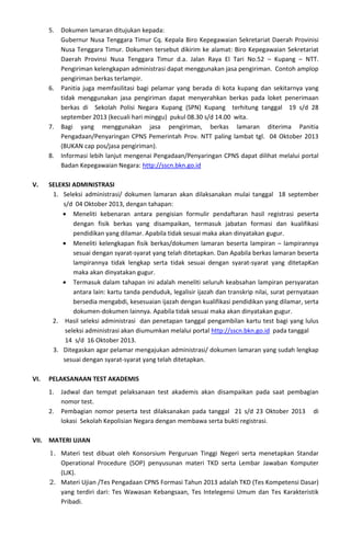 5. Dokumen lamaran ditujukan kepada:
Gubernur Nusa Tenggara Timur Cq. Kepala Biro Kepegawaian Sekretariat Daerah Provinisi
Nusa Tenggara Timur. Dokumen tersebut dikirim ke alamat: Biro Kepegawaian Sekretariat
Daerah Provinsi Nusa Tenggara Timur d.a. Jalan Raya El Tari No.52 – Kupang – NTT.
Pengiriman kelengkapan administrasi dapat menggunakan jasa pengiriman. Contoh amplop
pengiriman berkas terlampir.
6. Panitia juga memfasilitasi bagi pelamar yang berada di kota kupang dan sekitarnya yang
tidak menggunakan jasa pengiriman dapat menyerahkan berkas pada loket penerimaan
berkas di Sekolah Polisi Negara Kupang (SPN) Kupang terhitung tanggal 19 s/d 28
september 2013 (kecuali hari minggu) pukul 08.30 s/d 14.00 wita.
7. Bagi yang menggunakan jasa pengiriman, berkas lamaran diterima Panitia
Pengadaan/Penyaringan CPNS Pemerintah Prov. NTT paling lambat tgl. 04 Oktober 2013
(BUKAN cap pos/jasa pengiriman).
8. Informasi lebih lanjut mengenai Pengadaan/Penyaringan CPNS dapat dilihat melalui portal
Badan Kepegawaian Negara: http://sscn.bkn.go.id
V. SELEKSI ADMINISTRASI
1. Seleksi administrasi/ dokumen lamaran akan dilaksanakan mulai tanggal 18 september
s/d 04 Oktober 2013, dengan tahapan:
• Meneliti kebenaran antara pengisian formulir pendaftaran hasil registrasi peserta
dengan fisik berkas yang disampaikan, termasuk jabatan formasi dan kualifikasi
pendidikan yang dilamar. Apabila tidak sesuai maka akan dinyatakan gugur.
• Meneliti kelengkapan fisik berkas/dokumen lamaran beserta lampiran – lampirannya
sesuai dengan syarat-syarat yang telah ditetapkan. Dan Apabila berkas lamaran beserta
lampirannya tidak lengkap serta tidak sesuai dengan syarat-syarat yang ditetapKan
maka akan dinyatakan gugur.
• Termasuk dalam tahapan ini adalah meneliti seluruh keabsahan lampiran persyaratan
antara lain: kartu tanda penduduk, legalisir ijazah dan transkrip nilai, surat pernyataan
bersedia mengabdi, kesesuaian ijazah dengan kualifikasi pendidikan yang dilamar, serta
dokumen-dokumen lainnya. Apabila tidak sesuai maka akan dinyatakan gugur.
2. Hasil seleksi administrasi dan penetapan tanggal pengambilan kartu test bagi yang lulus
seleksi administrasi akan diumumkan melalui portal http://sscn.bkn.go.id pada tanggal
14 s/d 16 Oktober 2013.
3. Ditegaskan agar pelamar mengajukan administrasi/ dokumen lamaran yang sudah lengkap
sesuai dengan syarat-syarat yang telah ditetapkan.
VI. PELAKSANAAN TEST AKADEMIS
1. Jadwal dan tempat pelaksanaan test akademis akan disampaikan pada saat pembagian
nomor test.
2. Pembagian nomor peserta test dilaksanakan pada tanggal 21 s/d 23 Oktober 2013 di
lokasi Sekolah Kepolisian Negara dengan membawa serta bukti registrasi.
VII. MATERI UJIAN
1. Materi test dibuat oleh Konsorsium Perguruan Tinggi Negeri serta menetapkan Standar
Operational Procedure (SOP) penyusunan materi TKD serta Lembar Jawaban Komputer
(LJK).
2. Materi Ujian /Tes Pengadaan CPNS Formasi Tahun 2013 adalah TKD (Tes Kompetensi Dasar)
yang terdiri dari: Tes Wawasan Kebangsaan, Tes Intelegensi Umum dan Tes Karakteristik
Pribadi.
 