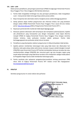VIII. LAIN – LAIN
Dalam proses pendaftaran, penyaringan/ penerimaan CPNSD di Lingkungan Pemerintah Provinsi
Nusa Tenggara Timur Tahun Anggaran 2013 berlaku ketentuan:
1. Panitia tidak mengadakan bimbingan tes atau persiapan pendahuluan, tidak mengadakan
surat – menyurat dan tidak memungut biaya selama proses seleksi.
2. Biaya transportasi dan akomodasi selama mengikuti proses seleksi ditanggung pelamar.
3. Setiap pelamar dapat melihat pengumuman dan informasi terbaru lain yang berkaitan
dengan seleksi CPNSD Pemerintah Provinsi Nusa Tenggara Timur secara On-Line melalui
portal http://sscn.bkn.go.id (Menu Pengumuman Pemerintah Provinsi NTT ).
4. Keputusan panitia bersifat mutlak dan tidak dapat diganggu gugat
5. Kelulusan pelamar ditentukan oleh kemampuan dan kompetensi pelamar/peserta. Apabila
ada pihak/oknum yang menawarkan jasa dengan menjanjikan untuk dapat diterima
menjadi CPNSD di Lingkup Pemerintah Provinsi Nusa Tenggara Timur dengan meminta
imbalan tertentu, maka perbuatan tersebut adalah penipuan. Panitia tidak
bertanggungjawab atas perbuatan pihak/ oknum tersebut.
6. Pendaftaran yang disampaikan sebelum pengumuman ini dibuat dinyatakan tidak berlaku.
7. Apabila pelamar memberikan keterangan/ data yang tidak benar dan dikemudian hari
diketahui, baik pada setiap seleksi administrasi, tes/ujian maupun setelah diangkat menjadi
CPNS/PNS maka Pemerintah Provinsi NTT berhak membatalkan kelulusan tersebut dan atau
memberhentikan sebagai CPNS/PNS dan menuntut ganti rugi atas kerugian negara yang
terjadi akibat keterangan yang tidak benar tersebut serta melaporkan sebagai tindak pidana
ke Pengadilan Negeri karena telah memberikan keterangan palsu.
8. Panitia membuka jalur pelayanan pengaduan/permasalahan tentang penerimaan CPNS
tahun 2013 di lingkup Pemerintah Provinsi NTT melalui e-mail Biro Kepegawaian:
biro.kepegawaian@nttprov.go.id
IX. PENUTUP
Demikian pengumuman ini untuk maklum dan perhatian
a.n GUBERNUR NUSA TENGGARA TIMUR,
SEKRETARIS DAERAH
FRANSISKUS SALEM, SH, M.Si
Pembina Utama Madya
NIP. 19570606 198610 1 003
 