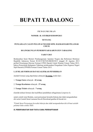 BUPATI TABALONG 
P E N G U M U M A N 
NOMOR : B. 1153/BKD/SI/810/09/2013 
TENTANG 
PENGADAAN CALON PEGAWAI NEGERI SIPIL DAERAH DARI PELAMAR 
UMUM 
DI LINGKUNGAN PEMERINTAH KABUPATEN TABALONG 
TAHUN 2013 
Berdasarkan  Surat  Menteri  Pendayagunaan  Aparatur  Negara  dan  Reformasi  Birokrasi 
Republik  Indonesia  Nomor  R/165.F/M.PAN­RB/08/2013  tanggal  28  Agustus  2013 
perihal Persetujuan Rincian Formasi CPNS Daerah Untuk Pelamar Umum Tahun 2013, 
bahwa Pemerintah Kabupaten Tabalong melaksanakan Pengadaan Calon Pegawai Negeri 
Sipil Daerah (CPNSD) Formasi Umum Tahun 2013. 
I. JUMLAH FORMASI DAN KUALIFIKASI PENDIDIKAN 
Jumlah Formasi yang diperlukan sebanyak 76 orang, terdiri dari : 
1. Tenaga Guru sebanyak : 42 orang 
2. Tenaga Kesehatan sebanyak : 27 orang 
3. Tenaga Teknis sebanyak : 7 orang 
(Jumlah alokasi formasi dan kualifikasi pendidikan sebagaimana Lampiran I). 
untuk contoh isian Biodata, surat pernyataan bersedia bekerja dan tidak mengundurkan 
diri serta Contoh Surat Lamaran bisa di Download gambar di bawah ini : 
*Untuk Surat Pernyataan bersedia bekerja dan tidak mengundurkan diri di buat setelah 
pelamar lulus seleksi TKD. 
II. PERSYARATAN DAN TATA CARA PENDAFTARAN
 