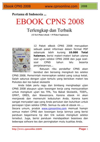 Ebook CPNS 2008                   www.cpnsonline.com 2008

    Pertama di Indonesia ...

       EBOOK CPNS 2008
                Terlengkap dan Terbaik
                    (12 Seri Paket ebook + 19 Paket Suplemen)




                      12 Paket eBook CPNS 2008 merupakan
                      sebuah paket informasi dalam format PDF
                      sebanyak lebih kurang 10.000 Total
                      halaman, berisi materi-materi bahan utama
                      soal ujian seleksi CPNS 2008 dan juga soal-
                      soal     CPNS       tahun    lalu    beserta
                      penjelasannya...
                           Ratusan ribu pendaftar CPNS akan
                      berebut dan bersaing mengikuti tes seleksi
    CPNS 2008. Pemerintah menerapkan seleksi yang cukup ketat.
    Salah satunya dengan ujian tertulis yang berisikan materi tes
    Psikotes dan tes bakat skolastik
         Anda tidak perlu ragu dan bimbang menghadapi ujian
    CPNS 2008 ataupun ujian lowongan kerja yang mensyaratkan
    untuk mengikuti ujian tes TPA, Tes Bakat Skolastik, TOEFL,
    GMAT, GRES, dan Wawancara. Karena ebook ini akan
    menjawab dan memenuhi kebutuhan Anda. Karena kami
    sangat menyadari apa yang Anda perlukan dan butuhkan untuk
    persiapan Ujian seleksi CPNS. Semua itu ada di ebook ini…..
    Secara umum, produk www.cpnsonline.com memuat hampir
    semua materi CPNS dan lowongan kerja lainnya yang berisi
    panduan bagaimana tip dan trik sukses mengikuti seleksi
    tersebut. Juga, berisi panduan mendapatkan beasiswa dan
    beberapa sofware tes dan peningkatan mutu kualitas Anda.


    http://www.cpnsonline.com                                   Page 1
 