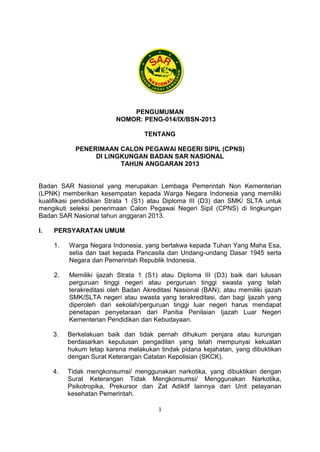 PENGUMUMAN
NOMOR: PENG-014/IX/BSN-2013
TENTANG
PENERIMAAN CALON PEGAWAI NEGERI SIPIL (CPNS)
DI LINGKUNGAN BADAN SAR NASIONAL
TAHUN ANGGARAN 2013

Badan SAR Nasional yang merupakan Lembaga Pemerintah Non Kementerian
(LPNK) memberikan kesempatan kepada Warga Negara Indonesia yang memiliki
kualifikasi pendidikan Strata 1 (S1) atau Diploma III (D3) dan SMK/ SLTA untuk
mengikuti seleksi penerimaan Calon Pegawai Negeri Sipil (CPNS) di lingkungan
Badan SAR Nasional tahun anggaran 2013.
I.

PERSYARATAN UMUM
1.

Warga Negara Indonesia, yang bertakwa kepada Tuhan Yang Maha Esa,
setia dan taat kepada Pancasila dan Undang-undang Dasar 1945 serta
Negara dan Pemerintah Republik Indonesia.

2.

Memiliki ijazah Strata 1 (S1) atau Diploma III (D3) baik dari lulusan
perguruan tinggi negeri atau perguruan tinggi swasta yang telah
terakreditasi oleh Badan Akreditasi Nasional (BAN); atau memiliki ijazah
SMK/SLTA negeri atau swasta yang terakreditasi, dan bagi ijazah yang
diperoleh dari sekolah/perguruan tinggi luar negeri harus mendapat
penetapan penyetaraan dari Panitia Penilaian Ijazah Luar Negeri
Kementerian Pendidikan dan Kebudayaan.

3.

Berkelakuan baik dan tidak pernah dihukum penjara atau kurungan
berdasarkan keputusan pengadilan yang telah mempunyai kekuatan
hukum tetap karena melakukan tindak pidana kejahatan, yang dibuktikan
dengan Surat Keterangan Catatan Kepolisian (SKCK).

4.

Tidak mengkonsumsi/ menggunakan narkotika, yang dibuktikan dengan
Surat Keterangan Tidak Mengkonsumsi/ Menggunakan Narkotika,
Psikotropika, Prekursor dan Zat Adiktif lainnya dari Unit pelayanan
kesehatan Pemerintah.
1

 