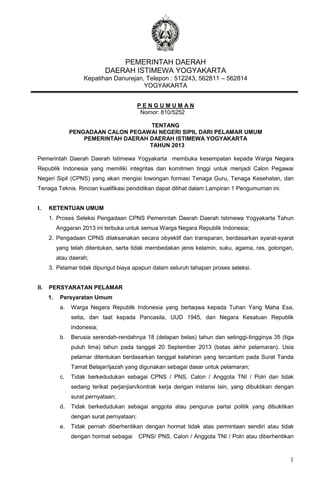 PEMERINTAH DAERAH
DAERAH ISTIMEWA YOGYAKARTA
Kepatihan Danurejan, Telepon : 512243, 562811 – 562814
YOGYAKARTA
PENGUMUMAN
Nomor: 810/5252

...............................................

TENTANG
PENGADAAN CALON PEGAWAI NEGERI SIPIL DARI PELAMAR UMUM
PEMERINTAH DAERAH DAERAH ISTIMEWA YOGYAKARTA
TAHUN 2013
Pemerintah Daerah Daerah Istimewa Yogyakarta membuka kesempatan kepada Warga Negara
Republik Indonesia yang memiliki integritas dan komitmen tinggi untuk menjadi Calon Pegawai
Negeri Sipil (CPNS) yang akan mengisi lowongan formasi Tenaga Guru, Tenaga Kesehatan, dan
Tenaga Teknis. Rincian kualifikasi pendidikan dapat dilihat dalam Lampiran 1 Pengumuman ini.
I.

KETENTUAN UMUM
1. Proses Seleksi Pengadaan CPNS Pemerintah Daerah Daerah Istimewa Yogyakarta Tahun
Anggaran 2013 ini terbuka untuk semua Warga Negara Republik Indonesia;
2. Pengadaan CPNS dilaksanakan secara obyektif dan transparan, berdasarkan syarat-syarat
yang telah ditentukan, serta tidak membedakan jenis kelamin, suku, agama, ras, golongan,
atau daerah;
3. Pelamar tidak dipungut biaya apapun dalam seluruh tahapan proses seleksi.

II.

PERSYARATAN PELAMAR
1.

Persyaratan Umum
a.

Warga Negara Republik Indonesia yang bertaqwa kepada Tuhan Yang Maha Esa,
setia, dan taat kepada Pancasila, UUD 1945, dan Negara Kesatuan Republik
Indonesia;

b.

Berusia serendah-rendahnya 18 (delapan belas) tahun dan setinggi-tingginya 35 (tiga
puluh lima) tahun pada tanggal 20 September 2013 (batas akhir pelamaran). Usia
pelamar ditentukan berdasarkan tanggal kelahiran yang tercantum pada Surat Tanda
Tamat Belajar/ijazah yang digunakan sebagai dasar untuk pelamaran;

c.

Tidak berkedudukan sebagai CPNS / PNS, Calon / Anggota TNI / Polri dan tidak
sedang terikat perjanjian/kontrak kerja dengan instansi lain, yang dibuktikan dengan
surat pernyataan;

d.

Tidak berkedudukan sebagai anggota atau pengurus partai politik yang dibuktikan
dengan surat pernyataan;

e.

Tidak pernah diberhentikan dengan hormat tidak atas permintaan sendiri atau tidak
dengan hormat sebagai

CPNS/ PNS, Calon / Anggota TNI / Polri atau diberhentikan

1

 