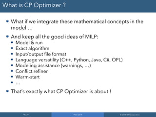 14 / 28 PDIA 2019 © 2019 IBM Corporation
What is CP Optimizer ?
What if we integrate these mathematical concepts in the
model …
And keep all the good ideas of MILP:
Model & run
Exact algorithm
Input/output file format
Language versatility (C++, Python, Java, C#, OPL)
Modeling assistance (warnings, …)
Conflict refiner
Warm-start
…
That’s exactly what CP Optimizer is about !
 