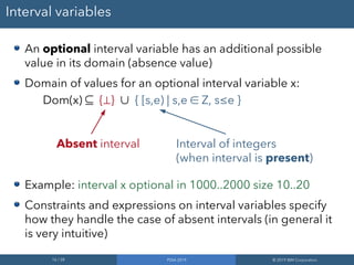16 / 28 PDIA 2019 © 2019 IBM Corporation
Interval variables
An optional interval variable has an additional possible
value in its domain (absence value)
Domain of values for an optional interval variable x:
Dom(x) ⊆ {⊥} ∪ { [s,e) | s,e ∈ Z, s≤e }
Example: interval x optional in 1000..2000 size 10..20
Constraints and expressions on interval variables specify
how they handle the case of absent intervals (in general it
is very intuitive)
Absent interval Interval of integers
(when interval is present)
 