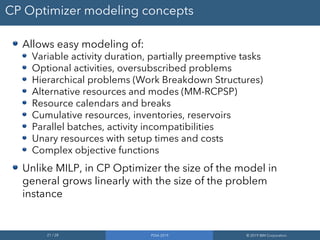 21 / 28 PDIA 2019 © 2019 IBM Corporation
CP Optimizer modeling concepts
Allows easy modeling of:
Variable activity duration, partially preemptive tasks
Optional activities, oversubscribed problems
Hierarchical problems (Work Breakdown Structures)
Alternative resources and modes (MM-RCPSP)
Resource calendars and breaks
Cumulative resources, inventories, reservoirs
Parallel batches, activity incompatibilities
Unary resources with setup times and costs
Complex objective functions
Unlike MILP, in CP Optimizer the size of the model in
general grows linearly with the size of the problem
instance
 