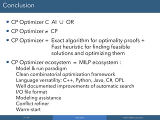 27 / 28 PDIA 2019 © 2019 IBM Corporation
Conclusion
CP Optimizer ⊂ AI ∪ OR
CP Optimizer ≠ CP
CP Optimizer = Exact algorithm for optimality proofs +
Fast heuristic for finding feasible
solutions and optimizing them
CP Optimizer ecosystem ≈ MILP ecosystem :
Model & run paradigm
Clean combinatorial optimization framework
Language versatility: C++, Python, Java, C#, OPL
Well documented improvements of automatic search
I/O file format
Modeling assistance
Conflict refiner
Warm-start
 