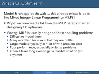 9 / 28 PDIA 2019 © 2019 IBM Corporation
What is CP Optimizer ?
Model & run approach: wait … this already exists: it looks
like Mixed Integer Linear Programming (MILP) !
Right: we borrowed a lot from the MILP paradigm when
designing CP optimizer
Wrong: MILP is usually not good for scheduling problems
Difficult to model them
Many modeling tricks exist but they are brittle
Large models (typically in n2
or n3
with problem size)
Poor performance, especially on large problems
Often it takes long even to get a feasible solution (not
anytime)
 