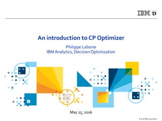 May 25, 2016
© 2016 IBM Corporation
An introduction to CP Optimizer
Philippe Laborie
IBM Analytics, Decision Optimization
 