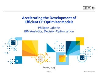 July 14, 2015
© 2015 IBM CorporationISMP 2015
Accelerating the Development of
Efficient CP Optimizer Models
Philippe Laborie
IBM Analytics, Decision Optimization
 