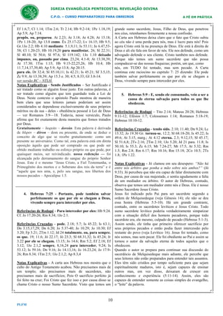 IGREJA EVANGÉLICA PENTECOSTAL REVELAÇÃO DIVINA
C.P.O. – CURSO PREPARATORIO PARA OBREIROS

Ef 1.6,7; Cl 1.14; 1Tm 2.6; Tt 2.14; Hb 9.2-14; 1Pe 1.18,19;
Ap 5.9; Ap 7.14.
propôs. ou, preparou. At 2.23; At 3.18; At 4.28; At 15.18;
1Pe 1.18-20; Ap 13.8 como. Êx 25.17-22; Lv 16.15; Hb 9.5;
Gr.1Jo 2.2; Hb 4.10 mediante. 5.1,9,11; Is 53.11; Jo 6.47,5358; Cl 1.20-23; Hb 10.19,20 para manifestar. 26; Sl 22.31;
Sl 40.10; Sl 50.6; Sl 97.6; Sl 119.142; 1Jo 1.10 deixado
impunes. ou, passado por cima. 23,24; 4.1-8; At 13.38,39;
At 17.30; 1Tm 1.15; Hb 9.15-22,25,26; Hb 10.4; Hb
11.7,14,17,39,40; Ap 5.9; Ap 13.8; Ap 20.15.
para ele. Dt 32.4; Sl 85.10,11; Is 42.21; Is 45.21; Sf 3.5,15;
Zc 9.9; At 13.38,39; Ap 15.3 e. 30; 4.5; 8.33; Gl 3.8-14.
ver versão RC – NTLH.
Notas Explicativas - Sendo Justificados – Ser Justificado é
ser tratado como se alguém fosse justo. Em outras palavras, é
ser tratado como alguém que tem guardado toda a Lei de
Deus. Neste contexto o apóstolo Paulo mostrou de maneira
bem clara que seus leitores jamais poderiam ser assim
considerados se dependesse exclusivamente de seus próprios
méritos ou da sua - deles - obediência pessoal à Lei de Deus
— ver Romanos 3:9—18. Todavia, nesse versículo, Paulo
afirma que foi exatamente desta maneira que fomos tratados
por Deus.
Gratuitamente – δωρεὰν – doreàn. Esta palavra é derivada
de δῶρον – dôron – dom ou presente, de onde se deduz o
conceito de algo que se recebe gratuitamente: como um
presente no aniversário. Como tal, esta palavra está em direta
oposição àquilo que pode ser comprado ou que pode ser
obtido mediante trabalho ou esforço próprio ou que pode, por
quaisquer meios, ser reivindicado. nossa redenção — foi
alcançada pelo derramamento do sangue do próprio Senhor
Jesus. Este é o mesmo “Jesus Cristo, a Fiel Testemunha, o
Primogênito dos mortos e o Soberano dos reis da terra” e é
“aquele que nos ama, e, pelo seu sangue, nos libertou dos
nossos pecados – Apocalipse 1:5.

4. Hebreus 7:25 - Portanto, pode também salvar
perfeitamente os que por ele se chegam a Deus,
vivendo sempre para interceder por eles.
Referências de Rodapé - Para interceder por eles: Hb 9.24.
Cf. Jo 17.20-26; Rm 8.34; 1Jo 2.1.
Referências Cruzadas - pode. 2.18; 5.7; Is 45.22; Is 63.1;
Dn 3.15,17,29; Dn 6.20; Jo 5.37-40; Jo 10.29; Jo 10.30; Ef
3.20; Fp 3.21; 2Tm 1.12; Jd 24 totalmente. ou, para sempre.
os que. 19; 11.6; Jó 22.17; Jó 23.3; Sl 68.31,32; Is 45.24; Jr
3.22 por ele se chegam. 13.15; Jo 14.6; Rm 5.2; Ef 2.18; Ef
3.12; 1Jo 2.1,2 sempre. 8,16,24 para interceder. 9.24; Is
53.12; Is 59.16; Dn 9.16; Jo 14.13,16; Jo 16.23,24; Jo 17.926; Rm 8.34; 1Tm 2.5; 1Jo 2.1,2; Ap 8.3,4
Notas Explicativas - A carta aos Hebreus nos mostra que o
culto do Antigo Testamento acabou. Não precisamos mais de
um templo; não precisamos mais de sacerdotes, não
precisamos mais de sacrifícios; Pois O sacrifício perfeito já
foi feito na cruz; Foi Cristo que fez isso e por causa disso se
chama Cristo o nosso Sumo Sacerdote. Visto que temos um

10
PLFM

A FÉ EM PRÁTICA

grande sumo sacerdote, Jesus, Filho de Deus, que penetrou
nos céus, retenhamos firmemente a nossa confissão.
A Carta aos Hebreus deixa claro que o fato que Cristo subiu
ao céu não é uma perda para nós, mas é lucro para nós! Pois
agora Cristo está lá na presença de Deus. Ele está à direita de
Deus e ali ele fala em favor de nós. Ele nos defende, como um
advogado defende o seu cliente. Cristo também nos defende.
Porque não temos um sumo sacerdote que não possa
compadecer-se das nossas fraquezas; porém, um que, como
nós, em TUDO foi tentado, mas sem pecado. A Carta
continua este raciocino no capitulo 7: 25 dizendo: Ele pode
também salvar perfeitamente os que por ele se chegam a
Deus, vivendo sempre para interceder por eles.

5. Hebreus 5:9 - E, sendo ele consumado, veio a ser a
causa de eterna salvação para todos os que lhe
obedecem.
Referências de Rodapé – Tito 2:14; Mateus 20:28; Hebreus
9:11-12; Efésios 1:7; Colossenses 1:14; Romanos 5:18-19;
Hebreus 10:10-12.
Referências Cruzadas - tendo sido. 2.10; 11.40; Dn 9.24; Lc
13.32; Jo 19.30 Gr. tornou-se. 12.2; Sl 68.18-20; Is 45.22; Is
49.6; At 3.15, marg.; At 4.12 eterna. 2.3; 9.12,15; Sl 45.17;
Sl 51.6,8; 2Ts 2.16; 2Tm 2.10; 1Jo 5.20; Jd 21 para. 11.8; Is
50.10; Is 55.3; Zc 6.15; Mt 7.24-27; Mt 17.5; At 5.32; Rm
1.5; Rm 2.8; Rm 6.17; Rm 10.16; Rm 15.18; 2Co 10.5; 2Ts
1.8; 1Pe 1.22.
Notas Explicativas - Jó clamou em seu desespero: “Não há
entre nós árbitro que ponha a mão sobre nós ambos?” (Jó
9:33). Jó percebeu que não era capaz de falar diretamente com
Deus, por causa de sua majestade, e sentiu agudamente a falta
de um mediador ou árbitro. O autor de Hebreus, contudo,
observa que temos um mediador entre nós e Deus. Ele é nosso
Sumo Sacerdote Jesus Cristo.
Jesus foi indicado pelo Pai para ser sacerdote segundo a
ordem de Melquisedeque (veja Gênesis 14); ele não se deu
essa honra (Hebreus 5:5-10). Há um grande contraste,
contudo, entre os sacerdotes levíticos e Jesus Cristo. Todo
sumo sacerdote levítico poderia verdadeiramente simpatizar
com a situação difícil dos homens pecadores, porque todo
sacerdote era, ele mesmo, culpado de pecado (Hebreus 5:1-3).
Assim sendo, ele tinha que primeiro oferecer sacrifício por
seus próprios pecados e então podia fazer intercessão pelo
restante do povo (veja Levítico 16). Jesus foi tentado, como
nós somos, mas sem pecar. Ele foi obediente ao Pai e assim se
tornou o autor da salvação eterna de todos aqueles que o
obedecem.
Quando o autor se prepara para continuar sua discussão do
sacerdócio de Melquisedeque mais adiante, ele percebe que
seus leitores não estão preparados para entender tais assuntos.
Eles têm sido cristãos por tempo suficiente para que sejam
espiritualmente maduros, isto é, sejam capazes de ensinar
outros mas, em vez disso, deixaram de crescer em
conhecimento e experiência (5:11-14). Assim, eles são
capazes de entender somente as coisas simples do evangelho,
o “leite” da palavra.

 