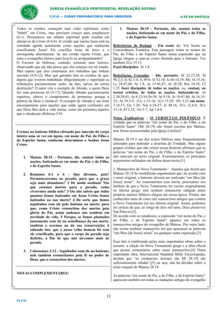 IGREJA EVANGÉLICA PENTECOSTAL REVELAÇÃO DIVINA
C.P.O. – CURSO PREPARATORIO PARA OBREIROS

Todos os cristãos começam suas vidas espirituais como
“bebês” em Cristo, mas precisam crescer para amadurecer
(6:1). Permanecer um infante espiritual pode resultar em
afastar-se de Cristo (6:4-6). O cristão que rejeita Jesus está na
realidade agindo justamente como aqueles que realmente
crucificaram Jesus! Ele crucifica Jesus de novo e o
envergonha abertamente. Se um cristão rejeita Cristo, que
mais o evangelho oferece para levá-lo ao arrependimento?
O Escritor de Hebreus, contudo, estimula seus leitores,
observando que ele não pensa que eles estejam em tal estado.
Mas espera que eles continuem nos trabalhos que tinham
iniciado (6:9-12). Mas que garantia têm os cristãos de que,
depois que tiverem trabalhado diligentemente e suportado as
tribulações pacientemente serão, de fato, salvos da eterna
destruição? O autor cita o exemplo de Abraão, a quem Deus
fez uma promessa (6:13-17). Quando Abraão pacientemente
suportou, obteve o cumprimento da promessa, porque a
palavra de Deus é imutável. O exemplo de Abraão é um forte
encorajamento para aqueles que estão agora confiantes em
que Deus lhes dará a vida eterna, como ele prometeu àqueles
que o obedecem (Hebreus 5:9).

Cremos no batismo bíblico efetuado por imersão do corpo
inteiro uma só vez em águas, em nome do Pai, do Filho e
do Espírito Santo, conforme determinou o Senhor Jesus
Cristo:

1. Mateus 28:19 - Portanto, ide, ensinai todas as
nações, batizando-as em nome do Pai, e do Filho,
e do Espírito Santo.
2. Romanos 6:1 a 6 - Que diremos, pois?
Permaneceremos no pecado, para que a graça
seja mais abundante? 2 De modo nenhum! Nós
que estamos mortos para o pecado, como
viveremos ainda nele? 3 Ou não sabeis que todos
quantos fomos batizados em Jesus Cristo fomos
batizados na sua morte? 4 De sorte que fomos
sepultados com ele pelo batismo na morte; para
que, como Cristo ressuscitou dos mortos pela
glória do Pai, assim andemos nós também em
novidade de vida. 5 Porque, se fomos plantados
juntamente com ele na semelhança da sua morte,
também o seremos na da sua ressurreição; 6
sabendo isto: que o nosso velho homem foi com
ele crucificado, para que o corpo do pecado seja
desfeito, a fim de que não sirvamos mais ao
pecado.
3. Colossenses 2:12 - Sepultados com ele no batismo,
nele também ressuscitastes pela fé no poder de
Deus, que o ressuscitou dos mortos.

NOTAS COMPLEMENTARES:

1. Mateus 28:19 - Portanto, ide, ensinai todas as
nações, batizando-as em nome do Pai, e do Filho,
e do Espírito Santo.
Referências de Rodapé – Em nome do: Ver Nome na
Concordância Temática. Esta passagem reúne os nomes do
Pai, do Filho e do Espírito Santo numa expressão que na
Igreja chegou a usar-se como fórmula para o batismo. Ver
também 2Co 13.13.
Fazei discípulos: At 1.8.
Referências Cruzadas – Ide, portanto. Sl 22.27,28; Sl
98.2,3; Is 42.1-4; Is 49.6; Is 52.10; Is 66.18,19; Mc 16.15,16;
Lc 24.47,48; At 1.8; At 13.46,47; At 28.28; Rm 10.18; Cl
1.23 fazei discípulos de todas as nações. ou, ensinai, ou
tornai cristãos, de todas as nações. batizando-os. At
2.38,39,41; At 8.12-16,36-38; At 9.18; At 10.47,48; At 16.1533; At 19.3-5; 1Co 1.13-16; 1Co 15.29; 1Pe 3.21 em nome.
3.16,17; Gn 1.26; Nm 6.24-27; Is 48.16; 1Co 12.4-6; 2Co
13.14; Ef 2.18; 1Jo 5.7; Ap 1.4-6
Notas Explicativas – O VERSÍCULO POLÊMICO: É
verdade que as palavras “em nome do Pai, e do Filho, e do
Espírito Santo” (Mt 28:19) não foram escritas por Mateus,
mas foram acrescentadas pela Igreja Católica?
Mateus 28:19 é um dos textos bíblicos mais frequentemente
utilizados para defender a doutrina da Trindade. Mas alguns
grupos cristãos que não creem nessa doutrina afirmam que as
palavras “em nome do Pai, e do Filho, e do Espírito Santo”
não estavam no texto original. Examinaremos os principais
argumentos utilizados em defesa dessa teoria.[1]
1. Manuscritos do Novo Testamento – Aqueles que dizem que
Mateus 28:19 foi modificado argumentam que, de acordo com
o texto original, o batismo deveria ser realizado “em Meu [de
Jesus] nome”. Ao examinarmos essa teoria, precisamos nos
lembrar de que o Novo Testamento foi escrito originalmente
no idioma grego, mas nenhum manuscrito redigido pelos
próprios autores bíblicos chegou até nossa época. Porém, são
conhecidos mais de cinco mil manuscritos antigos que contêm
o Novo Testamento em seu idioma original. Assim, podemos
ter certeza de que, ao longo de dois mil anos, Deus preservou
Sua Palavra.[2]
De acordo com os estudiosos, a expressão “em nome do Pai, e
do Filho, e do Espírito Santo” aparece em todos os
manuscritos antigos do evangelho de Mateus. Por outro lado,
não existe nenhum manuscrito em que apareçam as palavras
“em Meu [de Jesus] nome” ou qualquer outra expressão.[3]
Esse fato é confirmado pelas mais importantes obras sobre o
assunto: a edição do Novo Testamento grego e a obra oficial
que possui comentários sobre esses manuscritos.[4] Outra
importante obra, International Standard Bible Encyclopedia,
declara que “as credenciais textuais [de Mt 28:19] são
suficientemente sólidas”,[5] ou seja, não há dúvidas sobre o
texto original de Mateus 28:19.
As palavras “em nome do Pai, e do Filho, e do Espírito Santo”
aparecem também em todas as traduções antigas do evangelho

11
PLFM

A FÉ EM PRÁTICA

 