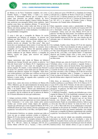 IGREJA EVANGÉLICA PENTECOSTAL REVELAÇÃO DIVINA
C.P.O. – CURSO PREPARATORIO PARA OBREIROS

de Mateus ou do Novo Testamento completo, tais como a
Peshitta Siríaca, a Vulgata latina, a Copta e as versões
eslovacas. É interessante observar que os cristãos sírios e
coptas (que possuíam sua própria tradução do Novo
Testamento) não estavam ligados à Igreja Católica Romana,
mas aceitavam essa passagem bíblica como autêntica. Após
analisar esses fatos, um estudioso afirmou: “É incrível que
uma interpolação desse caráter tenha sido feita no texto de
Mateus sem deixar qualquer traço de sua inautenticidade em
um simples manuscrito ou versão [tradução]. A evidência de
sua genuinidade é esmagadora.
À vezes é dito que o evangelho de Mateus foi escrito
originalmente em hebraico ou aramaico. As pessoas que
afirmam que Mateus 28:19 foi modificado alegam que, no
evangelho escrito nesses idiomas, Jesus ordenava que o
batismo deveria ser efetuado “em Meu nome”. Mas essa
teoria deve ser rejeitada por várias razões: (1) até hoje não foi
encontrado nenhum fragmento hebraico ou aramaico desse
evangelho; (2) “o grego de Mateus não apresenta qualquer
indício de ter sido traduzido do aramaico”; e (3) existem
muitas evidências de que Mateus utilizou o evangelho de
Marcos, escrito em grego, para escrever seu próprio
evangelho.[7]
Alguns mencionam uma versão de Mateus em hebraico
traduzida por George Howard, que contém as palavras “em
Meu [de Jesus] nome” em Mateus 28:19. Argumenta-se que
esse texto apresenta o texto exato do evangelho em seu
idioma original. No entanto, o texto traduzido por Howard é
do século 14 e, portanto, muito tardio para ser utilizado como
evidência das palavras originais do evangelho. Além disso,
essa versão pertencia a um judeu que a utilizou em livros que
atacavam a fé cristã. Portanto, esse suposto evangelho em
hebraico é muito tardio, de segunda mão e pertencia a um
crítico do cristianismo.[8]
Apesar disso, outros dois textos em hebraico de Mateus (Du
Tillet e Münster), que são aproximadamente da mesma época
que o de Howard, contêm a expressão “em nome do Pai, e do
Filho, e do Espírito Santo”. Mesmo que admitíssemos que
esse evangelho tivesse sido escrito originalmente em hebraico
ou aramaico, não há evidência de que as palavras de Mateus
28:19 fossem diferentes do texto que conhecemos.
2. Antigos escritores cristãos – Outra maneira de saber quais
eram as palavras exatas que apareciam nos textos originais do
Novo Testamento é ver como eram citados pelos autores
cristãos que viveram pouco tempo depois dos apóstolos.
Aqueles que afirmam que o texto original de Mateus 28:19 foi
modificado dizem que esses autores citavam a passagem sem
as palavras “em nome do Pai, e do Filho, e do Espírito Santo”.
Os documentos históricos, no entanto, mostram que todas as
vezes em que os antigos escritores cristãos se referiam a
Mateus 28:19, eles citavam as palavras “em nome do Pai, e do
Filho, e do Espírito Santo”. Os exemplos incluem a Didaquê,
um manual doutrinário para candidatos ao batismo, produzido
entre 70 e 100 d.C.; Inácio de Antioquia (50-110 d.C.);
Justino Mártir (100-165 d.C.); Taciano, o Sírio (120-180

12
PLFM

A FÉ EM PRÁTICA

d.C.); Irineu de Lyon (130-200 d.C.); Tertuliano de Cartago
(150-220 d.C.); Hipólito de Roma (170-235 d.C.); Orígenes
(185-253 d.C.); Cipriano (morreu em 258 d.C.); Dionísio de
Alexandria (morreu em 265 d.C.); Vitorino de Pettau (morreu
em 303 d.C.) e os autores do Tratado Contra o Herege
Novaciano e do Tratado Sobre o Rebatismo.[9]
Outro argumento comum contra a autenticidade de Mateus
28:19 se baseia nos escritos de Eusébio de Cesareia (265-339
d.C.), historiador cristão que viveu na época do imperador
Constantino. Várias vezes ele citou Mateus 28:19 com as
palavras “em Meu [de Jesus] nome”. Os estudiosos observam,
entretanto, que Eusébio tinha o hábito de citar a Bíblia de
forma bastante imprecisa.[10] Por isso, suas citações não são
utilizadas para se determinar as palavras exatas do Novo
Testamento.
Em realidade, Eusébio citava Mateus 28:19 de três maneiras
diferentes: (1) “Ide e fazei discípulos de todas as nações”; (2)
“Ide e fazei discípulos de todas as nações em Meu nome”; e
(3) “Ide e fazei discípulos de todas as nações, batizando-as em
nome do Pai, e do Filho, e do Espírito Santo”. É importante
observar que Eusébio jamais citou o texto como se esse
ordenasse o batismo “em Meu nome”, mas fazer discípulos
em Meu nome.
Alguns afirmam que, antes do Concílio de Niceia (325 d.C.),
Tertuliano citava o texto da primeira e segunda formas e,
depois do Concílio, citava da terceira forma. Esse argumento
possui várias falhas: (1) ao contrário do que geralmente é dito,
o Concílio de Niceia não discutiu a Trindade, mas a relação
de Cristo com Deus, o Pai; (2) Mateus 28:19 não era um texto
utilizado nas discussões sobre a Trindade e a natureza de
Cristo na época de Eusébio; e (3) Eusébio utilizou cada uma
das três formas antes e depois do Concílio de Niceia.
Além disso, ao mencionar o texto de Mateus 28:18-20,
Eusébio combinava-o com Mateus 10:8; 24:14; Marcos 16:17;
Lucas 24:47 e João 20:22. Portanto, ele não citava as palavras
de Mateus 28:19 de forma isolada, mas mesclava todas essas
passagens. As palavras “em Meu nome” derivam de Marcos
16:17 e Lucas 24:47.[11]
3. A Bíblia de Jerusalém – Aqueles que defendem que o texto
original de Mateus 28:19 foi modificado costumam citar uma
nota de rodapé da Bíblia de Jerusalém a respeito dessa
passagem. A nota afirma: “É possível que em sua forma
precisa, essa fórmula reflita influência do uso litúrgico
posteriormente fixado na comunidade primitiva. Sabe-se que
o livro dos Atos fala em batizar ‘no nome de Jesus’ (cf. At
1,5+, 2,38+). Mais tarde deve ter-se estabelecido a associação
do batizado às três pessoas da Trindade.”[12] De acordo com
os defensores da teoria que estamos analisando, essa citação
afirma que o evangelho de Mateus originalmente não continha
as palavras “em nome do Pai, e do Filho, e do Espírito Santo”.
Para que essa nota de rodapé seja entendida corretamente,
precisamos nos lembrar de que as introduções e notas da
Bíblia de Jerusalém foram escritas por estudiosos católicos e
protestantes que interpretam as Escrituras por meio do método
histórico-crítico. Esse método afirma (1) que os autores da

 