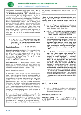 IGREJA EVANGÉLICA PENTECOSTAL REVELAÇÃO DIVINA
C.P.O. – CURSO PREPARATORIO PARA OBREIROS

do julgamento, mas para nos qualificar para adorar a Deus de
uma forma que lhe traz prazer (12:28, 13:15, 16, 21).
14. Quanto mais o sangue de Cristo. - O mérito de todos os
seus sofrimentos. Que pelo Espírito eterno - A obra da
redenção é a obra de toda a Trindade. Nem é a segunda pessoa
em causa, mesmo sozinho na condescendência surpreendente
que era necessário para completá-lo. O Pai oferece o reino do
Filho e do Espírito Santo torna-se o dom do Messias, sendo,
por assim dizer, enviado segundo a sua boa vontade. Ofereceu
a si mesmo - infinitamente mais precioso do que qualquer
vítima criado, e que no local sem a Deus. Purge nossa
consciência - nossa alma mais íntima. Das obras mortas - De
todas as obras internas e externas do diabo, que brotam da
morte espiritual da alma, e levar à morte eterna. Para servir o
Deus vivo - Na vida de fé, no amor perfeito e imaculado
santidade.

2. I Pedro 1:15 e 16 - Mas, como é santo aquele que
vos chamou, sede vós também santos em toda a
vossa maneira de viver, 16 porquanto escrito está:
Sede santos, porque eu sou santo.
Referências de Rodapé – Lv 11.45; 19.2; cf. Mt 5.48.
Referências Cruzadas - segundo. 2.9; 5.10; Rm 8.28-30; Rm
9.24; Fp 3.14; 1Ts 2.12; 1Ts 4.7; 2Tm 1.9; 2Pe 1.3,10 é. Is
6.3; Ap 3.7; Ap 4.8; Ap 6.10 também. Mt 5.48; Lc 1.74,75;
2Co 7.1; Ef 5.1,2; Fp 1.27; Fp 2.15,16; 1Ts 4.3-7; Tt 2.11-14;
Tt 3.8,14; Hb 12.14; 2Pe 1.4-10 em. 2.12; 3.16; Fp 3.20; 1Tm
4.12; Hb 13.5; Tg 3.13; 2Pe 3.11-14.
(1:16) - Lv 11.44; Lv 19.2; Lv 20.7; Am 3.3
Notas Explicativas - "...Pelo contrário, segundo é santo
aquele que vos chamou, tornai-vos santos também vós
mesmos em todo vosso procedimento, porque escrito está:
Sede santos, porque eu sou santo." 1 Pedro 1.15-16
Por que "Santidade ao Senhor"?
1. Porque Ele é santo! A quem você está seguindo quando
segue a Jesus? Ao Santo de Deus! Em nenhuma outra área da
vida as possibilidades de pecar são tão numerosas e tão
tremendas como no terreno das relações com Deus. Aqui
verdade e mentira estão bem próximas uma da outra. Muitos
abençoam com a boca, mas com o coração amaldiçoam.
Muitos têm a fé, mas não as obras da fé; enquanto outros têm
as obras, mas não a fé. A maravilhosa veste sacerdotal de
Arão, o chapéu branco, as pedras preciosas sobre seu peito, a
lâmina de ouro sobre a sua fronte, sua presença no santuário,
tudo isso foi uma manifestação exterior da sua disposição do
coração: "Santidade ao Senhor."
2. Porque você é Sua propriedade! Comove o coração o fato
de Deus ter repetido tantas vezes em Êxodo 28, v. 1: "...para
me oficiarem como sacerdotes"; v. 3: "...para que me ministre
o ofício sacerdotal"; v. 4: "...para me oficiarem como
sacerdotes"; v. 41: "...para que me oficiem como sacerdotes."
Conclui-se daí que esta "Santidade ao Senhor", no sentido

16
PLFM

A FÉ EM PRÁTICA

mais profundo, é a expressão do amor de Deus: "Você é
meu!"

Cremos no batismo bíblico pelo Espirito Santo que nos é
dado por Deus mediante a intercessão de Cristo, com a
evidência inicial de falar em outras línguas, conforme a
sua vontade:
1. Atos 1:5 - Porque, na verdade, João batizou com
água, mas vós sereis batizados com o Espírito
Santo, não muito depois destes dias.
2. Atos 2:4 - E todos foram cheios do Espírito Santo
e começaram a falar em outras línguas, conforme
o Espírito Santo lhes concedia que falassem.
3. Atos 10:44 a 46 - E, dizendo Pedro ainda estas
palavras, caiu o Espírito Santo sobre todos os que
ouviam a palavra. 45E os fiéis que eram da
circuncisão, todos quantos tinham vindo com
Pedro, maravilharam-se de que o dom do Espírito
Santo se derramasse também sobre os gentios.
46Porque os ouviam falar em línguas e magnificar
a Deus.
4. Atos 19: 1 a 7 - E sucedeu que, enquanto Apolo
estava em Corinto, Paulo, tendo passado por
todas as regiões superiores, chegou a Éfeso e,
achando ali alguns discípulos, 2 disse-lhes:
Recebestes vós já o Espírito Santo quando
crestes? E eles disseram-lhe: Nós nem ainda
ouvimos que haja Espírito Santo. 3 Perguntoulhes, então: Em que sois batizados, então? E eles
disseram: No batismo de João. 4 Mas Paulo disse:
Certamente João batizou com o batismo do
arrependimento, dizendo ao povo que cresse no
que após ele havia de vir, isto é, em Jesus Cristo. 5
E os que ouviram foram batizados em nome do
Senhor Jesus. 6 E, impondo-lhes Paulo as mãos,
veio sobre eles o Espírito Santo; e falavam línguas
e profetizavam. 7 Estes eram, ao todo, uns doze
varões.

NOTAS EXPLICATIVAS:

1. Atos 1:5 - Porque, na verdade, João batizou com
água, mas vós sereis batizados com o Espírito Santo,
não muito depois destes dias.
Referências de Rodapé – At 2.1-4.
Referências Cruzadas - João. 11.15; 19.4; Mt 3.11; Lc 3.16;
Jo 1.31; 1Co 12.13; Tt 3.5 mas. 2.1-4,16-21; 10.45; 11.15; Jl
2.28-32; Jl 3.18

 