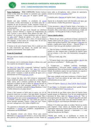 IGREJA EVANGÉLICA PENTECOSTAL REVELAÇÃO DIVINA
C.P.O. – CURSO PREPARATORIO PARA OBREIROS

A FÉ EM PRÁTICA

Notas Explicativas - MAU CONTATO. Herbert Jackson
contou a uma classe de missões no seminário que, quando
missionário, tinha um carro que só pegava quando era
empurrado.

parte todas as divergências, todo o desejo de supremacia,
uniram-se em íntima comunhão cristã."

Quando saía para trabalhar, os estudantes da escola
missionária vizinha interrompiam as atividades para dar o
empurrão de que ele precisava. Então, enquanto visitava as
pessoas em suas casas, sempre deixava o carro numa descida
ou funcionando.
Durante dois anos, ele agiu assim. Quando seu substituto
chegou, Jackson informou a respeito do temperamento do
carro. Curioso, o novo obreiro olhou debaixo do capô. "Dr.
Jackson", ele exclamou, "o único problema com este carro é
um cabo solto!" Depois de apertar o fio solto, o obreiro
substituto entrou no carro e virou a chave. O veículo pegou
sem engasgar. A força estava ali o tempo todo. Só um mau
contato impedia Jackson de usá-la.

Apesar de os discípulos terem sido batizados com água, que
outro batismo o Senhor lhes prometeu? Atos 1:5, 8.

O mesmo se dá com o Espírito Santo. Ele é o poder por trás
de cada testemunho que damos. Ao estudar este tema,
pergunte continuamente: Estou ligado a Ele?
Exame de Consciência
Pelo que estavam orando os discípulos reunidos no cenáculo?
Atos 1:14
Em contraste com os sentimentos durante a última ceia, qual
era o espírito dos discípulos? Atos 1:14
Em Atos 1:14, Atos 2:46, a expressão "unânimes" significa
"perseveraram numa só mente". Em Atos 2:1, existem
importantes evidências para apoiar a tradução "eles estavam
todos juntos". Compare o estado de ânimo de agora com o
demonstrado na Última Ceia (Luc. 22:24).
Com o passar dos dias, seria fácil criticar-se mutuamente!
Alguns poderiam apontar para os palavrões e maldições de
Pedro, outros, para a natureza vacilante de Tomé. Alguns
poderiam se lembrar de que os filhos de Zebedeu haviam na
realidade pedido os dois principais assentos no reino, e
poderiam ter comentado o passado de Maria Madalena. Como
o Senhor abençoaria um grupo desses?
"Como é fácil apontar os faróis para os outros, em vez de
projetá-lo contra nós; ao redor, e não para dentro. Gostamos
de culpar os outros pela nossa própria falta de poder. Mas o
Pentecostes prova que se nosso arrependimento for verdadeiro
e profundo, nenhuma bênção nos será retida por causa de
nossos pecados passados. Graças a Deus por isto! Vamos
unir-nos e achegar-nos a Ele. Então o Espírito virá."
"Ao esperarem os discípulos pelo cumprimento da promessa,
humilharam o coração em verdadeiro arrependimento e
confessaram sua incredulidade."
"Os discípulos oraram com intenso fervor para serem
habilitados a se aproximar dos homens e, em seu trato diário,
falar palavras que levassem os pecadores a Cristo. Pondo de

17
PLFM

Condições para o Batismo do Espírito Santo - Atos 1:5, 8, 14

"Cristo prometeu o dom do Espírito Santo a Sua igreja, e a
promessa nos pertence tanto quanto pertencia aos primeiros
discípulos. Mas, como todas as outras promessas, é dada sob
condições. " (O Desejado de Todas as Nações, pág. 672).
Leia as citações abaixo:
a. "Muitos há que crêem e professam reclamar a promessa do
Senhor; falam acerca de Cristo e acerca do Espírito Santo, e
todavia não recebem benefício. Não entregam a alma para ser
guiada e regida pelas forças divinas. ... Querem dirigir a si
mesmos. É por isso que não recebem o celeste dom." .
b. "Não há limites à utilidade daquele que, pondo de parte o
próprio eu, abre margem para a operação do Espírito Santo
em seu coração, e vive uma vida inteiramente consagrada a
Deus."
– (Serviço Cristão, pág. 254).
c. "O Espírito Santo virá a todos quantos pedem o pão da vida
para dar aos semelhantes." – Ibidem, pág. 252.
d. "Cumpre-nos, ... mediante confissão, humilhação,
arrependimento e fervorosa oração, cumprir as condições
estipuladas por Deus em Sua promessa para conceder-nos Sua
bênção. Só podemos esperar um reavivamento em resposta à
oração." (Mensagens Escolhidas, vol. 1, pág. 121).
Que outra condição existe para recebermos o Espírito Santo?
Atos 5:32. Você tem certeza de que todas essas condições
estão presentes em sua vida?
Cheios do Espírito -Atos 6:1-5; Atos 7:54-56; Atos 11:22-24
O que Pedro e os discípulos puderam fazer quando ficaram
cheios do Espírito Santo? Atos 4:23 e 31
Não há dúvida de que Pedro estava cheio do Espírito Santo
quando pregou no Pentecostes. Esse foi um cumprimento da
promessa de Deus, dada em Mateus 10:19, 20: "Não se
preocupem quanto ao que dizer... Naquela hora lhes será dado
o que dizer, pois não serão vocês que estarão falando, mas o
Espírito do Pai de vocês falará por intermédio de vocês."
Efésios 5:18 ordena que todos os cristãos "deixem-se encher
pelo Espírito". Estar "cheios do Espírito Santo" é uma
capacitação especial do Espírito Santo acima do comum. Pela
falta dessa capacitação especial, o testemunho e a vida
espiritual das pessoas são frágeis.
"Manhã após manhã, ao se ajoelharem os arautos do
evangelho perante o Senhor, renovando-Lhe seus votos de

 