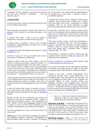 IGREJA EVANGÉLICA PENTECOSTAL REVELAÇÃO DIVINA
C.P.O. – CURSO PREPARATORIO PARA OBREIROS

A FÉ EM PRÁTICA

consagração, Ele lhes concederá a presença de Seu Espírito,
com Seu poder vivificante e santificador." – Atos dos
Apóstolos, pág. 56.

por trás do jejum é que, quando praticado apropriadamente,
ele contribui para a boa saúde, e, portanto, aumenta a
sensibilidade espiritual."

A Chuva Serôdia

A digestão de alimentos desvia a energia do cérebro para o
estômago. Jejuar, portanto, pode contribuir com o Espírito
Santo para ajudar nossa mente a compreender as verdades
espirituais. Pode ser um auxílio importante na oração
intercessória pela igreja, por outras pessoas ou por si mesmo.

O que Deus prometeu à igreja, de acordo com Joel 2:23 e 2832? Leia também Atos 2:14-21.

Para compreender corretamente a maneira como Pedro usou a
profecia de Joel, devemos ter em mente três pontos a esse
respeito:
O Espírito Santo ajuda a todos os que O recebem a
compreender e comunicar a vontade de Deus (Joel 2:28).
O Espírito Santo é concedido a todos os que O desejam
honestamente, independentemente de idade, sexo ou classe
social (versos 28 e 29).
A salvação está à disposição daqueles que chamarem "o nome
do Senhor" (v. 32).
Encontre em Atos 2 os versos que revelam como cada um
desses pontos se manifestou no Pentecostes.
"Quando o Espírito Santo veio sobre a igreja, a boca dos
homens foi aberta para proclamar a palavra do Senhor. E o
dom dessa proclamação profética caiu sobre velhos e jovens,
ricos e pobres, homens e mulheres. Esse evento acompanhou
o início de uma nova era, o dia do reino do Messias, pondo
um fim sobre as eras antigas e apontando para a culminação
da obra de Deus na História, quando Cristo venceria todos os
Seus inimigos." – The Interpreter"s Bible, vol. 6, pág. 753.
"O derramamento do Espírito Santo no dia de Pentecostes foi
a chuva temporã; porém a chuva serôdia será mais copiosa. O
Espírito aguarda nosso pedido e recepção. Cristo deve ser
revelado novamente em Sua plenitude pelo poder do Espírito
Santo."
O poder do Espírito Santo sempre se manifesta em ação, e
com o poder que Ele traz milhares de vozes proclamarão a
advertência final das mensagens dos três anjos de Apocalipse
14:6-10.
Quando "tivermos um povo esclarecido, que conheça por
experiência o que seja ser cooperador de Deus"; quando "a
maior parte dos membros da igreja... forem cooperadores de
Deus"; quando "tivermos uma consagração completa, de todo
o coração, ao serviço de Cristo, Deus reconhecerá esse fato
mediante um derramamento, sem medida, de Seu Espírito.".
Você está consagrado sem reservas ao serviço de Cristo? Se
não, por quê?
Jejum Jejum é um ato intencional de abster-se de alimentos
para propósitos religiosos. Geralmente, é acompanhado de
estudo da Bíblia, oração, devoção e meditação. "O princípio

18
PLFM

O jejum não é necessário para se receber o poder de Deus,
mas este é um importante exercício espiritual que Deus honra.
Jejuar com um coração puro e pelos motivos corretos pode
abrir portas que outras chaves não foram capazes de fazê-lo
(Mat. 17:21).
"Para certas ocasiões, o jejum e oração são recomendáveis e
apropriados. Na mão de Deus são o meio de purificar o
coração e promover uma disposição de espírito receptiva.
Obtemos resposta às nossas orações porque humilhamos
nossa alma perante Deus." (Conselhos Sobre o Regime
Alimentar, págs. 187 e 188).
Cristo praticou a disciplina do jejum e predisse que Seus
seguidores fariam o mesmo (ver Mat. 9:15; Atos 17:21). Mas
o jejum não é um mandamento.
Em que circunstâncias os primeiros cristãos jejuaram? Atos
9:7,8,9,18,19Atos 13:1-3Atos 14:21-23
Se, por motivos de saúde, não for sábio abster-se totalmente
do alimento, você poderia pensar em "jejuar" de algo mais,
como passar tempo vendo televisão ou surfando na Internet.
"Apenas os que estão a receber constantemente novos
suprimentos de graça terão o poder proporcional a sua
necessidade diária e sua capacidade de usar esse poder. Em
vez de aguardar um tempo futuro, em que, mediante uma
concessão especial de poder espiritual recebam uma
habilitação miraculosa para conquistar almas, rendem-se
diariamente a Deus, para que os torne vasos próprios para o
Seu uso. ... Diariamente testificam em favor do Mestre, onde
quer que estejam, seja em alguma humilde esfera de atividade
no lar, ou em algum setor de utilidade pública."

2. Atos 2:4 - E todos foram cheios do Espírito Santo e
começaram a falar em outras línguas, conforme o
Espírito Santo lhes concedia que falassem.
Referências de Rodapé – Cumprimento da promessa de Lc
24.49; At 1.8; Outras línguas: A experiência de Pentecostes de
“falar em outras línguas”, que os ouvintes entendem, é uma
antecipação da pregação do evangelho a todas as nações. Tem
certo paralelo com o “falar como profeta”, conhecido já no
AT (Nm 11.25-29; 1Sm 10.5-13; 1Rs 22.10) ou com o “falar
em línguas”, que precisa de alguém que interprete (1Co 14).
Referências Cruzadas - cheios. 1.5; 4.8,31; 6.3,5,8; 7.55;
9.17; 11.24; 13.9,52; Lc 1.15,41,67; Lc 4.1; Jo 14.26; Lc

 