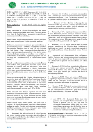IGREJA EVANGÉLICA PENTECOSTAL REVELAÇÃO DIVINA
C.P.O. – CURSO PREPARATORIO PARA OBREIROS

20.22; Rm 15.13; Ef 3.19; Ef 5.18 passaram. 11; 10.46; 19.6;
Is 28.11; Mc 16.17; 1Co 12.10,28-30; 1Co 13.1,8; 1Co 14.5;
1Co 14.18,21-23,29 segundo. Êx 4.11,12; Nm 11.25-29; 1Sm
10.10; 2Sm 23.2; Is 59.21; Jr 1.7-9; Jr 6.11; Ez 3.11; Mq 3.8;
Mt 10.19; Lc 12.12; Lc 21.15; 1Co 14.26-32; Ef 6.18; 1Pe
1.12; 2Pe 1.21.
Notas Explicativas - E todos foram cheios do Espírito

Santo”
Esta é a realidade de vida que desejamos para nós, nossas
famílias, nossas comunidades, nossa Igreja. Queremos ser um
povo cheio do Espírito Santo e aprendemos o caminho para
vivermos assim na Palavra de Deus.
Vamos clamar, assim como os primeiros cristãos, que venha
sobre nós e sobre a Igreja o Espírito prometido por Jesus.
Na Palavra, encontramos um episódio que nos impulsiona ao
questionamento pessoal e também a um empenho verdadeiro
em clamarmos o Espírito Santo de Deus. Em Atos 19, lemos
que Paulo chegou a Éfeso e encontrou ali alguns discípulos de
Jesus e o primeiro questionamento feito a eles não foi sobre a
estrutura da Igreja, sua ação na sociedade, a boa conduta, ou
conhecimento das Escrituras. A primeira pergunta feita aos
discípulos foi: “Recebestes vós já o Espírito Santo quando
crestes?”.
De nada nos adianta sermos cristãos conhecedores da Palavra,
cheio de boas obras, participantes de cultos lotados e bem
afetuosos se o Espírito Santo não der sentido a todas essas
coisas (Jo 16,13). Entendemos a Palavra, conseguimos
colocá-la em nossas vidas, participamos na Igreja, amamos as
pessoas verdadeiramente quando somos templos do Espírito
(Ef 2,22).
Vamos orar pela unidade dos Cristãos. Há melhor forma de
sermos Um senão pelo Espírito de Deus? Aquele que distribui
os dons de Deus segundo Sua vontade é nosso elo de unidade,
assim como está escrito: “Ora, há diversidade de dons, mas o
Espírito é o mesmo” (I Cor 12,4) e também “Mas um só e o
mesmo Espírito opera todas estas coisas, repartindo
particularmente a cada um como quer” (ICor 12,11).
Então, essa será nossa Direção Espiritual para estes dias.
Saibam que toda Igreja de Cristo, em suas expressões, deverá
está neste clamor e esta é uma forma de estarmos unidos
como povo em oração. Crendo na promessa de que o Senhor
nos ouve quando clamamos juntos.
Vamos colocar como leitura comum, para estes dias, o
capítulo 8 do livro de Romanos e, assim, nos colocaremos em
unidade de oração. Convido aos irmãos que testemunhemos,
partilhemos, animemo-nos uns aos outros, para que o Senhor
envie sobre nós, Sua Igreja, o Espírito Santo.
1Romanos 8, 1-4: a lei do Espírito de vida. Clamemos
que nossos corações sejam convencidos da necessidade de
vivermos pela Lei do Espírito. Que a Igreja seja fortificada e
encorajada a defender essa Lei.

19
PLFM

A FÉ EM PRÁTICA

2Romanos 8, 5-8: inclinar-se ao Espírito para agradar a
Deus. Clamemos que nossos corações se inclinem ao Espírito
e aprendemos a agradar a Deus. Que a Igreja permaneça fiel
no chamado a apostolar o povo de Deus e guiá-lo.
3Romanos 8, 9-13: o Espírito vivifica aqueles que
permitem que Ele faça morada. Clamemos pela renovação e
avivamento em nossas vidas. Que a Igreja se abra cada vez
mais ao Espírito Santo que confirma e renova
4Romanos 8, 14-17: o Espírito testifica que somos filhos
de Deus. Clamemos por uma renovação em nossas mentes,
que assumamos a paternidade de Deus e vivamos como Seus
Filhos. Que a Igreja se recorde de que somos filhos do mesmo
Pai e, mesmo em nossas diferenças, somos uma só família
conquistada por Jesus, confirmada pelo Espírito
5Romanos 8,18-23: A criação geme em dores de parto e
aguarda a manifestação dos filhos de Deus. Clamemos ao
Espírito que gere em nós e na Igreja a consciência responsável
pela criação de Deus e atitudes de cuidado com o Dom da
Vida.
6Romanos 8, 24-28: Esperança em Deus, confiança no
Espírito. Clamemos que nossos corações sejam tomados pela
certeza de que nossas orações não são vãs e que, mesmo sem
ver, o Senhor está cooperando para nosso bem e para o bem
da Igreja.
7Romanos 8, 29-30: Em Jesus somos irmãos. Clamemos
ao Senhor que sejamos convencidos pelo Espírito da
necessidade de agirmos como irmãos, o que Nele realmente
somos. Que a Igreja entenda que a unidade dos cristãos é
desejo do próprio Cristo.
8Romanos 8, 31-34 – Quem será contra nós? Clamemos
ao Espírito que traga ao nosso coração a certeza de que a obra
é Dele em nós e na Igreja e que não devemos deixar as
situações e desilusões nos assustar ou desanimar.
9Romanos 35-39 – Nada pode nos separar do Amor de
Deus. Clamemos ao Espírito, amor de Jesus derramado sobre
nós, que convença nossos corações e a Igreja desse Amor e
que em Jesus recebemos a vitória que buscamos.

3. Atos 10:44 a 46 - E, dizendo Pedro ainda estas
palavras, caiu o Espírito Santo sobre todos os que
ouviam a palavra. 45E os fiéis que eram da
circuncisão, todos quantos tinham vindo com Pedro,
maravilharam-se de que o dom do Espírito Santo se
derramasse também sobre os gentios. 46Porque os
ouviam falar em línguas e magnificar a Deus.
Referências de Rodapé – Derramado: Ver At 2.17; At 2.4;
19.6. Aqui se repete, entre os gentios, o que aconteceu no dia
do Pentecostes; cf. At 2.2-4.

 