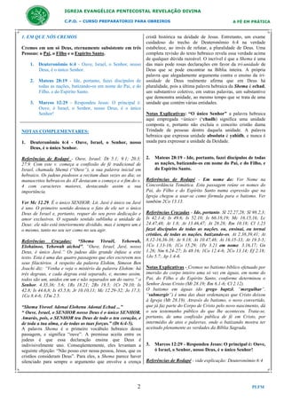 IGREJA EVANGÉLICA PENTECOSTAL REVELAÇÃO DIVINA
C.P.O. – CURSO PREPARATORIO PARA OBREIROS

1. EM QUE NÓS CREMOS
Cremos em um só Deus, eternamente subsistente em três
Pessoas: o Pai, o Filho e o Espirito Santo.
1. Deuteronômio 6:4 - Ouve, Israel, o Senhor, nosso
Deus, é o único Senhor.
2. Mateus 28:19 - Ide, portanto, fazei discípulos de
todas as nações, batizando-os em nome do Pai, e do
Filho, e do Espírito Santo.
3. Marcos 12:29 - Respondeu Jesus: O principal é:
Ouve, ó Israel, o Senhor, nosso Deus, é o único
Senhor!

NOTAS COMPLEMENTARES:
1.

Deuteronômio 6:4 - Ouve, Israel, o Senhor, nosso
Deus, é o único Senhor.

Referências de Rodapé - Ouve, Israel: Dt 5.1; 9.1; 20.3;
27.9. Com este v. começa a confissão de fé tradicional de
Israel, chamada Shemá (“Ouve”), a sua palavra inicial em
hebraico. Os judeus piedosos a recitam duas vezes ao dia; os
manuscritos hebraicos do AT destacam o começo e o fim do v.
4 com caracteres maiores, destacando assim a sua
importância.
Ver Mc 12.29. É o único SENHOR: Lit. Javé é único ou Javé
é uno. O primeiro sentido destaca o fato de ele ser o único
Deus de Israel e, portanto, requer do seu povo dedicação e
amor exclusivos. O segundo sentido sublinha a unidade de
Deus: ele não está interiormente dividido, mas é sempre um e
o mesmo, tanto no seu ser como no seu agir.
Referências Cruzadas: “Shema Yisraël, Yehowah,
Elohainoo, Yehowah aichod”, “Ouve, Israel, Javé, nosso
Deus, é único Javé.” Os judeus dão grande ênfase a este
texto. Esta é uma das quatro passagens que eles escrevem nos
seus filactérios. A respeito da palavra Elohim, Simeon Ben
Joachi diz: “Venha e veja o mistério da palavra Elohim: há
três degraus, e cada degrau está separado, e, mesmo assim,
todos são um, unidos em um e não separados um do outro.” o
Senhor. 4.35,36; 5.6; 1Rs 18.21; 2Rs 19.5; 1Cr 29.10; Is
42.8; Is 44.6,8; Is 45.5,6; Jr 10.10,11; Mc 12.29-32; Jo 17.3;
1Co 8.4-6; 1Tm 2.5.
“Shema Yisroel Adonai Elohenu Adonai Echad ...”
“ Ouve, Israel, o SENHOR nosso Deus é o único SENHOR.
Amarás, pois, o SENHOR teu Deus de todo o teu coração, e
de toda a tua alma, e de todas as tuas forças.” (Dt 6:4-5).
A palavra Shema é o primeiro vocábulo hebraico dessa
passagem, e significa “ouve”. A premissa aceita entre os
judeus é que essa declaração ensina que Deus é
indivisivelmente uno. Conseqüentemente, eles levantam a
seguinte objeção: “Não posso crer nessa pessoa, Jesus, que os
cristãos consideram Deus”. Para eles, a Shema parece haver
silenciado para sempre o argumento que envolve a crença

2

A FÉ EM PRÁTICA

cristã histórica na deidade de Jesus. Entretanto, um exame
cuidadoso do trecho de Deuteronômio 6:4 na verdade
estabelece, ao invés de refutar, a pluralidade de Deus. Uma
completa revisão do texto hebraico revela essa verdade acima
de qualquer dúvida razoável. O incrível é que a Shema é uma
das mais pode rosas declarações em favor da tri-unidade de
Deus que se pode encontrar na Bíblia inteira. A própria
palavra que alegadamente argumenta contra o ensino da triunidade de Deus realmente afirma que em Deus há
pluralidade, pois a última palavra hebraica da Shema é echad,
um substantivo coletivo, em outras palavras, um substantivo
que demonstra unidade, ao mesmo tempo que se trata de uma
unidade que contém várias entidades.
Notas Explicativas: “O único Senhor” a palavra hebraica
aqui empregada <único> (‘chadh) significa uma unidade
composta e, portanto não excluía o conceito cristão duma
Trindade de pessoas dentro daquela unidade. A palavra
hebraica que expressa unidade absoluta é yahidh, e nunca é
usada para expressar a unidade da Deidade.

2.

Mateus 28:19 - Ide, portanto, fazei discípulos de todas
as nações, batizando-os em nome do Pai, e do Filho, e
do Espírito Santo.

Referências de Rodapé - Em nome do: Ver Nome na
Concordância Temática. Esta passagem reúne os nomes do
Pai, do Filho e do Espírito Santo numa expressão que na
Igreja chegou a usar-se como fórmula para o batismo. Ver
também 2Co 13.13.
Referências Cruzadas - Ide, portanto. Sl 22.27,28; Sl 98.2,3;
Is 42.1-4; Is 49.6; Is 52.10; Is 66.18,19; Mc 16.15,16; Lc
24.47,48; At 1.8; At 13.46,47; At 28.28; Rm 10.18; Cl 1.23
fazei discípulos de todas as nações. ou, ensinai, ou tornai
cristãos, de todas as nações. batizando-os. At 2.38,39,41; At
8.12-16,36-38; At 9.18; At 10.47,48; At 16.15-33; At 19.3-5;
1Co 1.13-16; 1Co 15.29; 1Pe 3.21 em nome. 3.16,17; Gn
1.26; Nm 6.24-27; Is 48.16; 1Co 12.4-6; 2Co 13.14; Ef 2.18;
1Jo 5.7; Ap 1.4-6.
Notas Explicativas - Cremos no batismo bíblico efetuado por
imersão do corpo inteiro uma só vez em águas, em nome do
Pai, do Filho e do Espírito Santo, conforme determinou o
Senhor Jesus Cristo (Mt 28.19; Rm 6.1-6; Cl 2.12).
O batismo em águas (do grego baptzõ, “mergulhar”,
“submergir”) é uma das duas ordenanças que Cristo deixou
à Igreja (Mt 28.19). Através do batismo, o novo convertido,
que já faz parte do Corpo de Cristo pelo novo nascimento, dá
o seu testemunho público do que lhe aconteceu. Trata-se,
portanto, de uma confissão pública de fé em Cristo, por
intermédio de atos e palavras, onde o batizando mostra ter
aceitado plenamente as verdades da Bíblia Sagrada.

3.

Marcos 12:29 - Respondeu Jesus: O principal é: Ouve,
ó Israel, o Senhor, nosso Deus, é o único Senhor!

Referências de Rodapé - vide explicação: Deuteronômio 6:4

PLFM

 
