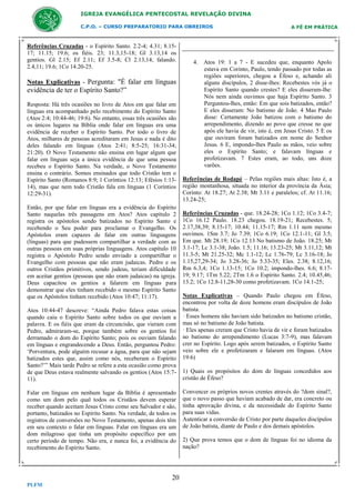 IGREJA EVANGÉLICA PENTECOSTAL REVELAÇÃO DIVINA
C.P.O. – CURSO PREPARATORIO PARA OBREIROS

Referências Cruzadas - o Espírito Santo. 2.2-4; 4.31; 8.1517; 11.15; 19.6; os fiéis. 23; 11.3,15-18; Gl 3.13,14 os
gentios. Gl 2.15; Ef 2.11; Ef 3.5-8; Cl 2.13,14; falando.
2.4,11; 19.6; 1Co 14.20-25.

Notas Explicativas - Pergunta: "É falar em línguas

evidência de ter o Espírito Santo?”
Resposta: Há três ocasiões no livro de Atos em que falar em
línguas era acompanhado pelo recebimento do Espírito Santo
(Atos 2:4; 10:44-46; 19:6). No entanto, essas três ocasiões são
os únicos lugares na Bíblia onde falar em línguas era uma
evidência de receber o Espírito Santo. Por todo o livro de
Atos, milhares de pessoas acreditaram em Jesus e nada é dito
deles falando em línguas (Atos 2:41; 8:5-25; 16:31-34;
21:20). O Novo Testamento não ensina em lugar algum que
falar em línguas seja a única evidência de que uma pessoa
recebeu o Espírito Santo. Na verdade, o Novo Testamento
ensina o contrário. Somos ensinados que todo Cristão tem o
Espírito Santo (Romanos 8:9; 1 Coríntios 12:13; Efésios 1:1314), mas que nem todo Cristão fala em línguas (1 Coríntios
12:29-31).
Então, por que falar em línguas era a evidência do Espírito
Santo naquelas três passagens em Atos? Atos capítulo 2
registra os apóstolos sendo batizados no Espírito Santo e
recebendo o Seu poder para proclamar o Evangelho. Os
Apóstolos eram capazes de falar em outras linguagens
(línguas) para que pudessem compartilhar a verdade com as
outras pessoas em suas próprias linguagens. Atos capítulo 10
registra o Apóstolo Pedro sendo enviado a compartilhar o
Evangelho com pessoas que não eram judaicas. Pedro e os
outros Cristãos primitivos, sendo judeus, teriam dificuldade
em aceitar gentios (pessoas que não eram judaicas) na igreja.
Deus capacitou os gentios a falarem em línguas para
demonstrar que eles tinham recebido o mesmo Espírito Santo
que os Apóstolos tinham recebido (Atos 10:47; 11:17).
Atos 10:44-47 descreve: “Ainda Pedro falava estas coisas
quando caiu o Espírito Santo sobre todos os que ouviam a
palavra. E os fiéis que eram da circuncisão, que vieram com
Pedro, admiraram-se, porque também sobre os gentios foi
derramado o dom do Espírito Santo; pois os ouviam falando
em línguas e engrandecendo a Deus. Então, perguntou Pedro:
‘Porventura, pode alguém recusar a água, para que não sejam
batizados estes que, assim como nós, receberam o Espírito
Santo?’” Mais tarde Pedro se refere a esta ocasião como prova
de que Deus estava realmente salvando os gentios (Atos 15:711).
Falar em línguas em nenhum lugar da Bíblia é apresentado
como um dom pelo qual todos os Cristãos devem esperar
receber quando aceitam Jesus Cristo como seu Salvador e são,
portanto, batizados no Espírito Santo. Na verdade, de todos os
registros de conversões no Novo Testamento, apenas dois têm
em seu contexto o falar em línguas. Falar em línguas era um
dom milagroso que tinha um propósito específico por um
certo período de tempo. Não era, e nunca foi, a evidência do
recebimento do Espírito Santo.

20
PLFM

A FÉ EM PRÁTICA

4. Atos 19: 1 a 7 - E sucedeu que, enquanto Apolo
estava em Corinto, Paulo, tendo passado por todas as
regiões superiores, chegou a Éfeso e, achando ali
alguns discípulos, 2 disse-lhes: Recebestes vós já o
Espírito Santo quando crestes? E eles disseram-lhe:
Nós nem ainda ouvimos que haja Espírito Santo. 3
Perguntou-lhes, então: Em que sois batizados, então?
E eles disseram: No batismo de João. 4 Mas Paulo
disse: Certamente João batizou com o batismo do
arrependimento, dizendo ao povo que cresse no que
após ele havia de vir, isto é, em Jesus Cristo. 5 E os
que ouviram foram batizados em nome do Senhor
Jesus. 6 E, impondo-lhes Paulo as mãos, veio sobre
eles o Espírito Santo; e falavam línguas e
profetizavam. 7 Estes eram, ao todo, uns doze
varões.
Referências de Rodapé – Pelas regiões mais altas: Isto é, a
região montanhosa, situada no interior da província da Ásia;
Corinto: At 18.27; At 2.38; Mt 3.11 e paralelos; cf. At 11.16;
13.24-25;
Referências Cruzadas - que. 18.24-28; 1Co 1.12; 1Co 3.4-7;
1Co 16.12 Paulo. 18.23 chegou. 18.19-21; Recebestes. 5;
2.17,38,39; 8.15-17; 10.44; 11.15-17; Rm 1.11 nem mesmo
ouvimos. 1Sm 3.7; Jo 7.39; 1Co 6.19; 1Co 12.1-11; Gl 3.5;
Em que. Mt 28.19; 1Co 12.13 No batismo de João. 18.25; Mt
3.1-17; Lc 3.1-38; João. 1.5; 11.16; 13.23-25; Mt 3.11,12; Mt
11.3-5; Mt 21.25-32; Mc 1.1-12; Lc 1.76-79; Lc 3.16-18; Jo
1.15,27,29-34; Jo 3.28-36; Jo 5.33-35; Eles. 2.38; 8.12,16;
Rm 6.3,4; 1Co 1.13-15; 1Co 10.2; impondo-lhes. 6.6; 8.1719; 9.17; 1Tm 5.22; 2Tm 1.6 o Espírito Santo. 2.4; 10.45,46;
13.2; 1Co 12.8-11,28-30 como profetizavam. 1Co 14.1-25;
Notas Explicativas – Quando Paulo chegou em Éfeso,
encontrou por volta de doze homens eram discípulos de João
batista.
· Esses homens não haviam sido batizados no batismo cristão,
mas só no batismo de João batista.
· Eles apenas creram que Cristo havia de vir e foram batizados
no batismo do arrependimento (Lucas 3:7-9), mas falavam
crer no Espírito. Logo após serem batizados, o Espírito Santo
veio sobre ele e profetizaram e falaram em línguas. (Atos
19:6)
1) Quais os propósitos do dom de línguas concedidos aos
cristão de Éfeso?
Convencer os próprios novos crentes através do ?dom sinal?,
que o novo passo que haviam acabado de dar, era concreto ou
tinha aprovação divina, e da necessidade do Espírito Santo
para suas vidas.
Autenticar a conversão de Cristo por parte daqueles discípulos
de João batista, diante de Paulo e dos demais apóstolos.
2) Que prova temos que o dom de línguas foi no idioma da
nação?

 
