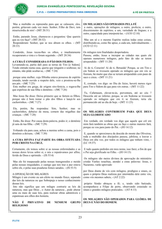 IGREJA EVANGÉLICA PENTECOSTAL REVELAÇÃO DIVINA
C.P.O. – CURSO PREPARATORIO PARA OBREIROS

Mas a multidão os repreendia para que se calassem; eles,
porém, gritavam cada vez mais: Senhor, Filho de Davi, tem
misericórdia de nós! - (MT 20:31)
Então, parando Jesus, chamou-os e perguntou: Que quereis
que eu vos faça? - (MT 20:32)
Responderam: Senhor, que se nos abram os olhos. - (MT
20:33)
Condoído, Jesus tocou-lhes os olhos, e imediatamente
recuperaram a vista e o foram seguindo. - (MT 20:34)
A CURA É CONSIDERADA O PÃO DOS FILHOS:
Levantando-se, partiu dali para as terras de Tiro [e Sidom].
Tendo entrado numa casa, queria que ninguém o soubesse; no
entanto, não pôde ocultar-se, - (MC 7:24)
porque uma mulher, cuja filhinha estava possessa de espírito
imundo, tendo ouvido a respeito dele, veio e prostrou-se-lhe
aos pés. - (MC 7:25)
Esta mulher era grega, de origem siro-fenícia, e rogava-lhe
que expelisse de sua filha o demônio. - (MC 7:26)

A FÉ EM PRÁTICA

OS MILAGRES SÃO OPERADOS PELA FÉ
a outro, operações de milagres; a outro, profecia; a outro,
discernimento de espíritos; a um, variedade de línguas; e a
outro, capacidade para interpretá-las. - (1CO 12:10)
Mas um só e o mesmo Espírito realiza todas estas coisas,
distribuindo-as, como lhe apraz, a cada um, individualmente. (1CO 12:11)
Os milagres tem finalidades despertadora.
Passou, então, Jesus a increpar as cidades nas quais ele
operara numerosos milagres, pelo fato de não se terem
arrependido: - (MT 11:20)
Ai de ti, Corazim! Ai de ti, Betsaida! Porque, se em Tiro e
em Sidom se tivessem operado os milagres que em vós se
fizeram, há muito que elas se teriam arrependido com pano de
saco e cinza. - (MT 11:21)
E, contudo, vos digo: no Dia do Juízo, haverá menos rigor
para Tiro e Sidom do que para vós outras. - (MT 11:22)

Mas Jesus lhe disse: Deixa primeiro que se fartem os filhos,
porque não é bom tomar o pão dos filhos e lançá-lo aos
cachorrinhos. - (MC 7:27)

Tu, Cafarnaum, elevar-te-ás, porventura, até ao céu ?
Descerás até ao inferno; porque, se em Sodoma se tivessem
operado os milagres que em ti se fizeram, teria ela
permanecido até ao dia de hoje. - (MT 11:23)

Ela, porém, lhe respondeu: Sim, Senhor; mas os
cachorrinhos, debaixo da mesa, comem das migalhas das
crianças. - (MC 7:28)

OS MILAGRES CONTRIBUEM PARA QUE DEUS
SEJA GLORIFICADO

Então, lhe disse: Por causa desta palavra, podes ir; o demônio
já saiu de tua filha. - (MC 7:29)
Voltando ela para casa, achou a menina sobre a cama, pois o
demônio a deixara. - (MC 7:30)
A CURA DIVINA FAZ PARTE DA OBRA EFETUADA
POR CRISTO NA CRUZ.
Certamente, ele tomou sobre si as nossas enfermidades e as
nossas dores levou sobre si; e nós o reputávamos por aflito,
ferido de Deus e oprimido. - (IS 53:4)
Mas ele foi traspassado pelas nossas transgressões e moído
pelas nossas iniquidades; o castigo que nos traz a paz estava
sobre ele, e pelas suas pisaduras fomos sarados. - (IS 53:5)
A OPERAÇÃO DE MILAGRES
Milagre é um evento ou um efeito no mundo físico, separado
das leis da natureza ou que Sobrepuja o nosso conhecimento
dessas leis.
Isto não significa que um milagre contrarie as leis da
natureza, mas que Deus , o Autor da natureza , pode alterar
uma ou mais de suas leis, para realizar obras admiráveis e
espantosas aos olhos dos homens.
NÃO É PRIVATIVO
RELIGIOSO

DE

NENHUM

GRUPO

23
PLFM

Em verdade, em verdade vos digo que aquele que crê em
mim fará também as obras que eu faço e outras maiores fará,
porque eu vou para junto do Pai. - (JO 14:12)
E, quando se aproximava da descida do monte das Oliveiras,
toda a multidão dos discípulos passou, jubilosa, a louvar a
Deus em alta voz, por todos os milagres que tinham visto, (LC 19:37)
E tudo quanto pedirdes em meu nome, isso farei, a fim de que
o Pai seja glorificado no Filho. - (JO 14:13)
Os milagres são meios divinos de aprovação do ministério
cristão Varões israelitas, atendei a estas palavras: Jesus, o
Nazareno, varão aprovado
por Deus diante de vós com milagres, prodígios e sinais, os
quais o próprio Deus realizou por intermédio dele entre vós,
como vós mesmos sabeis; - (AT 2:22)
próprio Simão abraçou a fé; e, tendo sido batizado,
acompanhava a Filipe de perto, observando extasiado os
sinais e grandes milagres praticados. - (AT 8:13)

OS MILAGRES SÃO OPERADOS PARA GLÓRIA DE
DEUS E NÃO DO HOMEM.

 