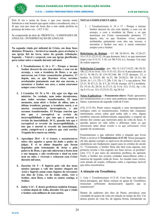 IGREJA EVANGÉLICA PENTECOSTAL REVELAÇÃO DIVINA
C.P.O. – CURSO PREPARATORIO PARA OBREIROS

Pela fé em o nome de Jesus, é que esse mesmo nome
fortaleceu a este homem que agora vedes e reconheceis; sim, a
fé que vem por meio de Jesus deu a este saúde perfeita na
presença de todos vós. - (AT 3:16)
Se compreende do dom de: PROFECIA - VARIEDADES DE
LÍNGUAS - INTERPRETAÇÃO DE LÍNGUAS

Na segunda vinda pré milenial de Cristo, em duas fases
distintas: Primeira – Invisível ao mundo, para arrebatar a
sua igreja fiel da terra, antes da grande tribulação;
Segunda – Visível e corporal, com sua igreja glorificada,
para reinar sobre o mundo durante mil anos:
1. I Tessalonicenses 4: 16 e 17 - Porque o mesmo
Senhor descerá do céu com alarido, e com voz de
arcanjo, e com a trombeta de Deus; e os que
morreram em Cristo ressuscitarão primeiro; 17
depois, nós, os que ficarmos vivos, seremos
arrebatados juntamente com eles nas nuvens, a
encontrar o Senhor nos ares, e assim estaremos
sempre com o Senhor.
2. I Coríntios 15: 51 a 54 - Eis aqui vos digo um
mistério: Na verdade, nem todos dormiremos,
mas todos seremos transformados, 52 num
momento, num abrir e fechar de olhos, ante a
última trombeta; porque a trombeta soará, e os
mortos ressuscitarão incorruptíveis, e nós
seremos transformados. 53 Porque convém que
isto que é corruptível se revista da
incorruptibilidade e que isto que é mortal se
revista da imortalidade. 54 E, quando isto que é
corruptível se revestir da incorruptibilidade, e
isto que é mortal se revestir da imortalidade,
então, cumprir-se-á a palavra que está escrita:
Tragada foi a morte na vitória.
3. Apocalipse 20:4 - E vi tronos; e assentaram-se
sobre eles aqueles a quem foi dado o poder de
julgar. E vi as almas daqueles que foram
degolados pelo testemunho de Jesus e pela
palavra de Deus, e que não adoraram a besta nem
a sua imagem, e não receberam o sinal na testa
nem na mão; e viveram e reinaram com Cristo
durante mil anos.
4. Zacarias 14: 5 - E fugireis pelo vale dos meus
montes (porque o vale dos montes chegará até
Azel) e fugireis assim como fugistes do terremoto
nos dias de Uzias, rei de Judá; então, virá o
Senhor, meu Deus, e todos os santos contigo, ó
Senhor.
5. Judas 1:14 - E destes profetizou também Enoque,
o sétimo depois de Adão, dizendo: Eis que é vindo
o Senhor com milhares de seus santos.

24
PLFM

A FÉ EM PRÁTICA

NOTAS COMPLEMENTARES:
1. I Tessalonicenses 4: 16 e 17 - Porque o mesmo
Senhor descerá do céu com alarido, e com voz de
arcanjo, e com a trombeta de Deus; e os que
morreram em Cristo ressuscitarão primeiro; 17
depois, nós, os que ficarmos vivos, seremos
arrebatados juntamente com eles nas nuvens, a
encontrar o Senhor nos ares, e assim estaremos
sempre com o Senhor.
Referências de Rodapé – Cf. Mt 24.30-31; Mc 13.26-27;
1Co 15.21-22,51-52. Os que dormem: Isto é, os que morreram
(aqui e em 4.13,15; 5.10; ver Mt 9.24, n.); Arcanjo: Um anjo
de ordem superior.
Referências Cruzadas - por. 1Rs 13.1,9,17,18,22; 1Rs 20.35;
1Rs 22.14 os vivos. 1Co 15.51-53; 2Co 4.14 precederemos. Jó
41.11; Sl 88.13; Sl 119.147,148; Mt 17.25 dormem. 13; o
Senhor. Is 25.8,9; Mt 16.27; Mt 24.30,31; Mt 25.31; Mt
26.64; At 1.11; 2Ts 1.7; 2Pe 3.10; Ap 1.7 a sua palavra. Nm
23.21; Sl 47.1,5; Zc 4.7; Zc 9.9 do arcanjo. Jd 9 a trombeta.
Êx 19.16; Êx 20.18; Is 27.13; Zc 9.14; 1Co 15.52; Ap 1.10;
Ap 8.13 e os. 1Co 15.23,51,52; Ap 20.5,6
Notas Explicativas – Pensamento-chave: Paulo apresentou
aos tessalonicenses (e a nós) uma poderosa esperança para o
futuro, a promessa da segunda vinda de Cristo.
(1Ts 4:13-18), Paulo estava reagindo a uma incompreensão
teológica entre os tessalonicenses. Embora não estejamos
inteiramente certos sobre qual tenha sido o erro, alguns
membros estavam definitivamente angustiados a respeito do
destino dos crentes que morreram antes da volta de Jesus. A
questão parece ter sido sobre a diferença entre os que
morressem antes desse evento e os que estivessem vivos
quando ele acontecesse.
Examinaremos o que sabemos sobre a situação que levou
Paulo a escrever 1 Tessalonicenses 4:13-18. Nessa passagem,
ele não apenas corrigiu os equívocos do primeiro século, mas
estabeleceu um fundamento seguro para os cristãos do século
21. “Certamente, o Senhor Deus não fará coisa alguma, sem
primeiro revelar o Seu segredo aos Seus servos, os profetas”
(Am 3:7). E por meio do ministério profético do apóstolo
Paulo, o Senhor nos revelou verdades maravilhosas sobre a
natureza da segunda vinda de Jesus. Ao estudar esses versos,
com atitude de oração, reflitamos sobre a esperança incrível
que neles encontramos.

A situação em Tessalônica.
1. Leia 1 Tessalonicenses 4:13-18. Com base nos indícios
dessa passagem, que falsas crenças na igreja de Tessalônica
trouxeram sofrimento desnecessário àqueles que as
sustentavam?
Dentro do judaísmo dos dias de Paulo, prevalecia uma
variedade de pontos de vista em relação ao tempo do fim. Um
desses pontos de vista foi, de alguma forma, introduzido na

 