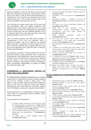 IGREJA EVANGÉLICA PENTECOSTAL REVELAÇÃO DIVINA
C.P.O. – CURSO PREPARATORIO PARA OBREIROS

igreja de Tessalônica. Apesar de não termos certeza de qual
tenha sido exatamente esse ponto de vista, parece ter sido a
ideia de que todos os fiéis de Deus teriam participação no
“mundo por vir”, mas somente os que estivessem vivos no fim
seriam levados para o Céu. Os que morreram antes do fim
seriam ressuscitados e permaneceriam na Terra.

4.

Em tal sistema de crenças, morrer antes do fim seria uma
séria desvantagem. Mas isso também significaria uma
separação entre os que fossem levados para o Céu e os que
fossem deixados na Terra. Se os tessalonicenses a quem Paulo
escreveu vivessem até o fim, eles realmente subiriam ao Céu
na segunda vinda de Jesus, mas teriam que deixar seus entes
queridos falecidos na Terra (1Ts 4:13, 14).

7.

Não é de admirar, portanto, que Paulo tenha começado 1
Tessalonicenses 4:13-18 com um comentário sobre a
ignorância da igreja, e não com a expressão “vós mesmos
sabeis muito bem”, que aparece em outros lugares (1Ts 5:2;
4:2). Em relação à profecia sobre a segunda vinda de Cristo,
havia coisas importantes que a igreja não sabia e outras que
ela precisaria desaprender.

10.

Ao pensarmos na profecia, devemos lembrar que ela não é
dada para satisfazer nossa curiosidade sobre o tempo dos
acontecimentos e sobre detalhes dos eventos do tempo do fim.
A profecia tem um propósito ético e moral. Deus a designou
para nos ensinar a viver. Ela foi planejada para nos dar
incentivo e propósito, especialmente em meio ao sofrimento e
perda. Corretamente compreendidas, as profecias da Bíblia
têm o poder de mudar a vida.

13.

5.
6.

8.

9.

11.
12.

14.

15.
16.

Arrebatamento e Aparecimento Glorioso de
Cristo: dois eventos distintos

A FÉ EM PRÁTICA

Tudo isto tem lugar “num abrir e fechar de olhos” (1
Coríntios 15:52)
Ouviremos a voz do arcanjo (1 Tessalonicenses
4:16)
Ouviremos também a trombeta de Deus (1
Tessalonicenses 4:16), a sua última trombeta para a
Igreja.
Os mortos em Cristo ressuscitarão primeiro (1
Tessalonicenses 4:16-17)
Então nós, os que estivermos vivos e
permanecermos, seremos transformados, feitos
incorruptíveis, com nosso corpo “imortal” (1
Coríntios 15:51-53)
Então
seremos
arrebatados
juntos
(1
Tessalonicenses 4:17)
Com eles nas nuvens, onde crentes mortos
(ressuscitados) e vivos terão uma esplendorosa
reunião; (1 Tessalonicenses 4:17)
Para encontrar o Senhor nos ares (1 Tessalonicenses
4:17)
“Voltarei e vos receberei para mim mesmo”. Jesus
nos leva para a casa do Pai, “para que, onde estou,
estejais vós também” (João 14:13)
“Assim, estaremos para sempre com o Senhor” (1
Tessalonicenses 4:17)
O tribunal de Cristo (2 Coríntios 5:10). Após a
chamada dos crentes, Cristo julgará todas as coisas
(Romanos 14:10 e 2 Coríntios 5:10).
O tribunal é descrito detalhadamente em 1 Coríntios
3:11-15. Preparação para o item 17
Bodas do Cordeiro. Cristo encontra sua noiva, a
Igreja. Neste meio tempo, o mundo enfrentará a
tribulação, precedente da ira de Deus (Mateus
24:21)

O que acontecerá no Aparecimento Glorioso de
O Arrebatamento constitui a primeira fase da segunda Cristo:
vinda de Jesus e o Aparecimento Glorioso constitui a segunda
fase. No livro “Estamos vivendo os últimos dias?”, Tim
Lahaye e Jerry B. Jenkins oferecem uma tabela comparativa
entre as duas fases da vinda de Cristo (veja abaixo),
clarificando que são eventos diferentes. O primeiro acontece
antes da Tribulação, ao passo que o segundo acontece depois.
O ponto importante é: no Arrebatamento, somente os crentes
verão a Jesus, e no Aparecimento Glorioso, TODOS o verão
(crentes e não-crentes).
O que acontecerá no Arrebatamento:
1.

2.

3.

O próprio Senhor descerá da casa de seu Pai, onde
Ele está preparando um lugar para nós (João 14:1-3
e 1 Tessalonicenses 4:16). Ele virá novamente para
receber-nos para si mesmo (João 14:1-3)
Ele ressuscitará aqueles que dormem nele (crentes
mortos que não precederemos; 1 Tessalonicenses
4:14-15)
O Senhor dará a ordem enquanto desce (1
Tessalonicenses 4:16)

25
PLFM

1.
2.

Imediatamente após a Tribulação (Mateus 24:29)
Fenômeno cósmico no sol, na lua e nas estrelas
(Mateus 24:29)
3. O céu se abre, Cristo aparece sobre um cavalo
branco (Apocalipse 19:11)
4. Seguido por exércitos do céu (Apocalipse 19:14)
5. Sinal do Filho do Homem no céu, visto por todos
(Mateus 24:30)
6. Vindo em poder e grande glória (Mateus 24:30)
7. Os descrentes lamentam por não estarem preparados
(Mateus 24:30)
8. A besta (anticristo) e seus exércitos confrontam
Cristo (Apocalipse 19:19)
9. Cristo lança a besta e o falso profeta no lago de fogo
(Apocalipse 19:20)
10. Os que rejeitaram a Cristo são mortos (Apocalipse
19:21)
11. Satanás é lançado no abismo por mil anos
(Apocalipse 20:1-3)
12. Ressurreição dos santos do Velho Testamento e da
Tribulação (Mateus 24:31; Apocalipse 20:4)

 