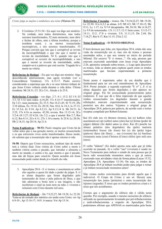 IGREJA EVANGÉLICA PENTECOSTAL REVELAÇÃO DIVINA
C.P.O. – CURSO PREPARATORIO PARA OBREIROS

Cristo julga as nações e estabelece seu reino (Mateus 25)

2. I Coríntios 15:51-54 - Eis aqui vos digo um mistério:
Na verdade, nem todos dormiremos, mas todos
seremos transformados, 52 num momento, num abrir
e fechar de olhos, ante a última trombeta; porque a
trombeta soará, e os mortos ressuscitarão
incorruptíveis, e nós seremos transformados. 53
Porque convém que isto que é corruptível se revista
da incorruptibilidade e que isto que é mortal se
revista da imortalidade. 54 E, quando isto que é
corruptível se revestir da incorruptibilidade, e isto
que é mortal se revestir da imortalidade, então,
cumprir-se-á a palavra que está escrita: Tragada foi a
morte na vitória.
Referências de Rodapé – Eis que vos digo um mistério: Algo
desconhecido anteriormente, mas agora revelado (ver a
Concordância Temática); 1Ts 4.13-17. Paulo escreve
considerando a esperança que ele e os seus leitores tinham de
que Jesus Cristo voltaria ainda durante a vida deles. Última
trombeta: Mt 24.31; Cf. 2Co 5.4 ; Alusão a Is 25.8.
Referências Cruzadas - vos digo. 2.7; 4.1; 13.2; Ef 1.9; Ef
3.3; Ef 5.32 nem todos. 6,18,20; 1Ts 4.14-17 transformados.
Fp 3.21; num momento. Êx 33.5; Nm 16.21,45; Sl 73.19; 2Pe
3.10 última. Êx 19.16; Êx 20.18; Nm 10.4; Is 18.3; Is 27.13;
Ez 33.3,6; Zc 9.14; Ap 8.2,13; Ap 9.13,14 A. Mt 24.31; Jo
5.25; 1Ts 4.16 os mortos. 42,50; revista. Rm 13.12-14; 2Co
5.2-4; Gl 3.27; Ef 4.24; 1Jo 3.2; o que é mortal. Rm 2.7; Rm
6.12; Rm 8.11; 2Co 4.11; 2Ts 1.10 a morte. Is 25.8; Lc 20.36;
Hb 2.14,15; Ap 20.14; Ap 21.4.
Notas Explicativas – 50-53: Paulo imagina que Cristo há de
voltar antes que a sua geração morra; os mortos ressuscitarão
e os que estiverem vivos serão transformados. Desse modo,
ele salienta que a ressurreição não é apenas retorno à vida.
54-58: Depois que Cristo ressuscitou, nenhum tipo de morte
terá a vitória final. Essa vitória de Cristo sobre a morte é
também vitória contra o pecado, que introduz e alimenta a
morte no mundo, e contra a lei, que mostra o que é pecado,
mas não dá forças para vencê-lo. Quem acredita em Jesus
ressuscitado pode cantar desde já o triunfo da vida.

3. Apocalipse 20:4 - E vi tronos; e assentaram-se sobre
eles aqueles a quem foi dado o poder de julgar. E vi
as almas daqueles que foram degolados pelo
testemunho de Jesus e pela palavra de Deus, e que
não adoraram a besta nem a sua imagem, e não
receberam o sinal na testa nem na mão; e viveram e
reinaram com Cristo durante mil anos.
Referências de Rodapé – Dn 7.9,22,27; Mt 19.28; Lc 22.30.
Trata-se do reinado dos mártires em união com Cristo; ver Ap
6.9-10 ; Ap 13.16-17; 14.9. A marca: Ver Ap 13.16.

26
PLFM

A FÉ EM PRÁTICA

Referências Cruzadas - tronos. Dn 7.9,18,22,27; Mt 19.28;
Lc 22.30; 1Co 6.2,3 as almas. 6.9; Ml 4.5; Mt 17.10-13; Mc
9.11; Lc 1.17; Lc 9.7-9 decapitados. Mt 24.10; Mc 6.16,27;
Lc 9.9 do testemunho. 1.9; 11.3,7; 12.11 bem como. 13.12-17;
14.11; 15.2; 17.8 e viveram. 5.9; 11.11,15; Dn 2.44; Dn
7.18,27; Rm 8.17; Rm 11.15; 2Tm 2.12.
Notas Explicativas – O TEXTO ORIGINAL
É bom destacar que João, em Apocalipse 20:4, relata não uma
visão da ressurreição em si, mas sim de tronos e pessoas
assentadas neles, o que nos remete ao início do período
Milenal. Ele escreve "E vi tronos...". Ou seja, pessoas que
estavam exercendo autoridade com Jesus (veja Apocalipse
2:26, apóstolos sentando sobre tronos...). Logo após descrever
os tronos, João se detém para explicar quem eram os irmãos
martirizados que haviam experimentado a primeira
ressurreição.
Neste ponto é importante saber de um detalhe que é
fundamental para ter um real entendimento de Apocalipse
20:4. Preste atenção: a segunda expressão "E vi" (...E vi as
almas daqueles que foram degolados...) não aparece no
original grego. Ela foi acrescentada posteriormente pelos
tradutores. É isso que dá a falsa impressão de que aqueles
irmãos ressuscitados (os degolados durante a grande
tribulação) estavam experimentando uma ressurreição
posterior aos dos outros. Vejamos o original grego de
Apocalipse 20:4, palavra por palavra, de acordo com o textus
receptus compilado por Robert Estienne:
Kai (E) eido (eu vi) thronos (tronos), kai (e) kathizo (eles
assentaram-se) epi (sobre) autos (eles) kai (e) krima (poder de
julgar) didomi (foi dado) autos (a eles). Kai (E) psuche (as
almas) pelekizo (dos degolados) dia (pelo) marturia
(testemunho) Iesous (de Jesus) kai (e) dia (pela) logos
(palavra) theos (de Deus) ... zao (viveram) kai (e) basileuo
(reinaram) meta (com) Christos (Cristo) chilioi (por mil) etos
(anos).
O verbo "didomi" (foi dado) aponta uma ação que já tinha
ocorrido no passado. Já o verbo "zao" (viveram) é usado no
Novo Testamento para indicar o estado de uma pessoa que já
havia sido ressuscitada momentos antes e que já estava
exercendo suas atividades vitais de forma plena (Lucas 15:32,
Apocalipse 2:8, Apocalipse 13:14). Ou seja, os irmãos de
Apocalipse 20:4 já tinham recebido poder para julgar e reinar
e já tinham ressuscitado momentos antes!
Não vemos razões convincentes para dividir aquilo que é
indivisível. O Corpo de Cristo é um só. Haverá uma
ressurreição dos justos (primeira) e outra ressurreição dos
injustos (segunda). É nisso que os irmãos primitivos criam e é
nisso que nós acreditamos.
Cremos que o argumento do silêncio não é válido nesta
questão. Por exemplo, usando o mesmo raciocínio do silêncio
utilizado no questionamento levantado por pré-tribulacionistas
e midi-tribulacionistas a respeito de Apocalipse 20:4,
poderíamos afirmar que APENAS os martirizados pela besta

 