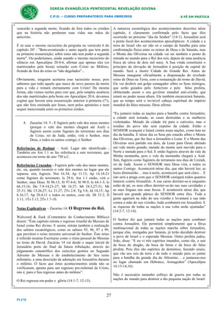 IGREJA EVANGÉLICA PENTECOSTAL REVELAÇÃO DIVINA
C.P.O. – CURSO PREPARATORIO PARA OBREIROS

vencerão a segunda morte, ficando de fora todos os cristãos
que na história não perderam suas vidas nas mãos do
anticristo.
É só usar o mesmo raciocínio da pergunta no versículo 6 do
capítulo 20! : "Bem-aventurado e santo aquele que tem parte
na primeira ressurreição; sobre estes não tem poder a segunda
morte". Ou poderíamos, ainda usando o mesmo raciocínio do
silêncio em Apocalipse 20:4-6, afirmar que apenas eles (os
martirizados pela besta) reinarão com Cristo no Milênio,
ficando de fora do reino os "não degolados"...
Obviamente, ninguém aceitaria esse raciocínio nosso, pois
sabemos que todo aquele que nasce de novo passou da morte
para a vida e reinará eternamente com Cristo! Da mesma
forma, não vemos razões para crer que, pela simples ausência
dos não martirizados pela besta em Apocalipse 20:4, devamos
cogitar que haverá uma ressurreição anterior à primeira (?!),
que não fora ensinada por Jesus, nem pelos apóstolos e nem
sequer mencionada entre os primeiros irmãos.

4. Zacarias 14: 5 - E fugireis pelo vale dos meus montes
(porque o vale dos montes chegará até Azel) e
fugireis assim como fugistes do terremoto nos dias
de Uzias, rei de Judá; então, virá o Senhor, meu
Deus, e todos os santos contigo, ó Senhor.
Referências de Rodapé – Azal: Lugar não identificado ;
Também em Am 1.1 se faz referência a este terremoto, que
aconteceu em torno do ano 750 a.C.
Referências Cruzadas - Fugireis pelo vale dos meus montes,
etc. ou, quando tocareis o vale dos montes no lugar que ele
separou. sim, fugireis. Nm 16.34; Ap 11.13; Ap 16.18-21
como fugistes do terremoto. Is 29.6; Am 1.1 então, virá o
Senhor, meu Deus. Sl 96.13; Sl 97.4-6; Sl 98.9; Is 64.1-3; Is
66.15,16; Dn 7.9-14,21-27; Mt 16.27; Mt 24.3,27-31; Mt
25.31; Mc 13.26,27; Lc 21.27; 2Ts 2.8; Tg 5.8; Jd 14,15; Ap
6.16,17; Ap 20.4,11 e todos os santos, com ele. Dt 33.2; Jl
3.11; 1Ts 3.13; 2Ts 1.7-10.
Notas Explicativas – Zacarias 14: O

Regresso do Rei.

Walvoord & Zuck (Comentário do Conhecimento Bíblico)
dizem: “Êste capítulo retrata o regresso triunfal do Messias de
Israel como Rei divino. E assim, retrata também a realização
dos salmos escatológicos, como os salmos 93, 96, 97 e 99,
que prevêem o reino terrestre universal do Senhor. Êste reino
é referido noutras Escrituras como o reino pessoal do Messias
no trono de David. Zacarias 14 vai desde o saque inicial de
Jerusalém perto do final da futura tribulação, através do
julgamento catastrófico dos exércitos gentios no Segundo
Advento do Messias e do estabelecimento do Seu reino
milenário, a uma descrição da adoração em Jerusalém durante
o milénio. O facto que êstes acontecimentos aínda não se
verificaram, aponta para um regresso pre-milenial de Cristo,
isto é, para o Seu regresso antes do milénio”.
O Rei regressa em poder e glória (14:1-7, 12-15).

27
PLFM

A FÉ EM PRÁTICA

A natureza escatológica dos acontecimentos descritos nêste
capítulo, é claramente confirmada pelo facto que êles
ocorrerão no próximo “dia do Senhor” (14:1). Jerusalém será
o ponto focal dos acontecimentos apocalípticos: A cidade e a
terra de Israel vão ser não só o campo de batalha para uma
confrontação física entre os reinos de Deus e de Satanás, mas
o Monte das Oliveiras na cidade vai ser também o ponto de
entrada no mundo para o Rei dos reis, depois de uma ausência
física de cêrca de dois mil anos. A Sua vinda constituirá o
princípio da elevação de Jerusalém à posição de capital do
mundo. Será a ilustre Cidade do Grande Rei. Antes do
Messias inaugurar oficialmente a dispensação do revelado
reino de Deus na Terra, com a restauração do trono de David,
Ele vai desferir um golpe esmagador sôbre os Seus inimigos,
que serão guiados pelo Anticristo e pelo falso profeta,
obliterando assim o seu govêrno mundial anti-cristão, que
estará no poder nessa altura. Ele também encarcerará Satanás,
que ao tempo será o invisível cabeça espiritual do império
mundial do falso messias. Deus afirma:
“Eu juntarei todas as nações para a batalha contra Jerusalém;
a cidade será tomada, as casas destruídas e as mulheres
violentadas. Metade da cidade irá para o cativeiro, mas o
resíduo do povo não será expulso da cidade. Então o
SENHOR avançará e lutará contra essas nações, como luta no
dia da batalha. E nêsse dia os Seus pés estarão sôbre o Monte
das Oliveiras, que faz face a Jerusalém a Leste. E o Monte das
Oliveiras será partido em dois, de Leste para Oeste abrindo
um vale muito grande; metade do monte será movido para o
Norte e metade para o Sul. E então fugireis através do vale da
Minha montanha, pois o vale da montanha chegará a Azal.
Sim, fugireis como fugisteis do terramoto nos dias de Uzziah,
rei de Judá. Assim o SENHOR meu Deus virá, e todos os
santos Contigo. Acontecerá nêsse dia, que não haverá luz; as
luzes diminuirão… mas à noite, acontecerá que será claro… E
isto será a praga com que o SENHOR castigará todos quantos
lutarem contra Jerusalém: A sua carne derreter-se-á enquanto
estão de pé, os seus olhos derreter-se-ão nas suas cavidades e
as suas línguas nas suas bocas. E acontecerá nêsse dia, que
haverá um grande pânico do SENHOR entre êles. Toda a
gente agarrará na mão do seu vizinho e levantará a sua mão
contra a mão do seu vizinho; Judá combaterá em Jerusalém. E
as riquezas de todas as nações à sua volta serão ajuntadas”
(14:2-7, 12-14).
O Senhor diz que juntará todas as nações para combater
contra Jerusalém. Ele permitirá simplesmente que a fôrça
multinacional de todas as nações marche sôbre Jerusalém,
porque elas, instigadas por Satanás, já terão decidido destruir
o povo de Israel e o esperado Messias. Outro profeta judeu,
João, disse: “E eu vi três espíritos imundos, como rãs, a sair
da boca do dragão, da boca da besta e da boca do falso
profeta. Pois êles são espíritos de demónios, fazendo sinais,
que vão aos reis da terra e de todo o mundo para os juntar
para a batalha do grande dia do Altíssimo… e juntaram-nos
no lugar chamado em Hebraico, Armagedon” (Apocalipse
16:13-14,16).
Não é necessário tamanho esfôrço de guerra por todas as
nações do mundo para destruir a tão pequena nação de Israel.

 