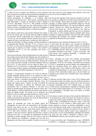 IGREJA EVANGÉLICA PENTECOSTAL REVELAÇÃO DIVINA
C.P.O. – CURSO PREPARATORIO PARA OBREIROS

A altura em que as nações vão mobilizar os seus exércitos
para esta guerra, será perto do fim do período da tribulação. O
número de judeus terá sido dràsticamente reduzido pela
grande perseguição da tribulação, e os restantes terão
revogado o seu acordo com o falso messias, e portanto terão
sido desarmados e levados de Jerusalém (Veja-se Mateus
24:15-22; Apocalipse 12:6,13-17). Não poderão constituir
ameaça militar a quem quer que seja; então portanto, qual o
motivo de todos os preparativos para a guerra de Armagedon
em Israel, e especìficamente dentro e à volta de Jerusalém?
João indicou a razão para a provocação demónica das nações.
Os reis do mundo, que vão formar parte do império mundial
do Anticristo, hão-de compreender que o Messias de Israeel
virá do céu com um grande exército celestial, para salvar o
resíduo de Israel e para governar o mundo por meio dêles da
cidade de Jerusalém. As fôrças inimigas cercarão Jerusalém e
aí esperarão pelo Messias. João diz: “E eu vi a besta, os reis
da Terra e os seus exércitos ajuntados para fazer guerra contra
Aquele que se sentava no cavalo e contra o Seu exército”
(Apocalipse 19:19). O seu alvo principal será Jesus, o
verdadeiro Cristo.
Será um mau dia para a força multinacional, pois serão mortos
pela espada que procede da boca Daquele que está sentado no
cavalo (Apocalipse 19:21). Ele precisará de pronunciar uma
única palavra, que levará à sua súbita destruição. Zacarias diz
que a carne das tropas inimigas se derreterá enquanto estão de
pé (14:12). “È coisa terrível cair nas mãos do Deus vivo”
(Hebreus 10:31). O Anticristo e o falso profeta serão lançados
vivos no lago de fôgo, enquanto que Satanás será agrilhoado e
lançado no pôço sem fundo (Apocalipse 19:20; 20:1-3).
Durante o acontecimento dramático da Vinda do Messias,
quando tremendos abalos de terra se vão registar em todo o
mundo e o Monte das Oliveiras se vai partir em dois, vai-se
notar uma sincera e voluntária reconciliação entre o resíduo
de Israel e o seu em tempos rejeitado Messias, Jesus. Os
judeus que fugiram para o deserto no meio do período da
tribulação, regressarão ao Monte das Oliveiras para se
encontrarem com o verdadeiro Messias. E vão fazer isso
apesar do grande perigo da presença de massivas forças anticristãs dentro e à volta de Jerusalém, bem assim como noutras
partes do Médio Oriente. De acordo com as profecias em
Daniel 12, êles vão saber que terão de passar-se 3 anos e meio
desde o dia em que o falso messias se declarar Deus no
templo reconstruido de Jerusalém, até ao dia do aparecimento
do verdadeiro Messias (Daniel 12:11).
Apesar da ansiedade por causa da grande guerra de
Armagedon em curso, êles vão aproximar-se de Jerusalém.
Haverá uma altura em que se vão sentir desesperados,
temendo perder a esperança e serem todos mortos, (Ezequiel
37:11). Mas nêsse momento crítico, chegará o Messias e
quando os Seus pés tocarem o Monte das Oliveiras, o monte
partir-se-á em dois e a escuridão dos julgamentos de Deus
engolfará as forças inimigas. Será de novo como no dia em
que o Messias foi crucificado e carregou por nós com os
julgamentos de Deus contra o pecado. Escureceu ao meio do

28
PLFM

A FÉ EM PRÁTICA

dia, mas às três da tarde, quando Jesus ofereceu a Sua vida,
de novo se fez luz (Mateus 27:45).
No dia da Sua Segunda Vinda, haverá escuridão ao meio do
dia, quando os julgamentos de Deus forem derramados sôbre
os Seus inimigos. Nessa altura de grande confusão entre os
inimigos, os judeus fugitivos encontrarão refúgio no vale do
dividido Monte das Oliveiras. Alí, aos pés do Messias, estarão
seguros. Zacarias diz: “Nêsse dia não haverá luz… mas ao
cair da noite haverá luz” (14:6-7). Quando a luz voltar ao
entardecer, os judeus olharão para Ele, que veio no momento
crítico para os salvar quando estavam rodeados pelas forças
inimigas e se julgavam perdidos. Êles não serão salvos apenas
fìsicamente dos inimigos, mas obterão também a salvação
espiritual do Messias nos seus corações.
Instituição do reino milenário do Messias (14:8-11,16-21)
“E será nêsse dia que águas vivas correrão de Jerusalém,
metade em direcção ao mar oriental e metade em direcção ao
mar ocidental; e acontecerá tanto no verão como no inverno.
E o SENHOR será Rei sôbre toda a Terra… Jerusalém será
levantada e habitada no seu lugar… O povo viverá nela; não
mais haverá nela completa destruição, e Jerusalém será
habitada em segurança” (14:8-11).
Toda a paisagem em Israel será alterada, provàvelmente
devido aos grandes abalos de terra (Ezequiel 38:19-20;
Apocalipse 16:18-19). No milénio, Jerusalém será levantada
(14:10). A montanha da casa do Senhor será estabelecida no
tôpo das montanhas (Isaías 2:2). Águas vivas correrão de
Jerusalém para o mar oriental (o Mar Morto) e para o mar
ocidental (o Mediterrâneo). E será assim durante o verão e o
inverno (14:8), indicando portanto que o dia do Senhor vai
estender-se por muitos anos, incluindo todo o reino milenário
do Messias.
O Messias será Rei sôbre toda a Terra (14:9). Satanás estará
encarcerado no pôço sem fundo, que será selado de maneira a
que não possa enganar mais as nações até os mil anos terem
passado (Apoclipse 20:3). Em resultado disso, as nações
viverão em paz, transformarão as espadas em charruas e porão
fim a todo o treino militar (Isaías 2:2-4; Jeremias 3:17). E irão
com regularidade a Jerusalém para orar diante ao Senhor
(Zacarias 8:20-22).
Uma dessas ocasiões será para a festa anual dos tabernáculos:
“E acontecerá que todas as pessoas que ficaram de todas as
nações que foram contra Jerusalém, irão todos os anos para
adorar o Rei, o SENHOR dos exércitos e para a Festa dos
Tabernáculos” (14:16). Embora o diabo esteja preso e não
possa enganar as pessoas, as pessoas continuarão a nascer
com uma natureza carnal caída, e necessitarão de nascer de
novo para poderem participar da natureza divina. Devido à
sua natureza humana, podem muitas vezes negligenciar os
seus deveres e ter de ser disciplinadas: “Qualquer das famílias
da Terra que não venha a Jerusalém a adorar o Rei, o
SENHOR dos exércitos, não verá chuva sôbre si” (14-17).
A marca do milénio será “Santidade para com o SENHOR”
(14:20-21). A santidade vai caracterizar a vida pública e a

 