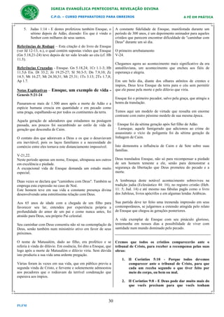 IGREJA EVANGÉLICA PENTECOSTAL REVELAÇÃO DIVINA
C.P.O. – CURSO PREPARATORIO PARA OBREIROS

5. Judas 1:14 - E destes profetizou também Enoque, o
sétimo depois de Adão, dizendo: Eis que é vindo o
Senhor com milhares de seus santos.
Referências de Rodapé – Esta citação é do livro de Enoque
(ver Jd 12-13, n.), o qual contém supostas visões que Enoque
(Gn 5.18,21-24) teve depois de ter sido levado ao céu (cf. Hb
11.5).
Referências Cruzadas - Enoque. Gn 5.18,24; 1Cr 1.1-3; Hb
11.5,6 Eis. Dt 33.2; Jó 19.25-27; Sl 50.3-5; Dn 7.9,10; Zc
14.5; Mt 16.27; Mt 24.30,31; Mt 25.31; 1Ts 3.13; 2Ts 1.7,8;
Ap 1.7.
Notas Explicativas –
Genesis 5:21-24

Enoque, um exemplo de vida -

Passaram-se mais de 1.500 anos após a morte de Adão e a
espécie humana crescia em quantidade e em pecado como
uma praga, espalhando-se por todos os continentes da terra.
Aquela geração de adoradores que estudamos na postagem
passada, aos poucos foi sucumbindo ao estilo de vida da
geração que descendia de Caim.
O contato dos que adoravam a Deus e os que o desaviavam
era inevitável, pois os laços familiares e a necessidade do
comércio entre eles tornava este distanciamento impossível.

A FÉ EM PRÁTICA

A constante fidelidade de Enoque, manifestada durante um
período de 300 anos, é um depoimento animador para aqueles
cristãos que parecem encontrar dificuldade de "caminhar com
Deus" durante um só dia.
O primeiro arrebatamento
V-24.
Chegamos agora ao acontecimento mais significativo da era
antediluviana, um acontecimento que encheu aos fiéis de
esperança e alegria.
Em um belo dia, diante dos olhares atônitos de crentes e
ímpios, Deus leva Enoque da terra para o céu sem permitir
que ele passe pela morte e pelo dilúvio que viria.
Enoque foi o primeiro pecador, salvo pela graça, que atingiu a
honra da translação.
Temos aqui um modelo de virtude que ressalta em enorme
contraste com outro péssimo modelo de sua mesma época.
· Enoque foi da sétima geração após Set filho de Adão.
· Lameque, aquele famigerado que adicionou ao crime do
assassinato o vício da poligamia foi da sétima geração da
linhagem de Caim.
Isto demonstra a influência de Caim e de Sete sobre suas
famílias.

V-21,22.
Neste período apenas um nome, Enoque, ultrapassa aos outros
em excelência e piedade.
A excepcional vida de Enoque demanda um estudo muito
especial;

Deus transladou Enoque, não só para recompensar a piedade
de um homem temente a ele, senão para demonstrar a
segurança da libertação que Deus prometeu do pecado e a
morte.

Duas vezes se declara que "caminhou com Deus". Também se
emprega esta expressão no caso de Noé.
Este homem teve em sua vida a constante presença divina
desenvolvendo uma estreitíssima relação com Deus.

A lembrança deste notável acontecimento sobreviveu na
tradição judia (Eclesiástico 44: 16), no registro cristão (Heb.
11: 5; Jud. 14) e até mesmo nas fábulas pagãs como o livro
dos Jubileus, livros apócrifos e em algumas lendas Arábicas.

Aos 65 anos de idade com a chegada de um filho para
favorecer seu lar, entendeu por experiência própria a
profundidade do amor de um pai e como nunca antes, foi
atraído para Deus, seu próprio Pai celestial.

Sua partida deve ter feito uma tremenda impressão em seus
contemporâneos, se julgarmos a extensão atingida pelo relato
de Enoque que chegou às gerações posteriores.

Seu caminhar com Deus consentiu não só na contemplação de
Deus, senão também num ministério ativo em favor de seus
próximos.
O nome de Matusalém, dado ao filho, era profético e se
referia à vinda do dilúvio. Em essência, foi dito a Enoque, que
logo após a morte de Matusalém o dilúvio viria. Sem dúvida
isto produziu a sua vida uma ardente pregação.
Várias foram às vezes em sua vida, que em público previu a
segunda vinda de Cristo, e fervente e solenemente admoestou
aos pecadores que o rodeavam da terrível condenação que
esperava aos ímpios.

A vida exemplar de Enoque com seu pináculo glorioso,
testemunha em nossos dias a possibilidade de viver com
santidade num mundo dominado pelo pecado.

Cremos que todos os cristãos comparecerão ante o
tribunal de Cristo, para receber a recompensa pelas suas
obras:
1. II Coríntios 5:10 - Porque todos devemos
comparecer ante o tribunal de Cristo, para que
cada um receba segundo o que tiver feito por
meio do corpo, ou bem ou mal.
2. II Coríntios 9:8 - E Deus pode dar muito mais do
que vocês precisam para que vocês tenham

30
PLFM

 