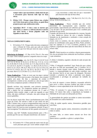 IGREJA EVANGÉLICA PENTECOSTAL REVELAÇÃO DIVINA
C.P.O. – CURSO PREPARATORIO PARA OBREIROS

sempre tudo o que necessitam e ainda mais do que
o necessário para fazerem todo tipo de boas
obras.
3. Efésios 2:10 - Porque somos feitura sua, criados
em Cristo Jesus para as boas obras, as quais Deus
preparou para que andássemos nelas.
4. Apocalipse 20:13 - E deu o mar os mortos que
nele havia; e a morte e o inferno deram os mortos
que neles havia; e foram julgados cada um
segundo as suas obras.

NOTAS COMPLEMENTARES:
1. II Coríntios 5:10 - Porque todos devemos comparecer
ante o tribunal de Cristo, para que cada um receba
segundo o que tiver feito por meio do corpo, ou bem
ou mal.

A FÉ EM PRÁTICA

o que necessitam e ainda mais do que o necessário
para fazerem todo tipo de boas obras.
Referências Cruzadas - como. 7.40; Rm 6.19; 1Ts 2.13; 1Ts
4.8 ou. 14.34; Is 8.20; Rm 3.31.
Notas Explicativas – Parece estranho que nós crentes
precisemos de encorajamento para contribuir com
generosidade, especialmente por sabermos que Deus nos deu
e nos dá tudo o de que precisamos para viver e também para
desfrutar do que temos.
Contudo, não deixou de dar testemunho de si mesmo, fazendo
o bem, dando-vos chuvas do céu e estações frutíferas,
fartando-vos de mantimento e enchendo o vosso coração de
alegria. (At 14.17)
Assim como os coríntios, nós não estamos acostumados a
pensar na contribuição como graça de Deus, Paulo, portanto,
aqui nos capítulos 8 e 9 de 2 Coríntios, propõe-se a nos
explicar o significado desta ação tão maravilhosa de Deus em
nossas vidas.

9:6-15 - Paulo incentiva os coríntios a darem generosamente.
Referências de Rodapé – Cf. Rm 14.10; 2Tm 4.1; Por meio
do corpo: Outra tradução possível: enquanto estava no corpo.

Ele cita um princípio bem conhecido nas Escrituras: ceifamos
o que semeamos.

Referências Cruzadas - nós. Gn 18.25; 1Sm 2.3,10; Sl 7.6-8;
Sl 9.7,8; Sl 50.3-6; Sl 96.10-13; Sl 98.9; Ec 11.9; Ec 12.14;
Ez 18.30; Mt 25.31-46; At 10.42; At 17.31; Rm 14.10-12; 1Pe
4.5; Jd 14,15; Ap 20.11-15 receba. 7.3; 1Rs 8.32,39; Jó 34.11;
Sl 62.12; Is 3.10,11; Mt 16.27; Rm 2.5-10; 1Co 4.5; Gl 6.7,8;
Ef 6.8; Cl 3.24,25; Ap 2.23; Ap 20.12; Ap 20.13; Ap 22.12
por meio. Rm 6.12,13,19; Rm 12.1,2; 1Co 6.12-20

A oferta é voluntária, segundo a decisão de cada um para dar
com alegria.

Notas Explicativas - Todas as vezes que me pego a pensar
nas coisas que Deus reservou para a Sua Igreja, meu coração
palpita sem parar. De fato, a esperança do cristão é
incomparável, e dentre as tais, encontra-se o dia em que todos
nós iremos comparecer perante o tribunal de Cristo.
Quando ouvimos esta expressão, num primeiro momento
chegamos a pensar: "Eu comparecer perante um tribunal?".
Sim, a Igreja Fiel irá comparecer perante ele. E qual o
propósito desta ocasião: julgar a cada um segundo as suas
obras, não para confirmar a salvação, mas para entrega dos
nossos galardões.
Isso me deixou muito feliz. Deus é profundamente justo. Pela
graça de Cristo, Ele salvará a todos os que crêem em Seu
Filho. E dentre estes, os que se comprometeram mais com Sua
obra, com a evangelização dos perdidos e com a edificação da
Igreja Cristã, Ele reservou uma recompensa celestial. O que é
esta recompensa? Só saberemos de fato quando estivermos lá!
Portanto, seja fiel! Trabalhe incansavelmente para o Pai e
permita que Ele use sua vida para transformar a de muitos!

2. II Coríntios 9:8 - E Deus pode dar muito mais do que
vocês precisam para que vocês tenham sempre tudo

31
PLFM

**Obs.: É obrigação contribuir? Aqui, Paulo diz que a oferta
não deve ser feita por necessidade, mas 1 Coríntios 16:1-2
aborda o mesmo assunto como ordem. Podemos entender
assim: é a responsabilidade de cada cristão contribuir, mas
não devemos fazê-lo só por causa da obrigação. Devemos
entender o propósito da oferta e participar com alegria,
reconhecendo o privilégio de participar do trabalho do
Senhor.
Ao invés de segurar o nosso dinheiro, recusando utilizá-lo
para servir a outros, devemos lembrar que todas as nossas
bênçãos e a nossa capacidade de dar vêm do Senhor.
**Obs.: O versículo 9 é uma citação de Salmo 112:9. O
Salmo 112 inteiro fala sobre a importância da bondade e
fidelidade do servo para ser abençoado por Deus.
A generosidade dos gentios em ajudar os santos necessitados
de Jerusalém teve outros benefícios:
-Além de ajudar aqueles santos, demonstrou gratidão para
com Deus.
-Além de ajudar aqueles santos, demonstrou comunhão com
todos os santos.
Por outro lado, os outros santos oravam em favor dos
coríntios.
Quem merece a gratidão e a glória é o próprio Deus.

 