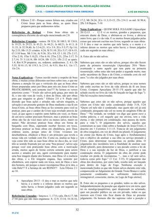 IGREJA EVANGÉLICA PENTECOSTAL REVELAÇÃO DIVINA
C.P.O. – CURSO PREPARATORIO PARA OBREIROS

3. Efésios 2:10 - Porque somos feitura sua, criados em
Cristo Jesus para as boas obras, as quais Deus
preparou para que andássemos nelas.
Referências de Rodapé – Estas boas obras são a
conseqüência eficiente da salvação mencionada em 2.8.
Referências Cruzadas - somos. Dt 32.6; Sl 100.3; Sl 138.8;
Is 19.25; Is 29.23; Is 43.21; Is 44.21; Is 60.21; Is 61.3; Jr
31.33; Jr 32.39,40; Jo 3.3-6,21; 1Co 3.9; 2Co 5.5,17; Fp 1.6;
Fp 2.13; Hb 13.21 criados. 4.24; Sl 51.10; 2Co 5.17; Gl 6.15;
Cl 3.10 boas. Mt 5.16; At 9.36; 2Co 9.8; Cl 1.10; 2Ts 2.17;
1Tm 2.10; 1Tm 5.10,25; 1Tm 6.18; 2Tm 2.21; 2Tm 3.17; Tt
2.7,14; Tt 3.1,8,14; Hb 10.24; Hb 13.21; 1Pe 2.12 as quais.
1.4; Rm 8.29 preparou. ou, ordenou. andássemos. 2; 4.1; Dt
5.33; Sl 81.13; Sl 119.3; Is 2.3-5; At 9.31; Rm 8.1; 1Jo 1.7;
1Jo 2.6.

Notas Explicativas - Temos ouvido muito a respeito de boas
obras, e muitas coisas diferentes ouvimos sobre isso, o que me
chamou a atenção foi que o versículo diz que as boas obras
foram preparadas antes por Deus para nós em Jesus Cristo as
PRATICARMOS, será somente isso??? Se lermos os versos
anteriores como: “ Vocês são salvos pela graça, por meio da
fé, e isto não vem de vocês, é dom de Deus, não por obras
para que ninguém se glorie.” Efésios 2:8 e 9. Paulo está
dizendo que boas ações e atitudes não salvam ninguém, a
salvação é um presente gratuito de Deus mediante a sua fé em
Jesus Cristo, as boas obras Deus as fez somente para você as
praticar, para que o caráter de Cristo seja revelado através de
você, já que agora o espírito santo habita em você, os frutos
de um novo caráter precisam florescer, mas o praticar as boas
obras não faz de você mais salvo ou menos salvo, maior ou
menor. Não devemos praticar boas obras em forma de
barganha com Deus, esperando receber favores em troca,
devemos praticar as boas obras em obediência, pois Deus
ordenou assim, porque antes de Cristo vivíamos em
desobediência, obedecer a Deus é um princípio que revela a
nossa vida em verdade com Ele. Como eu, analise-se hoje e
veja como têm sido as suas boas obras no dia-a dia, se você
têm se sentido frustrado por ser uma “boa pessoa“, talvez seja
porque você está praticando boas obras com a motivação
errada, muitos agem de forma correta somente para serem
aceitos e amados por uns, agem corretamente para manter
uma boa imagem diante dos homens, mas Deus vê a essência
das obras, e a Ele ninguém engana, faça somente por
obediência, sem esperar nada em troca, nem de Deus e nem
dos homens, até porque a maior recompensa Deus já te deu, a
vida Dele!!! E a herança de um REINO!!! Leia Efésios 2:1
ao 10.

4. Apocalipse 20:13 - E deu o mar os mortos que nele
havia; e a morte e o inferno deram os mortos que
neles havia; e foram julgados cada um segundo as
suas obras.
Referências Cruzadas - lançou-o. 1; 17.8 e pôs. Dn 6.17; Mt
27.66 para que não mais enganasse. 8; 12.9; 13.14; 16.14-16;

32
PLFM

A FÉ EM PRÁTICA

17.2; Mt 24.24; 2Co 11.3,13-15; 2Ts 2.9-11 os mil. Sl 90.4;
2Pe 3.8 Depois. 7-10
Notas Explicativas - QUEM SERÁ JULGADO (Apocalipse
20:12-13 - 12 E vi os mortos, grandes e pequenos, que
estavam diante de Deus, e abriram-se os livros; e abriu-se
outro livro, que é o da vida. E os mortos foram julgados pelas
coisas que estavam escritas nos livros, segundo as suas obras.
13 E deu o mar os mortos que nele havia; e a morte e o
inferno deram os mortos que neles havia; e foram julgados
cada um segundo as suas obras.)
A. Estes são os não salvos.
Sabemos que estes são os não salvos, porque eles não fazem
parte da primeira ressurreição (Apocalipse 20:6 “Bemaventurado e santo aquele que tem parte na primeira
ressurreição; sobre estes não tem poder a segunda morte; mas
serão sacerdotes de Deus e de Cristo, e reinarão com ele mil
anos.”) e eles são julgados por suas obras.
Sabemos que estes são os não salvos, porque os seus nomes
não estão escritas no livro da vida através da fé em Jesus
Cristo. Compare Apocalipse 20:15 (“E aquele que não foi
achado escrito no livro da vida foi lançado no lago de fogo.”).
Não há exceções mencionadas.
Sabemos que estes são os não salvos, porque aqueles que
crêem em Cristo não serão condenados (João 3:18, 5:24
“Quem crê nele não é condenado; mas quem não crê já está
condenado, porquanto não crê no nome do unigênito Filho de
Deus.” “Na verdade, na verdade vos digo que quem ouve a
minha palavra, e crê naquele que me enviou, tem a vida
eterna, e não entrará em condenação, mas passou da morte
para a vida.”). O julgamento dos salvos, aqueles que
construíram as suas vidas sobre a fundação de Jesus Cristo, é
descrito em 1 Coríntios 3:11-15. Trata-se de um julgamento
de obra (singular), em vez de obraS (no plural). O julgamento
do crente [no Bema de Cristo, logo após o Arrebatamento]
tem o objetivo de analisar a sua obra ou serviço prestado a
Cristo, para determinar recompensas ou perdas delas. O
julgamento dos incrédulos tem a finalidade de analisar suas
obraS (plural), para demonstrar o seu pecado contra a lei de
Deus e a sua rejeição da luz de Deus, e justificar a sua
condenação eterna. O julgamento da obra do crente pode
resultar em perda de recompensa, “... mas o tal será salvo,
todavia como pelo fogo.” (1 Cor. 3:15). O julgamento das
obras dos descrentes, por outro lado, resulta nele ser lançado
para dentro do Lago de Fogo. Nenhuma exceção é
mencionada [todos os que não foram salvos durante esta vida,
comparecerão ao Julgamento do Grande Trono Branco e serão
justamente condenados ao sofrimento indescritível,
inimaginável, consciente, eterno, no Lago de Fogo eterno].
B. Estes são os pequenos e os grandes, todos os não salvos.
Independentemente da posição que alguém teve em terra, quer
rei ou mendigo/paupérrimo, quer desprezado ou aclamado,
quer um pecador público ou um em privado, todos os que
morrem sem Cristo irão ficar diante de Deus no presente
julgamento. Os homens dão tão supremo valor a posição e

 
