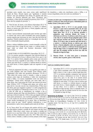IGREJA EVANGÉLICA PENTECOSTAL REVELAÇÃO DIVINA
C.P.O. – CURSO PREPARATORIO PARA OBREIROS

prestígio neste mundo, mas essas coisas nada significam
diante de Deus. Haverá alguns que "ganharam o mundo
inteiro", mas que perderam suas almas. Os grandes não são
tratados de maneira diferente por Deus. Pecadores são
pecadores, e Deus não faz acepção de pessoas (Atos 10:34 “...
Deus não faz acepção de pessoas;” ).
C. Vêm do mar, da morte, e do inferno (Apocalipse 20:13 “E
deu o mar os mortos que nele havia; e a morte e o inferno
deram os mortos que neles havia; e foram julgados cada um
segundo as suas obras.”).
O mar é provavelmente mencionado para mostrar que todos
os mortos não salvos serão levantados para serem julgados,
mesmo aqueles que morreram no mar e que não têm local de
sepultura. Poderia também referir-se à inundação dos dias de
Noé e à destruição daquela geração.
Morte e inferno trabalham juntos; a morte tomando a alma do
homem para fora e longe de seu corpo, e o inferno sendo o
lugar onde as almas dos homens descrentes estão
encarcerados.
7. BASE PARA O JULGAMENTO (Apocalipse 20:12-13 12 E vi os mortos, grandes e pequenos, que estavam diante de
Deus, e abriram-se os livros; e abriu-se outro livro, que é o da
vida. E os mortos foram julgados pelas coisas que estavam
escritas nos livros, segundo as suas obras. 13 E deu o mar os
mortos que nele havia; e a morte e o inferno deram os mortos
que neles havia; e foram julgados cada um segundo as suas
obras.)
A. Será um julgamento de obras, e isso significa que todos os
que serão julgados ante este Grande Trono Branco serão
condenados, pois todos são pecadores (Romanos 3:9-18), e
“Mas todos nós somos como o imundo, e todas as nossas
justiças como trapo da imundícia; e todos nós murchamos
como a folha, e as nossas iniqüidades como um vento nos
arrebatam.” (Isaías 64:6). Salvação, por outro lado, não é
pelas obras, mas é pela graça de Cristo, que morreu em nosso
lugar (Efésios 2:8-9 “8 Porque pela graça sois salvos, por
meio da fé; e isto não vem de vós, é dom de Deus. 9 Não vem
das obras, para que ninguém se glorie;”). A obra (singular) do
crente será julgada no Tribunal de Cristo (1 Cor. 3:13 -14 “13
A obra de cada um se manifestará; na verdade o dia a
declarará, porque pelo fogo será descoberta; e o fogo provará
qual seja a obra de cada um. 14 Se a obra que alguém edificou
nessa parte permanecer, esse receberá galardão.”), referindose a um exame do seu serviço prestado a Cristo, para que o
crente receba recompensas ou as perca. Mas os descrentes
darão conta de suas "obraS" (plural), referindo-se a seus
pensamentos e ações serem julgados pela santa lei de Deus.
B. As "boas obras" de um homem não podem salvá-lo, pois
elas não podem comprar o perdão de sem sequer um dos seus
pecados. Além disso, como vimos, até mesmo a retidão do
homem ou as suas boas obras são como trapo de imundície,
diante um Deus triplamente santo (Isa. 64:6 “Mas todos nós
somos como o imundo, e todas as nossas justiças como trapo

33
PLFM

A FÉ EM PRÁTICA

da imundícia; e todos nós murchamos como a folha, e as
nossas iniquidades como um vento nos arrebatam.”).

Cremos no juízo que recompensará os fieis e condenará os
infiéis. Cremos na vida eterna de gozo e felicidade junto ao
Senhor Jesus Cristo para os fiéis:
1. Apocalipse 20:11 a 15 E vi um grande trono
branco e o que estava assentado sobre ele, de cuja
presença fugiu a terra e o céu, e não se achou
lugar para eles. 12 E vi os mortos, grandes e
pequenos, que estavam diante do trono, e
abriram-se os livros. E abriu-se outro livro, que é
o da vida. E os mortos foram julgados pelas coisas
que estavam escritas nos livros, segundo as suas
obras. 13 E deu o mar os mortos que nele havia; e
a morte e o inferno deram os mortos que neles
havia; e foram julgados cada um segundo as suas
obras. 14 E a morte e o inferno foram lançados no
lago de fogo. Esta é a segunda morte. 15 E aquele
que não foi achado escrito no livro da vida foi
lançado no lago de fogo.
2. Mateus 25:46 - E irão estes para o tormento
eterno, mas os justos, para a vida eterna.

NOTAS COMPLEMENTARES:
1. Apocalipse 20:11 a 15 E vi um grande trono branco e
o que estava assentado sobre ele, de cuja presença
fugiu a terra e o céu, e não se achou lugar para eles.
12 E vi os mortos, grandes e pequenos, que estavam
diante do trono, e abriram-se os livros. E abriu-se
outro livro, que é o da vida. E os mortos foram
julgados pelas coisas que estavam escritas nos livros,
segundo as suas obras. 13 E deu o mar os mortos que
nele havia; e a morte e o inferno deram os mortos
que neles havia; e foram julgados cada um segundo
as suas obras. 14 E a morte e o inferno foram
lançados no lago de fogo. Esta é a segunda morte. 15
E aquele que não foi achado escrito no livro da vida
foi lançado no lago de fogo.
Referências de Rodapé – Cf. Ap 4.2; Dn 7.9-10. Cf. também
Sl 62.11-12; Pv 24.12; Jr 17.10; Ez 33.20; Mt 16.27; Rm 2.56.; O Livro da Vida: Ap 20.15; ver Ap 3.5; O além: Ver Reino
da Morte na Concordância Temática; Cf. 1Co 15.26; A
segunda morte: Ver Ap 2.11, n.; cf. Ap 21.8 e também Mt
10.28; 25.41.
Referências Cruzadas - Vi. 2; 19.11; Gn 18.25; Sl 9.7,8; Sl
14.6,7; Sl 47.8; Sl 89.14; Sl 97.2; Mt 25.31; At 17.30,31; Rm
2.5 de cuja. 6.14; 16.20; 21.1; Jr 4.23-26; Dn 2.35; Mt 24.35;
2Pe 3.7,10-12 e não se achou. 12.8; Jó 9.6; Vi. 11; Dn 12.2;
Jo 5.28,29; 11.25,26; At 24.15; 1Co 15.21-23; 1Ts 4.15-17
pequenos. 19.5 postos em pé. Rm 14.10-12; 1Co 4.5; 2Co
5.10 livros. Dn 7.10 Ainda outro. 3.5; 13.8; 17.8; 21.27; Sl

 