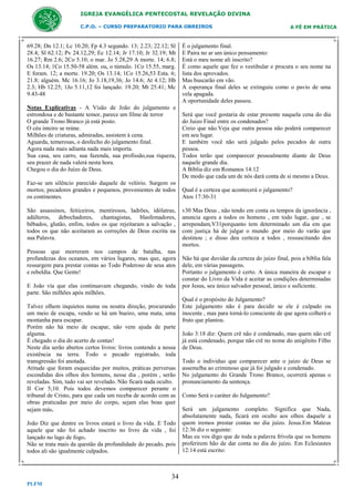 IGREJA EVANGÉLICA PENTECOSTAL REVELAÇÃO DIVINA
C.P.O. – CURSO PREPARATORIO PARA OBREIROS

69.28; Dn 12.1; Lc 10.20; Fp 4.3 segundo. 13; 2.23; 22.12; Sl
28.4; Sl 62.12; Pv 24.12,29; Ec 12.14; Jr 17.10; Jr 32.19; Mt
16.27; Rm 2.6; 2Co 5.10; o mar. Jo 5.28,29 A morte. 14; 6.8;
Os 13.14; 1Co 15.50-58 além. ou, o túmulo. 1Co 15.55, marg.
E foram. 12; a morte. 19.20; Os 13.14; 1Co 15.26,53 Esta. 6;
21.8; alguém. Mc 16.16; Jo 3.18,19,36; Jo 14.6; At 4.12; Hb
2.3; Hb 12.25; 1Jo 5.11,12 foi lançado. 19.20; Mt 25.41; Mc
9.43-48
Notas Explicativas - A Visão de João do julgamento e
estrondosa e de bastante temor, parece um filme de terror
O grande Trono Branco já está posto.
O céu inteiro se reúne.
Milhões de criaturas, admiradas, assistem à cena.
Aguarda, temerosas, o desfecho do julgamento final.
Agora nada mais adianta nada mais importa.
Sua casa, seu carro, sua fazenda, sua profissão,sua riqueza,
seu prazer de nada valerá nesta hora.
Chegou o dia do Juízo de Deus.
Faz-se um silêncio parecido daquele de velório. Surgem os
mortos; pecadores grandes e pequenos, provenientes de todos
os continentes.
São assassinos, feiticeiros, mentirosos, ladrões, idólatras,
adúlteros, debochadores, chantagistas, blasfemadores,
bêbados, glutão, enfim, todos os que rejeitaram a salvação ,
todos os que não aceitaram as correções de Deus escrita na
sua Palavra.
Pessoas que morreram nos campos de batalha, nas
profundezas dos oceanos, em vários lugares, mas que, agora
ressurgem para prestar contas ao Todo Poderoso de seus atos
e rebeldia. Que Gente!
E João vía que elas continuavam chegando, vindo de toda
parte. São milhões após milhões.
Talvez olhem inquietos numa ou noutra direção, procurando
um meio de escapa, vendo se há um bueiro, uma mata, uma
montanha para escapar.
Porém não há meio de escapar, não vem ajuda de parte
alguma.
É chegado o dia do acerto de contas!
Neste dia serão abertos certos livros: livros contendo a nossa
existência na terra. Todo o pecado registrado, toda
transgressão foi anotada.
Atitude que foram esquecidas por muitos, práticas perversas
escondidas dos olhos dos homens, nesse dia , porém , serão
reveladas. Sim, tudo vai ser revelado. Não ficará nada oculto.
II Cor 5;10. Pois todos devemos comparecer perante o
tribunal de Cristo, para que cada um receba de acordo com as
obras praticadas por meio do corpo, sejam elas boas quer
sejam más.
João Diz que dentre os livros estará o livro da vida. E Todo
aquele que não foi achado inscrito no livro da vida , foi
lançado no lago de fogo.
Não se trata mais da questão da profundidade do pecado, pois
todos ali são igualmente culpados.

34
PLFM

A FÉ EM PRÁTICA

É o julgamento final.
E Paira no ar um único pensamento:
Está o meu nome ali inscrito?
É como aquele que fez o vestibular e procura o seu nome na
lista dos aprovados.
Mas buscarão em vão.
A esperança final deles se extinguiu como o pavio de uma
vela apagada.
A oportunidade deles passou.
Será que você gostaria de estar presente naquela cena do dia
do Juizo Final entre os condenados?
Creio que não.Veja que outra pessoa não poderá comparecer
em seu lugar.
E também você não será julgado pelos pecados de outra
pessoa.
Todos terão que comparecer pessoalmente diante de Deus
naquele grande dia.
A Bíblia diz em Romanos 14:12
De modo que cada um de nós dará conta de si mesmo a Deus.
Qual é a certeza que acontecerá o julgamento?
Atos 17:30-31
v30 Mas Deus , não tendo em conta os tempos da ignorância ,
anuncia agora a todos os homens , em todo lugar, que , se
arrependam,V31porquanto tem determinado um dia em que
com justiça há de julgar o mundo ,por meio do varão que
destinou ; e disso deu certeza a todos , ressuscitando dos
mortos.
Não há que duvidar da certeza do juízo final, pois a bíblia fala
dele, em várias passagens.
Portanto o julgamento é certo. A única maneira de escapar e
constar do Livro da Vida é aceitar as condições determinadas
por Jesus, seu único salvador pessoal, único e suficiente.
Qual é o propósito do Julgamento?
Este julgamento não é para decidir se ele é culpado ou
inocente , mas para torná-lo consciente de que agora colherá o
fruto que plantou.
João 3:18 diz: Quem crê não é condenado, mas quem não crê
já está condenado, porque não crê no nome do unigênito Filho
de Deus.
Todo o individuo que comparecer ante o juizo de Deus se
assemelha ao criminoso que já foi julgado e condenado.
No julgamento do Grande Trono Branco, ocorrerá apenas o
pronunciamento da sentença.
Como Será o caráter do Julgamento?
Será um julgamento completo. Significa que Nada,
absolutamente nada, ficará em oculto aos olhos daquele a
quem iremos prestar contas no dia juízo. Jesus.Em Mateus
12:36 diz o seguinte:
Mas eu vos digo que de toda a palavra frívola que os homens
proferirem hão de dar conta no dia do juízo. Em Eclesiastes
12:14 está escrito:

 