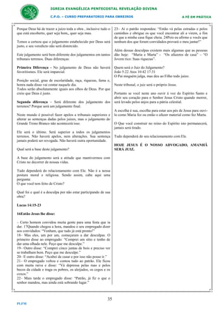 IGREJA EVANGÉLICA PENTECOSTAL REVELAÇÃO DIVINA
C.P.O. – CURSO PREPARATORIO PARA OBREIROS

Porque Deus há de trazer a juízo toda a obra , inclusive tudo o
que está encoberto, quer seja bom,, quer seja mau.
Temos a certeza que o julgamento estabelecido por Deus será
justo, e seu veredicto não será distorcido.
Este julgamento será bem diferente dos julgamentos em tantos
tribunais terrenos. Duas diferenças:
Primeira Diferença - No julgamento de Deus não haverá
favoritismos. Ele será imparcial.
Posição social, grau de escolaridade, raça, riquezas, fama e,
honra nada disso vai contar naquele dia.
Todos serão absolutamente iguais aos olhos de Deus. Por que
creio que Deus é justo.
Segunda diferença – Será diferente dos julgamento dos
terrenos? Porque será um julgamento final.
Neste mundo é possível fazer apelos a tribunais superiores e
alterar as sentenças dadas pelos juízes, mas o julgamento do
Grande Trono Branco não acontecerá isso.
Ele será o último. Será superior a todos os julgamentos
terrenos. Não haverá apelos, nem alterações. Sua sentença
jamais poderá ser revogada. Não haverá outra oportunidade.

23– Aí o patrão respondeu: “Então vá pelas estradas e pelos
caminhos e obrigue os que você encontrar ali a virem, a fim
de que a minha casa fique cheia. 24Pois eu afirmo a vocês que
nenhum dos que foram convidados provará o meu jantar!”
Além dessas desculpas existem mais algumas que as pessoas
dão hoje: “Maria e Marta” - “Os afazeres de casa” – “O
Jovem rico: Suas riquezas”.
Quem será o Juiz do Julgamento?
João 5:22 Atos 10:42 17:31
O Pai ninguém julga, mas deu ao Filho todo juízo.
Neste tribunal, o juiz será o próprio Jesus.
Portanto se você neste ano ouvir à voz do Espírito Santo e
abrir seu coração para o Senhor Jesus Cristo quando morrer,
será levado pelos anjos para a pátria celestial.
A escolha é sua, escolha para estar aos pés de Jesus para ouvilo como Maria fez ou então o afazer material como fez Marta.
O Que você construir no reino do Espírito isto permanecerá,
jamais será tirado.
Tudo dependerá do seu relacionamento com Ele.
HOJE JESUS É O NOSSO ADVOGADO, AMANHÃ
SERÁ JUIZ.

Qual será a base deste julgamento?
A base do julgamento será a atitude que mantivermos com
Cristo no decorrer de nossas vidas.
Tudo dependerá do relacionamento com Ele. Não é a nossa
postura moral e religiosa. Sendo assim, cabe aqui uma
pergunta:
O que você tem feito de Cristo?
Qual foi e qual é a desculpa por não estar participando de sua
obra?
Lucas 14:15-23
16Então Jesus lhe disse:
– Certo homem convidou muita gente para uma festa que ia
dar. 17Quando chegou a hora, mandou o seu empregado dizer
aos convidados: “Venham, que tudo já está pronto!”
18– Mas eles, um por um, começaram a dar desculpas. O
primeiro disse ao empregado: “Comprei um sítio e tenho de
dar uma olhada nele. Peço que me desculpe.”
19– Outro disse: “Comprei cinco juntas de bois e preciso ver
se trabalham bem. Peço que me desculpe.”
20– E outro disse: “Acabei de casar e por isso não posso ir.”
21– O empregado voltou e contou tudo ao patrão. Ele ficou
com muita raiva e disse: “Vá depressa pelas ruas e pelos
becos da cidade e traga os pobres, os aleijados, os cegos e os
coxos.”
22– Mais tarde o empregado disse: “Patrão, já fiz o que o
senhor mandou, mas ainda está sobrando lugar.”

35
PLFM

A FÉ EM PRÁTICA

 