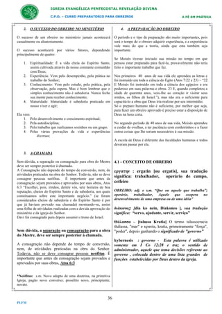 IGREJA EVANGÉLICA PENTECOSTAL REVELAÇÃO DIVINA
C.P.O. – CURSO PREPARATORIO PARA OBREIROS

2. O SUCESSO DO OBREIRO NO MINISTÉRIO

A FÉ EM PRÁTICA

4. A PREPARAÇÃO DO OBREIRO

O sucesso de um obreiro no ministério jamais acontecerá
casualmente ou aleatoriamente.
O sucesso acontecerá por vários fatores, dependendo
principalmente de quatro:
1. Espiritualidade: É a vida cheia do Espírito Santo,
assim cultivada através da nossa constante comunhão
com Deus;
2. Experiência: Vem pelo desempenho, pela prática no
trabalho do Senhor;
3. Conhecimento: Vem pelo estudo, pela prática, pela
observação, pela espera. Mas é bom lembrar que o
simples conhecimento não é sabedoria. Nunca feche
sua mente para receber conhecimento;
4. Maturidade: Maturidade é sabedoria praticada em
nosso viver e agir;
Ela vem:
1. Pelo desenvolvimento e crescimento espiritual;
2. Pela autodisciplina;
3. Pelo trabalho que realizamos sozinhos ou em grupo.
4. Pelas várias provações da vida e experiências
diversas;

O período e o tipo de preparação são muito importantes, pois
será o tempo de o obreiro adquirir experiência, e a experiência
vale mais do que a teoria, ainda que esta também seja
importante.
Se Moisés tivesse iniciado sua missão no tempo em que
pensou estar preparado para fazê-la, provavelmente não teria
feito o importante trabalho que fez.
Nos primeiros 40 anos de sua vida ele aprendeu as letras e
foi instruído em toda a ciência do Egito (Atos 7:22 e 23) – “22
E Moisés foi instruído em toda a ciência dos egípcios e era
poderoso em suas palavras e obras. 23 E, quando completou a
idade de quarenta anos, veio-lhe ao coração ir visitar seus
irmãos, os filhos de Israel.”), mas não era o suficiente para
capacitá-lo a obra que Deus iria realizar por seu intermédio.
Só o preparo humano não é suficiente, por melhor que seja,
para fazer um obreiro aprovado é preciso estar a disposição de
Deus na hora certa.
No segundo período de 40 anos de sua vida, Moisés aprendeu
a cuidar de ovelhas, a ter paciência com cordeirinhos e a fazer
outras coisas que lhe seriam necessários à sua missão.
A escola de Deus é diferente das faculdades humanas e todos
deveram passar por ela.

3. A CHAMADA
Sem dúvida, a separação ou consagração para obra do Mestre
deve ser sempre posterior à chamada.
A Consagração não depende do tempo de conversão, nem, de
atividades praticadas na obra do Senhor. Todavia, não se deve
consagrar pessoas neófitas. É importante que antes da
consagração sejam provados e aprovados por suas obras, Atos
6:3 “Escolhei, pois, irmãos, dentre vós, sete homens de boa
reputação, cheios do Espírito Santo e de sabedoria, aos quais
constituamos sobre este importante negócio.” (se foram
considerados cheios de sabedoria e do Espírito Santo é por
que já haviam provado sua chamada) mostrando-se, assim
uma folha de atividades realizadas com a devida aprovação do
ministério e da igreja do Senhor.
Davi foi consagrado para depois assumir o trono de Israel.

4.1 - CONCEITO DE OBREIRO

εργατην : ergatin [ou ergatís], sua tradução
significa: trabalhador,
operário de campo,
ceifeiro
OBREIRO: adj. e s.m. “Que ou aquele que trabalha”;
operário, trabalhador, Aquele que coopera no
desenvolvimento de uma empresa ou de uma idéia”

διάκονος: [dia ko nein, Diakoneo ], sua tradução
significa: “servo, ajudante, servir, serviço”

Θάλασσα – [talassa Kratia] O termo talassocracia
thálassa, "mar" e κρατία, kratía, primeiramente "força",
Sem dúvida, a separação ou consagração para a obra "poder", depois ganhando o significado de "governo”
do Mestre, deve ser sempre posterior à chamada.
kybernesis : governo - Esta palavra é utilizado
A consagração não depende do tempo de conversão, somente em I Co 12:28 e traz o sentido de
nem, de atividades praticadas na obra do Senhor. administrador, aquele que toma decisões referente ao
Todavia, não se deve consagrar pessoas neófitas. É governo , colocada dentro de uma lista grandes de
importante que antes da consagração sejam provados e funções estabelecidas por Deus dentro da igreja.
aprovados por suas obras, Atos 6:3
*Neófitos: s.m. Novo adepto de uma doutrina, na primitiva
Igreja, pagão novo converso; prosélito novo, principiante,
novato.

36
PLFM

 