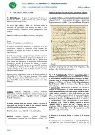 IGREJA EVANGÉLICA PENTECOSTAL REVELAÇÃO DIVINA
C.P.O. – CURSO PREPARATORIO PARA OBREIROS

5. DOUTRINAS E COSTUMES

A FÉ EM PRÁTICA

Didache kyriou dia ton dodeka apostolon ethesin

5.1 DOUTRINAS: A igreja é regida pelas Doutrinas da
Palavra de Deus, e estão inseridas no Credo da Igreja
Pentecostal Revelação Divina.

(do grego Didache kyriou dia ton dodeka apostolon
ethesin) fig. 01 - é um escrito do século I que trata
do ensinamento cristão. É constituído de dezesseis

O termo DOUTRINA pode ser definido como o
conjunto de princípios que servem de base a um:
religioso, político, filosófico, militar, pedagógico, entre
outros.
Doutrina: tudo o que é objeto de ensino; disciplina.
Credo
Origem: Wikipédia, a enciclopédia livre.
O credo é uma fórmula doutrinária ou profissão de fé. No
Catolicismo, também é conhecido como símbolo dos
apóstolos. A palavra tem origem na palavra credo que
significa creio.
O credo era a princípio uma proclamação batismal enunciada
pelo catecúmeno, contendo as proposições objeto da fé na
qual estava sendo admitido o batizado. Em 325, passou a ser
uma síntese dos dogmas da fé promulgada pela autoridade
eclesiástica, através do Concilio de Nicéia. A primeira
formulação do tipo credo encontra-se no original de uma carta
(c. 325) do bispo Marcelo de Ancira. De uma tradução, com
algumas alterações, do credo de Ancyra se deriva o credo
latino ainda hoje adotado.
Existem outras variações do credo: o de Santo Atanásio de
Alexandria (295-373), o da Igreja bizantina (381), egípcia
(370), o de Justino Mártir (150), o Credo Niceno e outros. O
papa Bento VIII, no ano de 1020, introduziu o uso do credo
na Missa.

Διδαχń: [didache, didaquê], (...ensino, doutrina,
instrução). No Novo Testamento, a palavra mais usada
para doutrina é didache e significa ensino, instrução,
tratado e doutrina.
O termo doutrina pode ser definido como o conjunto de
princípios que servem de base a um religioso, político,
filosófico, militar, pedagógico, entre outros.
Doutrina: tudo o que é objeto de ensino; disciplina.
Didaquê (Διδαχń) Didache
"ensino", "doutrina",
“ensinamentos” "instrução" em grego clássico ...» (Atos 2:42)

Fig. 01

capítulos, e apesar de ser uma obra pequena, é de
grande valor histórico e teológico.
Fig. 0 1- 1. Didache 16:3 "De fato, nos últimos dias se
multiplicarão os falsos profetas e os corruptores, as ovelhas
se transformarão em lobos e o amor se converterá em ódio"
(Compare com as referências bíblicas em Mateus 24:12,
Mateus 7:15, Mateus 10:17, Atos 20:29, II Tessalonicenses
2:3, II Coríntios 2:17, II Coríntios 4:2 e I Timóteo 4:1-2,
entre outras).
2. Didache 16:4 "Aumentando a injustiça, os homens se
odiarão, se perseguirão e se trairão mutuamente. Então o
sedutor do mundo aparecerá, como se fosse o Filho de Deus,
e fará sinais e prodígios. A terra será entregue em suas
mãos e cometerá crimes como jamais foram cometidos desde
o começo do mundo" (Compare com as referências bíblicas
Mateus 5:10, Mateus 24:9-12, II Timóteo 3:13, II João 1:7,
II Tessalonicenses 2:1-12, Apocalipse 13:1-18, entre outras)
6. Didache 16:8 "Então o mundo assistirá o Senhor
chegando sobre as nuvens do céu" (Compare com as
referências bíblicas Mateus 24:30, Mateus 26:64, Marcos
13:26, Marcos 14:62, Atos 1:11, I Tessalonicenses 4:17,
Apocalipse 1:7, entre outras)

A doutrina é de origem divina, o costume é de origem
humana.
A doutrina é divina pois está baseada na inspirada Palavra de
Deus. Para uma ideia ser doutrina bíblica, é preciso que ela

37
PLFM

 
