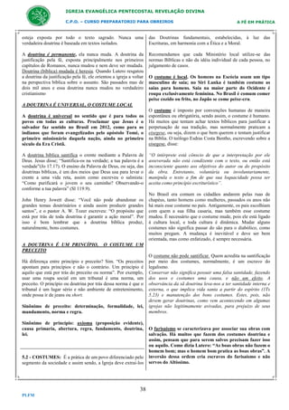 IGREJA EVANGÉLICA PENTECOSTAL REVELAÇÃO DIVINA
C.P.O. – CURSO PREPARATORIO PARA OBREIROS

A FÉ EM PRÁTICA

esteja exposta por todo o texto sagrado. Nunca uma
verdadeira doutrina é baseada em textos isolados.

das Doutrinas fundamentais, estabelecidas, à luz das
Escrituras, em harmonia com a Ética e a Moral.

A doutrina é permanente, ela nunca muda. A doutrina da
justificação pela fé, exposta principalmente nos primeiros
capítulos de Romanos, nunca mudou e nem deve ser mudada.
Doutrina (bíblica) mudada é heresia. Quando Lutero resgatou
a doutrina da justificação pela fé, ele orientou a igreja a voltar
na perspectiva bíblica sobre o assunto. São passados mas de
dois mil anos e essa doutrina nunca mudou no verdadeiro
cristianismo

Recomendamos que cada Ministério local utilize-se das
normas Bíblicas e não da idéia individual de cada pessoa, no
julgamento de casos.
O costume é local. Os homens na Escócia usam um tipo
masculino de saia; no Siri Lanka é também costume as
saias para homens. Saia na maior parte do Ocidente é
roupa exclusivamente feminina. No Brasil é comum comer
peixe cozido ou frito, no Japão se come peixe-cru.

A DOUTRINA É UNIVERSAL, O COSTUME LOCAL
A doutrina é universal no sentido que é para todos os
povos em todas as culturas. Proclamar que Jesus é o
salvador faz sentido no Brasil em 2012, como para os
indianos que foram evangelizados pelo apóstolo Tomé, o
primeiro missionário daquela nação, ainda no primeiro
século da Era Cristã.
A doutrina bíblica santifica o crente mediante a Palavra de
Deus. Jesus disse; “Santifica-os na verdade; a tua palavra é a
verdade”(Jo 17.17). O ensino da Palavra de Deus, ou seja, das
doutrinas bíblicas, é um dos meios que Deus usa para levar o
crente a uma vida reta, assim como escreveu o salmista:
“Como purificará o jovem o seu caminho? Observando-o
conforme a tua palavra” (Sl 119.9).
John Henry Jowett disse: “Você não pode abandonar os
grandes temas doutrinários e ainda assim produzir grandes
santos”, e o pastor A. W. Tozer escreveu: “O propósito que
está por trás de toda doutrina é garantir a ação moral”. Por
isso é bom lembrar que a doutrina bíblica produz,
naturalmente, bons costumes.

A DOUTRINA É UM PRINCÍPIO,
PRECEITO

“O intérprete está cônscio de que a interpretação por ele
asseverada não está condizente com o texto, ou então está
inconsciente quanto aos objetivos do autor ou do propósito
da obra. Entretanto, voluntária ou involuntariamente,
manipula o texto a fim de que sua loquacidade possa ser
aceita como princípio escriturístico”.
No Brasil era comum os cidadãos andarem pelas ruas de
chapéus, tanto homens como mulheres, passados os anos não
há mais esse costume no país. Antigamente, os pais escolhiam
com quem a sua filha casaria, mas também esse costume
mudou. É necessário que o costume mude, pois ele está ligado
à cultura local, e toda cultura é dinâmica. Mudar alguns
costumes não significa passar do são para o diabólico, como
muitos pregam. A mudança é inevitável e deve ser bem
orientada, mas como enfatizado, é sempre necessária.

O COSTUME UM

Há diferença entre princípio e preceito? Sim. “Os preceitos
apontam para princípios e não o contrário. Um princípio é
aquilo que está por trás do preceito ou norma”. Por exemplo,
usar uma roupa social em um tribunal é uma norma, um
preceito. O princípio ou doutrina por trás dessa norma é que o
tribunal é um lugar sério e não ambiente de entretenimento,
onde possa ir de jeans ou short.
Sinônimo de preceito: determinação, formalidade, lei,
mandamento, norma e regra.
Sinônimo de princípio: axioma (proposiçăo evidente),
causa primaria, abertura, regra, fundamento, doutrina,
lei.

5.2 - COSTUMES: É a prática de um povo diferenciado pelo
segmento da sociedade e assim sendo, a Igreja deve extraí-los

38
PLFM

O costume é imposto por convenções humanas de maneira
espontânea ou obrigatória, sendo assim, o costume é humano.
Há muitos que tentam achar textos bíblicos para justificar a
perpetuação de sua tradição, mas normalmente praticam a
eisegese, ou seja, dizem o que bem querem e tentam justificar
na Bíblia. O teólogo Esdras Costa Bentho, escrevendo sobre a
eisegese, disse:

O costume não pode santificar. Quem acredita na santificação
por meio dos costumes, normalmente, é um escravo do
legalismo.
Conservar não significa possuir uma falsa santidade, fazendo
dos usos e costumes uma causa, e não um efeito. A
observância da sã doutrina leva-nos a ter santidade interna e
externa, o que implica vida santa a partir do espírito (1Ts
5.23) e manutenção dos bons costumes. Estes, pois, não
devem gerar doutrinas, como vem acontecendo em algumas
igrejas não legitimamente avivadas, para prejuízo de seus
membros.

O farisaísmo se caracterizava por associar sua obras com
salvação. Há muitos que fazem dos costumes doutrina e
assim, pensam que para serem salvos precisam fazer isso
ou aquilo. Como dizia Lutero: “As boas obras não fazem o
homem bom; mas o homem bom pratica as boas obras”. A
inversão dessa ordem cria escravos do farisaísmo e não
servos do Altíssimo.

 