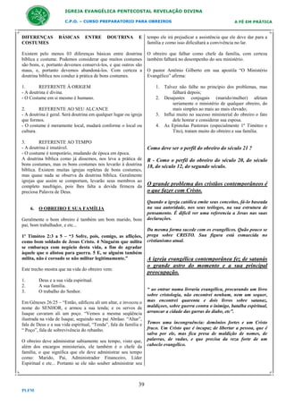 IGREJA EVANGÉLICA PENTECOSTAL REVELAÇÃO DIVINA
C.P.O. – CURSO PREPARATORIO PARA OBREIROS

A FÉ EM PRÁTICA

E

tempo ele irá prejudicar a assistência que ele deve dar para a
família e como isso dificultará a convivência no lar.

Existem pelo menos 03 diferenças básicas entre doutrina
bíblica e costume. Podemos considerar que muitos costumes
são bons, e, portanto devemos conservá-los, e que outros são
maus, e, portanto devemos abandoná-los. Com certeza a
doutrina bíblica nos conduz à prática de bons costumes.

O obreiro que falhar como chefe da família, com certeza
também falhará no desempenho do seu ministério.

DIFERENÇAS
COSTUMES

BÁSICAS

ENTRE

DOUTRINA

1.
REFERENTE À ORIGEM
- A doutrina é divina.
- O Costume em si mesmo é humano.
2.
REFERENTE AO SEU ALCANCE
- A doutrina é geral. Será doutrina em qualquer lugar ou igreja
que formos.
- O costume é meramente local, mudará conforme o local ou
cultura.
3.
REFERENTE AO TEMPO
- A doutrina é imutável.
- O costume é temporário, mudando de época em época.
A doutrina bíblica como já dissemos, nos leva a prática de
bons costumes, mas os bons costumes nos levarão à doutrina
bíblica. Existem muitas igrejas repletas de bons costumes,
mas quase nada se observa da doutrina bíblica. Geralmente
igrejas que assim se comportam, levarão seus membros ao
completo naufrágio, pois lhes falta a devida firmeza da
preciosa Palavra de Deus.

6. O OBREIRO E SUA FAMÍLIA
Geralmente o bom obreiro é também um bom marido, bom
pai, bom trabalhador, e etc...
1º Timóteo 2:3 a 5 – “3 Sofre, pois, comigo, as aflições,
como bom soldado de Jesus Cristo. 4 Ninguém que milita
se embaraça com negócio desta vida, a fim de agradar
àquele que o alistou para guerra. 5 E, se alguém também
milita, não é coroado se não militar legitimamente.”
Este trecho mostra que na vida do obreiro vem:
1.
2.
3.

Deus e a sua vida espiritual.
A sua família.
O trabalho do Senhor.

Em Gêneses 26:25 – “Então, edificou ali um altar, e invocou o
nome do SENHOR, e armou a sua tenda; e os servos de
Isaque cavaram ali um poço. “Vemos a mesma seqüência
ilustrada na vida de Isaque, seguindo seu pai Abrãao. “Altar”,
fala de Deus e a sua vida espiritual, “Tenda”, fala da família e
“ Poço”, fala de sobrevivência do rebanho.
O obreiro deve administrar sabiamente seu tempo, visto que,
além dos encargos ministeriais, ele também é o chefe da
família, o que significa que ele deve administrar seu tempo
como: Marido, Pai, Administrador Financeiro, Líder
Espiritual e etc... Portanto se ele não souber administrar seu

39
PLFM

O pastor Antônio Gilberto em sua apostila “O Ministério
Evangélico” afirma:
1. Talvez não falhe no princípio dos problemas, mas
falhará depois;
2. Desajustes conjugais (marido/mulher) afetam
seriamente o ministério de qualquer obreiro, do
mais simples ao mais ao mais elevado;
3. Influi muito no sucesso ministerial do obreiro o fato
dele honrar e considerar sua esposa.
4. As Epístolas Pastorais (especialmente 1º Timóteo e
Tito), tratam muito do obreiro e sua família.

Como deve ser o perfil do obreiro do século 21 ?
R - Como o perfil do obreiro do século 20, do século
18, do século 12, do segundo século.

O grande problema dos cristãos contemporâneos é
o que fazer com Cristo.
Quando a igreja católica emite seus conceitos, fá-lo baseada
na sua autoridade, nos seus teólogos, na sua estrutura de
pensamento. É dificil ver uma referencia a Jesus nas suas
declarações.
Da mesma forma sucede com os evangélicos. Quão pouco se
prega sobre CRISTO. Sua figura está esmaecida no
cristianismo atual.

A igreja evangélica contemporânea fez de satanás
o grande astro do momento e a sua principal
preocupação.
“ ao entrar numa livraria evangélica, procurando um livro
sobre cristologia, não encontrei nenhum, nem um sequer,
mas encontrei quarenta e dois livros sobre satanaz,
maldiçoes, sobre guerra contra o inimigo, batalha espiritual,
arrancar a cidade das garras do diabo, etc”.
Temos uma incongruência: demônios fortes e um Cristo
fraco. Um Cristo que é incapaz de libertar a pessoa, que é
salva por ele, mas fica presa de maldição de nomes, de
palavras, de vudus, e que precisa da reza forte de um
caboclo evangélico.

 