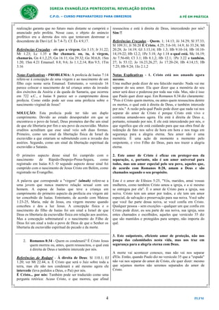 IGREJA EVANGÉLICA PENTECOSTAL REVELAÇÃO DIVINA
C.P.O. – CURSO PREPARATORIO PARA OBREIROS

realização garanta que no futuro mais distante se cumprirá o
anunciado pelo profeta. Nesse caso, o objeto do anúncio
profético era a derrota dos reis que tentavam destronar o
descendente de Davi (cf. Is 7.4-7). Cf. Êx 4.9,17.
Referências Cruzadas - eis que a virgem. Gn 3.15; Jr 31.22;
Mt 1.23; Lc 1.35 e lhe chamará. ou, tu, ó virgem,
chamarás. Gn 4.1,2,25; Gn 16.11; Gn 29.32; Gn 30.6,8; 1Sm
1.20; 1Sm 4.21 Emanuel. 8.8; 9.6; Jo 1.1,2,14; Rm 9.5; 1Tm
3.16
Notas Explicativas - PROBLEMA: A profecia de Isaías 7:14
refere-se à concepção de uma virgem e ao nascimento de um
filho cujo nome seria Emanuel. Entretanto, o versículo 16
parece colocar o nascimento de tal criança antes da invasão
dos exércitos da Assíria e da queda de Samaria, que ocorreu
em 722 a.C., e Isaías 8 parece ser o cumprimento dessa
profecia. Como então pode ser essa uma profecia sobre o
nascimento virginal de Jesus?

A FÉ EM PRÁTICA

ressuscitou e está à direita de Deus, intercedendo por nós?
Sim !!
Referências Cruzadas - Quem. 1; 14.13; Jó 34.29; Sl 37.33;
Sl 109.31; Jr 50.20 É Cristo. 4.25; 5.6-10; 14.9; Jó 33.24; Mt
20.28; Jo 14.19; Gl 3.13,14; Hb 1.3; Hb 9.10-14; Hb 10.1014,19-22; Hb 12.2; 1Pe 3.18; Ap 1.18 o qual está. Mc 16.19;
At 7.56-60; Cl 3.1; Hb 8.1,2; Hb 12.1; 1Pe 3.22 e também.
27; Is 53.12; Jo 16.23,26,27; Jo 17.20-24; Hb 4.14,15; Hb
7.25; Hb 9.24; 1Jo 2.1,2

SOLUÇÃO: Esta profecia pode ter tido um duplo
cumprimento. Devido ao estado desesperador em que se
encontrava o povo de Israel, Deus prometeu dar-lhe um sinal
de que ele libertaria por fim o seu povo da escravidão. Muitos
eruditos acreditam que esse sinal veio sob duas formas.
Primeiro, como um sinal da libertação física de Israel da
escravidão a que estariam se submetendo com a invasão dos
assírios. Segundo, como um sinal da libertação espiritual da
escravidão a Satanás.

Notas Explicativas - 1. Cristo está nos amando agora
mesmo.
Uma mulher pode dizer de seu falecido marido: Nada vai me
separar do seu amor. Ela quer dizer que a memória do seu
amor será doce e poderosa por toda sua vida. Mas, não é isso
que Paulo quer dizer aqui. Em Romanos 8:34 diz claramente:
"Pois é Cristo quem morreu, ou antes quem ressuscitou dentre
os mortos, o qual está à direita de Deus, e também intercede
por nós." A razão pela qual Paulo pode dizer que nada vai nos
separar do amor de Cristo é porque Cristo está vivo e
continua amando-nos agora. Ele está à direita de Deus e,
portanto, reinando por nós. E ele está intercedendo por nós, o
que significa que ele está cuidando para que sua obra final de
redenção de fato nos salve de hora em hora e nos traga em
segurança para a alegria eterna. Seu amor não é uma
memória. É uma ação de momento a momento pelo
onipotente, e vivo Filho do Deus, para nos trazer a alegria
eterna.

O primeiro aspecto desse sinal foi cumprido com o
nascimento
de
Rápido-Despojo-Presa-Segura,
como
registrado em Isaías 8:3. O segundo aspecto desse sinal foi
cumprido com o nascimento de Jesus Cristo em Belém, como
registrado no Evangelho.

2. Este amor de Cristo é eficaz em proteger-nos da
separação, e, portanto, não é um amor universal para
todos, mas um amor especial pelo seu povo, aqueles que,
de acordo com Romanos 8:28, amam a Deus e são
chamados segundo o seu propósito.

A palavra que corresponde a "virgem" (almah) refere-se a
uma jovem que nunca manteve relação sexual com um
homem. A esposa de Isaías que teve a criança em
cumprimento do primeiro aspecto da profecia era virgem até
ter concebido de Isaías. Entretanto, de acordo com Mateus
1:23-25, Maria, mãe de Jesus, era virgem mesmo quando
concebeu e deu a luz Jesus. A concepção física e o
nascimento do filho de Isaías foi um sinal a Israel de que
Deus os libertaria da escravidão física em relação aos assírios.
Mas a concepção sobrenatural e o nascimento do Filho de
Deus foi um sinal a todo o povo de Deus de que o Senhor os
libertaria da escravidão espiritual do pecado e da morte.

Este é o amor de Efésios 5:25, "Vós, maridos, amai vossas
mulheres, como também Cristo amou a igreja, e a si mesmo
se entregou por ela". É o amor de Cristo para a igreja, sua
noiva. Cristo tem um amor por todos, e ele tem um amor
especial, de salvação e preservação para sua noiva. Você sabe
que você faz parte dessa noiva, se você confia em Cristo.
Qualquer pessoa - sem exceções - qualquer um que confia em
Cristo pode dizer, eu sou parte de sua noiva, sua igreja, seus
entes chamados e escolhidos, aqueles que versículo 35 diz
que são mantidos e protegidos para sempre, não importa do
quê.

2. Romanos 8:34 - Quem os condenará? É Cristo Jesus
quem morreu ou, antes, quem ressuscitou, o qual está
à direita de Deus e também intercede por nós.
Referências de Rodapé - À direita de Deus: Sl 110.1; Ef
1.20; ver Mt 22.44, n. É Cristo que será o Juiz sobre toda a
terra, mas ele não nos condenará e até mesmo agora ele
intercede (leva pedidos a Deus, o Pai) por nós.
É Cristo... por nós: Também pode ser traduzido como uma
pergunta retórica: Acaso Cristo, o que morreu, que afinal

4

3. Este onipotente, eficiente amor de proteção, não nos
poupa das calamidades nesta vida, mas nos traz em
segurança para a alegria eterna com Deus.
A morte vai acontecer conosco, mas não vai nos separar
d'Ele. Então, quando Paulo diz no versículo 35 que a "espada"
não vai nos separar do amor de Cristo, ele quer dizer: mesmo
que sejamos mortos não seremos separados do amor de
Cristo.

PLFM

 