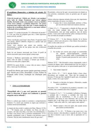 IGREJA EVANGÉLICA PENTECOSTAL REVELAÇÃO DIVINA
C.P.O. – CURSO PREPARATORIO PARA OBREIROS

A FÉ EM PRÁTICA

O problema financeiro, o inimigo do século 21. Resumindo, a ética me faz agir e me posicionar em relação ao
meu próximo, exatamente como eu gostaria que ele agisse
Será ?
comigo.

Cristo foi trocado por Gideão, por Abraão, e por qualquer
outro vulto do Antigo Testamento que venceu alguma
batalha, ilustrando assim como podemos vencer as batalhas
contra nosso inimigo, o problema financeiro. Um pastor
neopentecostal, tempos atrás, disse que “o maior inimigo do
homem são os problemas financeiros e a sua maior vitória é
a libertação desses problemas”.
E satanás ? E o poder do pecado ? E a libertação do pecado ?
E o céu, que Jesus foi preparar para nós, e onde esperamos
morar com ele, um dia?

Abaixo relaciono algumas atitudes éticas que são importantes
serem respeitadas em nosso viver diário:
1. A igreja não é nossa propriedade, pertence a Deus,
por isso devemos tratá-la de maneira amorosa.
1º Pedro 5:2 e 3 – “2 apascentai o rebanho de Deus que está
entre vós, tendo cuidado dele, não por força, mas
voluntariamente; nem por torpe ganância, mas de ânimo
pronto; 3 nem como tendo domínio sobre a herança de Deus,
mas servindo de exemplo ao rebanho”.

“Estou crucificado com Cristo” disse Paulo. O apostolo tinha
uma paixão, JESUS CRISTO. Dispôs-se a perder tudo por
amor de CRISTO.
Temos visto obreiros que amam sua carreira, sua
denominação, o prédio de sua igreja, mas não evidenciam
paixão por CRISTO.

2ª Crônicas 10:7 – “ E eles falaram, dizendo: Se te fizeres
benigno e afável com este povo e lhes falares boas palavras,
todos os dias serão servos”.

Paulo foi um homem intoxicado por Cristo. O perfil do
obreiro necessário para nossas igrejas começa aqui.

2. Se receber um convite para pregar ou testemunhar
em alguma igreja/congregação, consulte
primeiro e seu pastor sobre a possibilidade de
atender. O pastor pode precisar de você e não te
achar.

Homens e Mulheres apaixonadas por JESUS CRISTO, o
maior vulto de todos os tempos, o homem que dividiu a
historia em antes dele e depois dele.
CRISTO foi quem dividiu a nossa vida em antes e depois
dele, o único que faz diferença.

(Conselho dos anciãos ao rei Roboão que acabou aceitando o
conselho dos jovens)

Hebreus 10:25 – “não deixando a nossa congregação, como é
costume de alguns; antes, admoestando-nos uns aos outros; e
tanto mais quanto vedes que se vai aproximando aquele Dia”.
3. Seja sempre imparcial

O perfil do obreiro que nossas igrejas precisam começa
aqui: Paixão por Cristo, Prioridade a Cristo, Ênfase na Atos 10:34 e 35 – “ 34 E, abrindo Pedro a boca, disse:
Pregação sobre Cristo, Exaltação da Libertação para Reconheço, por verdade, que Deus não faz acepção de
Cristo.
pessoas; 35 mas que lhe é agradável aquele que, em qualquer
nação, o teme e faz o que é justo”.
4. Respeite as decisões da Igreja e Ministério, usando
amor e prudência.
7. ÉTICA E INTEGRIDADE
Provérbios 14:8 – “A sabedoria do prudente é entender o seu
caminho, mas a estultícia dos tolos é enganar”.

“Integridade não é o que você aparenta ser quando
todos te observam. É quem você realmente é, quando 1º Coríntios 13: 4 a 7 – “ 4 A caridade é sofredora, é benigna;
a caridade não é invejosa; a caridade não trata com
ninguém está te olhando”.
Ética é a ciência que estuda os costumes e comportamentos
humanos. É a teoria que examina as regras que norteiam a
conduta moral da humanidade.
A origem da ética cristã é a palavra de Deus. Marcos 12:30 e
31 – “30 Amarás, pois, ao Senhor, teu Deus, de todo o
coração, e de toda a tua alma, e de todo o teu entendimento, e
de todas s tuas forças; este é o primeiro mandamento. 31 E o
segundo, semelhante a este, é: Amarás o teu próximo como a
ti mesmo. Não há outro mandamento maior do que estes”.

40
PLFM

leviandade, não se ensoberbece, 5 não se porta com
indecência, não busca os seus interesses, não se irrita, não
suspeita mal; 6 não folga com a injustiça, mas folga com a
verdade; 7 tudo sofre, tudo Crê , tudo espera, tudo suporta”.
5. Manter sempre a ética do sigilo, não usando nomes
para ilustrar acontecimentos.
Provérbios 25: 9 e 10 – “9 Pleiteia a tua causa com o teu
próximo mesmo e não descubras o segredo de outro; 10 para
que não te desonre o que o ouvir, não se apartando de ti a
infâmia”.

 