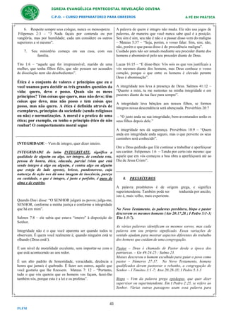 IGREJA EVANGÉLICA PENTECOSTAL REVELAÇÃO DIVINA
C.P.O. – CURSO PREPARATORIO PARA OBREIROS

6. Respeite sempre seus colegas, nunca os menospreze.
Filipenses 2:3 – “3 Nada façais por contenda ou por
vanglória, mas por humildade; cada um considere os outros
superiores a si mesmo”.
7.

Seu ministério começa em sua casa, com sua
família.

Tito 1:6 – “aquele que for irrepreensível, marido de uma
mulher, que tenha filhos fiéis, que não possam ser acusados
de dissolução nem são desobedientes”.

Ética é o conjunto de valores e princípios que eu e
você usamos para decidir as três grandes questões da
vida: quero, devo e posso. Quais são os meus
princípios? Têm coisas que quero, mas não devo; têm
coisas que devo, mas não posso e tem coisas que
posso, mas não quero. A ética é definida através de
exemplares, princípios da sociedade (sendo religiosos
ou não) e normatizações. A moral é a pratica de uma
ética; por exemplo, eu tenho o principio ético de não
roubar! O comportamento moral segue

A FÉ EM PRÁTICA

A palavra de quem é integro não muda. Ele não usa jogos de
palavras, de maneira que você nunca sabe qual é a posição.
Seu sim é sim, seu não é não e o passar disso vem do maligno
– Mateus 5:37 – “Seja, porém, o vosso falar: Sim, sim; não,
não, porém o que passa disso é de procedência maligna”.
Cuidado para não ser amado mediante seu proceder diante dos
homens e abominável pelo seu proceder diante de Deus.
Lucas 16:15 – “E disse-lhes: Vós sois os que vos justificais a
vós mesmos diante dos homens, mas Deus conhece o vosso
coração, porque o que entre os homens é elevado perante
Deus é abominação”.
A integridade nos leva à presença de Deus. Salmos 41:12 –
“Quanto a mim, tu me sustentas na minha integridade e em
pusestes diante da tua face para sempre”.
A integridade leva bênçãos aos nossos filhos, se formos
íntegros nossa descendência será abençoada. Provérbios 20:7
– “O justo anda na sua integridade; bem-aventurados serão os
seus filhos depois dele.”
A integridade nos dá segurança. Provérbios 10:9 – “Quem
anda em integridade anda seguro, mas o que perverte os seus
caminhos será conhecido”.

INTEGRIDADE – Vem de integro, quer dizer inteiro.
INTEGRIDADE do latim INTEGRITATE, significa a
qualidade de alguém ou algo, ser íntegro, de conduta reta,
pessoa de honra, ética, educada, parcial (visto que está
sendo integro à algo ou alguém, é contra algo ou alguém
que esteja do lado oposto), brioso, pundonoroso, cuja
natureza de ação nos dá uma imagem de inocência, pureza
ou castidade, o que é íntegro, é justo e perfeito, é puro de
alma e de espírito.

Ore a Deus pedindo que Ele continue a trabalhar e aperfeiçoar
seu caráter. Felipenses 1:6 – Tendo por certo isto mesmo: que
aquele que em vós começou a boa obra a aperfeiçoará até ao
Dia de Jesus Cristo”.

8. PRESBÍTEROS
A palavra presbíteros é de origem grega, e significa
superintendente. Também pode ser
traduzida por ancião,
isto é, mais velho, mais experiente.

Quando Davi disse: “O SENHOR julgará os povos; julga-me,
SENHOR, conforme a minha justiça e conforme a integridade
que há em mim”.
Salmos 7:8 – ele sabia que estava “inteiro” à disposição do
Senhor.
Integridade não é o que você aparenta ser quando todos te
observam. É quem você realmente é, quando ninguém está te
olhando (Deus está!).
É um nível de moralidade excelente, sem importar-se com o
que está acontecendo ao seu redor.
É um alto padrão de honestidade, veracidade, decência e
honra que jamais é quebrado. É fazer aos outros, aquilo que
você gostaria que lhe fizessem. Mateus 7: 12 – “Portanto,
tudo o que vós quereis que os homens vos façam, fazei-lho
também vós, porque esta é a lei e os profetas”.

41
PLFM

No Novo Testamento, ás palavras presbítero, bispo e pastor
descrevem os mesmos homens (Ato 20:17,28 ; I Pedro 5:1-3;
Tito 1:5-7).
As várias palavras identificam os mesmos servos, mas cada
palavra tem seu próprio significado. Essas variações de
sentido ajudam para mostrar aspectos diferentes do trabalho
dos homens que cuidam de uma congregação.
Pastor – Deus é chamado de Pastor desde a época dos
patriarcas. – Gn 49:24-25 ; Salmo 23.
Moises descreveu o homem escolhido para guiar o povo como
pastor – Números 27:17. No Novo Testamento, homens
qualificados devem pastorear o rebanho, a congregação do
Senhor – I Timóteo 3:1-7; Atos 20:28-35; I Pedro 5:1-3
Bispo – Vem da palavra grega episkopos, que quer dizer
supervisor ou superintendente. Em I Pedro 2:25, se refere ao
Senhor. Várias outras passagens usam essa palavra para

 