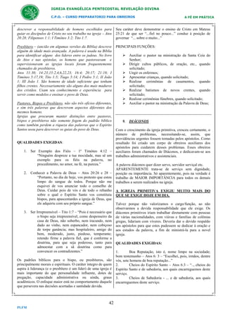 IGREJA EVANGÉLICA PENTECOSTAL REVELAÇÃO DIVINA
C.P.O. – CURSO PREPARATORIO PARA OBREIROS

A FÉ EM PRÁTICA

descrever a responsabilidade de homens escolhidos para
guiar os discípulos de Cristo no seu trabalho na igreja – Atos
20:28; Filipenses 1:1; I Timóteo 3:2; Tito 1:7.

Seu caráter deve demonstrar o ensino de Cristo em Mateus
25:21 de que ser “...fiel no pouco...” conduz à posição de
governar “... sobre o muito...”

Presbítero – (ancião em algumas versões da Bíblia) descreve
alguém de idade mais avançada. A palavra é usada na Bíblia
para identificar alguns dos líderes entre os judeus. No livro
de Atos e nas epístolas, os homens que pastoreavam e
supervisionavam as igrejas locais foram frequentemente
chamados de presbíteros.
Atos 11:30; 14:23;15:2,4,6,22,23; 16:4; 20:17; 21:18; I
Timóteo 5:17,19; Tito 1:5; Tiago 5:14; I Pedro 5:1; II João
1; III João 1. São homens de idade suficiente que tenham
filhos crentes. Necessariamente são alguns dos mais maduros
dos cristãos. Usam seu conhecimento e experiência para
servir como modelos e ensinar o povo de Deus.

PRINCIPAIS FUNÇÕES:

Pastores, Bispos e Presbítero, não são três ofícios diferentes,
e sim três palavras que descrevem aspectos diferentes dos
mesmos homens.
Igrejas que procuram manter distinções entre pastores,
bispos e presbíteros não somente fogem do padrão bíblico
como também perdem a riqueza das palavras que o Espirito
Santos usou para descrever os guias do povo de Deus.

QUALIDADES EXIGIDAS:
1. Ser Exemplo dos Fiéis – 1º Timóteo 4:12 –
“Ninguém despreze a tua mocidade, mas sê um
exemplo para os fiéis na palavra, no
procedimento, no amor, na fé, na pureza.”
2. Conhecer a Palavra de Deus – Atos 20:26 e 28 –
“Portanto, no dia de hoje, vos protesto que estou
limpo do sangue de todos. Porque não me
esquivei de vos anunciar todo o conselho de
Deus. Cuidar pois de vós e de todo o rebanho
sobre o qual o Espírito Santo vos constituiu
bispos, para apascentardes a igreja de Deus, que
ele adquiriu com seu próprio sangue.”
3. Ser Irrepreensível – Tito 1:7 – “Pois é necessário que
o bispo seja irrepreensível, como despenseiro da
casa de Deus, não soberbo, nem iracundo, nem
dado ao vinho, nem espancador, nem cobiçoso
de torpe ganância; mas hospitaleiro, amigo do
bem, moderado, justo, piedoso, temperante;
retendo firme a palavra fiel, que é conforme a
doutrina, para que seja poderoso, tanto para
admoestar com a sã doutrina como para
convencer os contradizentes.”
Os padrões bíblicos para o bispo, ou presbíteros, são
principalmente morais e espirituais. O caráter íntegro de quem
aspira á liderança (e o presbítero é um líder) de uma igreja é
mais importante do que personalidade influente, dotes de
pregação, capacidade administrativa ou ainda, graus
acadêmicos. O enfoque maior está no comportamento daquele
que persevera nas decisões acertadas e santidade devida.

42
PLFM

 Auxiliar o pastor na ministração da Santa Ceia do
Senhor;
 Dirigir cultos públicos, de oração, etc., quando
solicitado;
 Ungir os enfermos;
 Apresentar crianças, quando solicitado;
 Realizar cerimônias de casamentos, quando
solicitado;
 Realizar batismos de novos crentes, quando
solicitado;
 Realizar cerimônias fúnebres, quando solicitado;
 Auxiliar o pastor na ministração da Palavra de Deus;

9. DIÁCONOS
Com o crescimento da igreja primitiva, cresceu certamente, o
número de problemas, necessitando-se, assim, que
providências urgentes fossem tomadas pelos apóstolos. Como
resultado foi criado um corpo de obreiros auxiliares dos
apóstolos para cuidarem desses problemas. Esses obreiros
auxiliares foram chamados de Diáconos, e dedicavam-se aos
trabalhos administrativos e assistenciais.
A palavra diáconos quer dizer servo, servidor serviçal etc.
APARENTEMENTE trata-se de serviço sem dignidade,
posição ou importância. Só aparentemente, pois na verdade é
trabalho de MAIOR IMPORTÂNCIA para todos os demais
trabalhos a serem realizados na igreja.
A IGREJA PRIMITIVA EXIGIU MUITO MAIS DO
QUE SE EXIGE HOJE EM DIA.
Talvez porque não valorizamos o cargo/função, ao não
observarmos a devida responsabilidade que ele exige. Os
diáconos primitivos iriam trabalhar diretamente com pessoas
de várias nacionalidades, com viúvas e famílias de colônias
gregas, lidariam com víveres. Deveria dar o devido respaldo
aos apóstolos para que estes pudessem se dedicar á oração e
aos estudos da palavra, a fim de ministrá-la para a novel
igreja.
QUALIDADES EXIGIDAS:
1.
Boa Reputação, isto é, nome limpo na sociedade;
bom testemunho – Atos 6: 3 – “Escolhei, pois, irmãos, dentre
vós, sete homens de boa reputação...”
2.
Cheios do Espírito Santo – Atos 6:3 – “.., cheios do
Espírito Santo e de sabedoria, aos quais encarreguemos deste
serviço.
3.
Cheios de Sabedoria - ... e de sabedoria, aos quais
encarreguemos deste serviço.

 