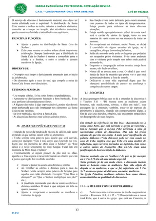 IGREJA EVANGÉLICA PENTECOSTAL REVELAÇÃO DIVINA
C.P.O. – CURSO PREPARATORIO PARA OBREIROS

O serviço do diácono é basicamente material, mas deve ter
muita afinidade com o espiritual. A distribuição da Santa
Ceia, manter a ordem no culto, orientar e conduzir visitantes,
controlar as crianças no templo, são atividades materiais,
porém mantém afinidade e intimidade com espirituais.
PRINCIPAIS FUNÇÕES:
 Ajudar o pastor na distribuição da Santa Ceia do
Senhor
 Zelar para manter o caráter solene dessa importante
celebração. Sempre lembrando que a finalidade da
Santa Ceia do Senhor é manter a comunhão entre o
cristão e o Senhor, e entre o cristão e demais
membros da Igreja;
OBSERVE-SE:
- O templo está limpo e devidamente arrumado para o início
da celebração;
- Os elementos (pão e suco de uva) que compõe a mesa da
Santa Ceia foram providenciados;

A FÉ EM PRÁTICA

 Sua função é um tanto delicada, pois estará atuando
com pessoas de todos os tipos de temperamentos.
Esteja pronto para enfrentar as mais diversas
situações;
 Esteja vestido apropriadamente, afinal de conta você
será o cartão de visitas da igreja, tanto na sua
maneira de vestir como na sua maneira de tratar as
pessoas;
 Ao recepcionar um visitante, anote: Nome, se ele(a)
é convidado de algum membro da igreja, se é
evangélico, de que denominação/bairro;
 Saiba de antemão onde estão os lugares que poderão
ser ocupados pelos visitantes. Evite estar andando
com o visitante pelo templo sem saber onde poderá
acomoda-lo;
 Enquanto a congregação estiver orando, esteja bem
atento; não feche os olhos;
 Nunca dê as costas para a rua. O ideal é que você
esteja de lado de maneira que possa ver o que está
acontecendo dentro e fora do templo.
 Dedicar-se a uma vida espiritual digna que lhe
oferecerá possibilidade de crescer na confiança e
conquista de outros cargos.

CUIDADOS PESSOAIS:
11. DIACONISA
- Use roupas sóbrias. Evite cores fortes e espalhafatosas;
- Apresente-se devidamente banhado e bem barbeado. Evite
usar perfumes demasiadamente fortes.
- A higiene das mãos é algo imprescindível, porém não deverá
estar perfumada para não impregnar nos elementos da Santa
Ceia ou nas vasilhas;
- Se tiver resfriado, não sirva a Santa Ceia;
- As diaconisas deverão estar com os cabelos presos.

10. AO SERVIR O PÃO E SUCO DE UVAS
- Estando de posse da bandeja de pão ou de cálices, não cante
evitando-se que salivas caiam sobre os elementos;
- Tenha sempre uma palavra para aquele que será servido,
como por exemplo: “Este é meu corpo que é partido por vós.
Fazei isto em memória de Mim disse o Senhor” ou “Este
cálice é o novo testamento no meu Sangue. Fazei isto em
memória de Mim disse o Senhor”
- Eventualmente se algum pedaço de pão cair no chão,
apanhe-o e leve-o para a mesa informando ao obreiro que está
a postos que o pão foi recolhido do chão;
 Ajudar o pastor na coleta dos dízimos e ofertas
 Ao recolher as ofertas e dízimos para a casa do
Senhor, tenha sempre uma palavra de benção para
aqueles que estão ofertando. Exemplo: “Que Deus o
abençõe!” ou “Que o Senhor multiplique seu pão!”
etc.;
 A prudência recomenda que não se conte as ofertas e
dízimos sozinhos. O ideal é que estejam em três ou
quatro pessoas;
 Ajudar a recepcionar e acomodar os membros e
visitantes da igreja

43
PLFM

A única passagem bíblica que se dá a entender de diaconisa é
1 Timóteo 3:11 – “Dá mesma sorte as mulheres sejam
honestas, não maldizentes, sóbrias, e fiéis em tudo”, esta
passagem dá a entender, também, tratar-se de esposas de
presbíteros e diáconos, visando um comportamento digno, a
fim de que seus maridos, obreiros, não encontrem empecilhos
no desempenho de suas funções.
Em virtude da referência em Rm 16.1: ‘Recomendo-vos a
nossa irmã Febe, que está servindo à igreja de Cencréia’,
tem-se pensado que a mesma Febe pertencia a uma já
reconhecida ordem de diaconisas. Mas não há prova
alguma de que isto era assim. A mais geral significação da
palavra diákonos (*veja diácono) pode ser essa usada no
caso de Febe. implica isso que Febe era uma mulher de
influência, cujos serviços prestados ao Apóstolo, bem como
a outros santos do Evangelho (Rm 16.1,2), eram uma
justificação do honroso título de diákonos.
Note-se, contudo, que as ‘mulheres’ de que se faz menção
em 1 Tm 3.11 têm ali uma missão especial.
Neste período, já de um modo claro, o diaconato incluía
tanto os homens como as mulheres. Tem sido objeto de
disputa se as mulheres, a que se faz referência em 1 Tm
3.11, eram as esposas de diáconos, ou outras mulheres.
Na igreja Primitiva, mulheres solteiras bem como viúvas
eram admitidas na qualidade de diaconisas.

11.1 - A MULHER COMO COOPERADORA:
a)
Paulo menciona vários nomes de irmãs cooperadoras
na obra – Romanos 16:1, 6 e 12 – “1 Recomendo-vos a nossa
irmã Febe, que é serva da igreja que está em Cencréia; 6

 