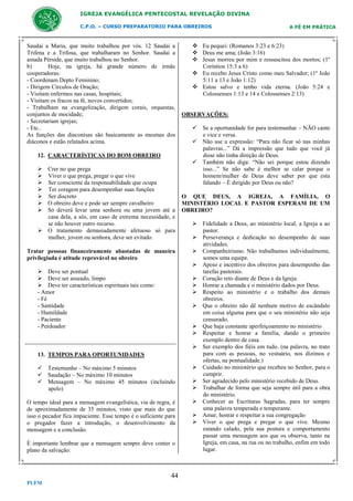 IGREJA EVANGÉLICA PENTECOSTAL REVELAÇÃO DIVINA
C.P.O. – CURSO PREPARATORIO PARA OBREIROS

Saudai a Maria, que muito trabalhou por vós. 12 Saudai a
Trifena e a Trifosa, que trabalharam no Senhor. Saudai a
amada Pérside, que muito trabalhou no Senhor.
b)
Hoje, na igreja, há grande número de irmãs
cooperadoras:
- Coordenam Depto Feminino;
- Dirigem Círculos de Oração;
- Visitam enfermos nas casas, hospitais;
- Visitam os fracos na fé, novos convertidos;
- Trabalham na evangelização, dirigem corais, orquestas,
conjuntos de mocidade;
- Secretariam igrejas;
- Etc..
As funções das diaconisas são basicamente as mesmas dos
diáconos e estão relatados acima.
12. CARACTERÍSTICAS DO BOM OBREIRO
 Crer no que prega
 Viver o que prega, pregar o que vive
 Ser consciente da responsabilidade que ocupa
 Ter coragem para desempenhar suas funções
 Ser discreto
 O obreiro deve e pode ser sempre cavalheiro
 Só deverá levar uma senhora ou uma jovem até a
casa dela, a sós, em caso de extrema necessidade, e
se não houver outro recurso.
 O tratamento demasiadamente afetuoso só para
mulher, jovem ou senhora, deve ser evitado.
Tratar pessoas financeiramente abastadas de maneira
privilegiada é atitude reprovável no obreiro
 Deve ser pontual
 Deve ser asseado, limpo
 Deve ter características espirituais tais como:
- Amor
- Fé
- Santidade
- Humildade
- Paciente
- Perdoador

13. TEMPOS PARA OPORTUNIDADES
 Testemunho – No máximo 5 minutos
 Saudação – No máximo 10 minutos
 Mensagem – No máximo 45 minutos (incluindo
apelo)
O tempo ideal para a mensagem evangelística, via de regra, é
de aproximadamente de 35 minutos, visto que mais do que
isso o pecador fica impaciente. Esse tempo é o suficiente para
o pregador fazer a introdução, o desenvolvimento da
mensagem e a conclusão.
É importante lembrar que a mensagem sempre deve conter o
plano da salvação:

44
PLFM

A FÉ EM PRÁTICA

 Eu pequei: (Romanos 3:23 e 6:23)
 Deus me ama; (João 3:16)
 Jesus morreu por mim e ressuscitou dos mortos; (1º
Coríntios 15:3 a 6)
 Eu recebo Jesus Cristo como meu Salvador; (1º João
5:11 a 13 e João 1:12)
 Estou salvo e tenho vida eterna. (João 5:24 e
Colossenses 1:13 e 14 e Colossenses 2:13)

OBSERVAÇÕES:
 Se a oportunidade for para testemunhar – NÃO cante
e vice e versa.
 Não use a expressão: “Para não ficar só nas minhas
palavras...” Dá a impressão que tudo que você já
disse não tinha direção de Deus.
 Também não diga: “Não sei porque estou dizendo
isso...” Se não sabe é melhor se calar porque o
homem/mulher de Deus deve saber por que esta
falando – É dirigido por Deus ou não?
O QUE DEUS, A IGREJA, A FAMÍLIA, O
MINISTÉRIO LOCAL E PASTOR ESPERAM DE UM
OBREIRO?
 Fidelidade a Deus, ao ministério local, a Igreja a ao
pastor.
 Perseverança e dedicação no desempenho de suas
atividades.
 Companheirismo. Não trabalhamos individualmente,
somos uma equipe.
 Apoio e incentivo dos obreiros para desempenho das
tarefas pastorais.
 Coração reto diante de Deus e da Igreja.
 Honrar a chamada e o ministério dados por Deus.
 Respeito ao ministério e o trabalho dos demais
obreiros.
 Que o obreiro não dê nenhum motivo de escândalo
em coisa alguma para que o seu ministério não seja
censurado.
 Que haja constante aperfeiçoamento no ministério
 Respeitar e honrar a família, dando o primeiro
exemplo dentro de casa.
 Ser exemplo dos fiéis em tudo. (na palavra, no trato
para com as pessoas, no vestuário, nos dízimos e
ofertas, na pontualidade.)
 Cuidado no ministério que recebeu no Senhor, para o
cumprir.
 Ser agradecido pelo ministério recebido de Deus.
 Trabalhar de forma que seja sempre útil para a obra
do ministério.
 Conhecer as Escrituras Sagradas, para ter sempre
uma palavra temperada e temperante.
 Amar, honrar e respeitar a sua congregação
 Viver o que prega e pregar o que vive. Mesmo
estando calado, pela sua postura e comportamento
passar uma mensagem aos que os observa, tanto na
Igreja, em casa, na rua ou no trabalho, enfim em todo
lugar.

 