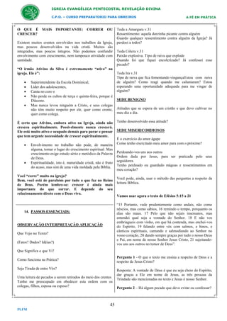 IGREJA EVANGÉLICA PENTECOSTAL REVELAÇÃO DIVINA
C.P.O. – CURSO PREPARATORIO PARA OBREIROS

O QUE É MAIS IMPORTANTE: CORRER OU
CRESCER?
Existem muitos crentes envolvidos nos trabalhos da Igreja,
mas poucos desenvolvidos na vida cristã. Muitos são
integrados, mas poucos íntegros. Não podemos confundir
envolvimento com crescimento, nem tampouco atividade com
santidade.
“O irmão Ativino da Silva é extremamente “ativo” na
igreja. Ele é”:






Superintendente da Escola Dominical,
Líder dos adolescentes,
Canta no coro e
Não perde os cultos de terça e quinta-feira, porque é
Diácono.
Mas nunca levou ninguém a Cristo, e seus colegas
não têm muito respeito por ele, quer como crente,
quer como colega.

É certo que Ativino, embora ativo na Igreja, ainda não
cresceu espiritualmente. Possivelmente nunca crescerá.
Ele está muito ativo e ocupado demais para parar e pensar
que tem urgente necessidade de crescer espiritualmente.




Envolvimento no trabalho não pode, de maneira
alguma, tomar o lugar do crescimento espiritual. Mas
crescimento exige estudo sério e metódico da Palavra
de Deus.
Espiritualidade, isto é, maturidade cristã, não é fruto
do acaso, mas sim de uma vida moldada pela Bíblia.

Você “corre” muito na igreja?
Bem, você está de parabéns por tudo o que faz no Reino
de Deus. Porém lembre-se: crescer é ainda mais
importante do que correr. E depende do seu
relacionamento direto com o Deus vivo.

A FÉ EM PRÁTICA

Toda a Amargura v.31
Ressentimento: aquela dorzinha picante contra alguém
Guardo qualquer ressentimento contra alguém da Igreja? Já
perdoei a todos?
Toda Cólera v.31
Paixão explosiva. Tipo de raiva que explode
Quando foi que fiquei encolerizado? Já confessei esse
pecado?
Toda Ira v.31
Tipo de raiva que fica fomentando vingança Estou com raiva
de alguém? Como reagi quando me caluniaram? Estou
esperando uma oportunidade adequada para me vingar de
alguém?
SEDE BENIGNO
Atitudes que se espera de um cristão e que devo cultivar no
meu dia a dia.
Tenho desenvolvido essa atitude?
SEDE MISERICORDIOSOS
É o exercício do amor ágape
Como tenho exercitado meu amor para com o próximo?
Perdoando-vos uns aos outros
Ordem dada por Jesus, para ser praticada pelo seus
seguidores.
Tenho perdoado ou guardado mágoas e ressentimentos em
meu coração?
Você pode, ainda, usar o método das perguntas a respeito da
leitura Bíblica.

Vamos usar agora o texto de Efésios 5:15 a 21
“15 Portanto, vede prudentemente como andais, não como
néscios, mas como sábios, 16 remindo o tempo, porquanto os
dias são maus. 17 Pelo que não sejais insensatos, mas
entendei qual seja a vontade do Senhor. 18 E não vos
embriagueis com vinho, em que há contenda, mas enchei-vos
do Espírito, 19 falando entre vós com salmos, e hinos, e
cânticos espirituais, cantando e salmodiando ao Senhor no
vosso coração, 20 dando sempre graças por tudo o nosso Deus
e Pai, em nome de nosso Senhor Jesus Cristo, 21 sujeitandovos uns aos outros no temor de Deus”.

14. PASSOS ESSENCIAIS:

OBSERVAÇÃO INTERPRETAÇÃO APLICAÇÃO
Que Vejo no Texto?
(Fatos? Dados? Idéias?)
Que Significa o que Vi?

Pergunta 1 - O que o texto me ensina a respeito de Deus e a
respeito de Jesus Cristo?

Como funciona na Prática?
Seja Tirada de entre Vós?
Uma leitura de pecados a serem retirados do meio dos crentes
Tenho me preocupado em obedecer esta ordem com os
colegas, filhos, esposa ou esposo?

45
PLFM

Resposta: A vontade de Deus é que eu seja cheio do Espírito,
dar graças a Ele em nome de Jesus, as três pessoas da
Trindade são mencionadas no texto e Jesus é nosso Senhor.
Pergunta 2 – Há algum pecado que devo evitar ou confessar?

 