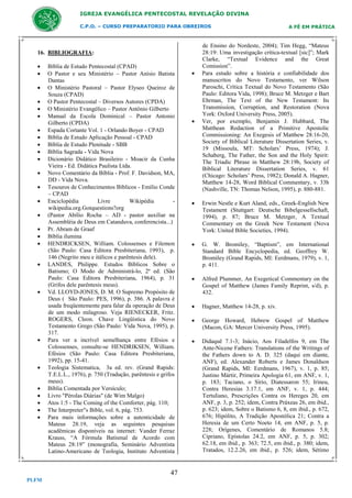 IGREJA EVANGÉLICA PENTECOSTAL REVELAÇÃO DIVINA
C.P.O. – CURSO PREPARATORIO PARA OBREIROS

16. BIBLIOGRAFIA:































Bíblia de Estudo Pentecostal (CPAD)
O Pastor e seu Ministério – Pastor Anísio Batista
Dantas
O Ministério Pastoral – Pastor Elyseo Queiroz de
Souza (CPAD)
O Pastor Pentecostal – Diversos Autores (CPDA)
O Ministério Evangélico – Pastor Antônio Gilberto
Manual da Escola Dominical – Pastor Antonio
Gilberto (CPDA)
Espada Cortante Vol. 1 - Orlando Boyer - CPAD
Bíblia de Estudo Aplicação Pessoal - CPAD
Bíblia de Estudo Plenitude - SBB
Bíblia Sagrada - Vida Nova
Dicionário Didático Brasileiro - Moacir da Cunha
Vieira - Ed. Didática Paulista Ltda.
Novo Comentário da Bíblia - Prof. F. Davidson, MA,
DD - Vida Nova.
Tesouros de Conhecimentos Bíblicos - Emílio Conde
– CPAD
Enciclopédia
Livre
Wikipédia
wikipedia.org.Gotquestions?org
(Pastor Abílio Rocha – AD - pastor auxiliar na
Assembléia de Deus em Catanduva, conferencista...)
Pr. Abram de Graaf
Bíblia ilumina
HENDRICKSEN, William. Colossenses e Filemon
(São Paulo: Casa Editora Presbiteriana, 1993), p.
146 (Negrito meu e itálicos e parêntesis dele).
LANDES, Philippe. Estudos Bíblicos Sobre o
Batismo; O Modo de Administrá-lo, 2ª ed. (São
Paulo: Casa Editora Presbiteriana, 1964), p. 31
(Grifos dele parêntesis meus).
Vd. LLOYD-JONES, D. M. O Supremo Propósito de
Deus ( São Paulo: PES, 1996), p. 386. A palavra é
usada freqüentemente para falar da operação de Deus
de um modo milagroso. Veja RIENECKER, Fritz.
ROGERS, Cleon. Chave Lingüística do Novo
Testamento Grego (São Paulo: Vida Nova, 1995), p.
317.
Para ver a incrível semelhança entre Efésios e
Colossenses, consulte-se HENDRIKSEN, William.
Efésios (São Paulo: Casa Editora Presbiteriana,
1992), pp. 15-41.
Teologia Sistematica, 3a ed. rev. (Grand Rapids:
T.E.L.L., 1976), p. 750 (Tradução, parêntesis e grifos
meus).
Bíblia Comentada por Versículo;
Livro "Pérolas Diárias" (de Wim Malgo)
Atos 1:5 - The Coming of the Comforter, pág. 110;
The Interpreter"s Bible, vol. 6, pág. 753.
Para mais informações sobre a autenticidade de
Mateus 28:19, veja as seguintes pesquisas
acadêmicas disponíveis na internet: Vander Ferraz
Krauss, “A Fórmula Batismal de Acordo com
Mateus 28:19” (monografia, Seminário Adventista
Latino-Americano de Teologia, Instituto Adventista

47
PLFM





A FÉ EM PRÁTICA

de Ensino do Nordeste, 2004); Tim Hegg, “Mateus
28:19: Uma investigação crítica-textual [sic]”; Mark
Clarke, “Textual Evidence and the Great
Comission”.
Para estudo sobre a história e confiabilidade dos
manuscritos do Novo Testamento, ver Wilson
Paroschi, Crítica Textual do Novo Testamento (São
Paulo: Editora Vida, 1998); Bruce M. Metzger e Bart
Ehrman, The Text of the New Testament: Its
Transmission, Corruption, and Restoration (Nova
York: Oxford University Press, 2005).
Ver, por exemplo, Benjamin J. Hubbard, The
Matthean Redaction of a Primitive Apostolic
Commissioning: An Exegesis of Matthew 28:16-20,
Society of Biblical Literature Dissertation Series, v.
19 (Missoula, MT: Scholars’ Press, 1974); J.
Schaberg, The Father, the Son and the Holy Spirit:
The Triadic Phrase in Matthew 28:19b, Society of
Biblical Literature Dissertation Series, v. 61
(Chicago: Scholars’ Press, 1982); Donald A. Hagner,
Matthew 14-28, Word Biblical Commentary, v. 33b
(Nashville, TN: Thomas Nelson, 1995), p. 880-881.



Erwin Nestle e Kurt Aland, eds., Greek-English New
Testament (Stuttgart: Deutsche Bibelgessellschaft,
1994), p. 87; Bruce M. Metzger, A Textual
Commentary on the Greek New Testament (Nova
York: United Bible Societies, 1994).



G. W. Bromiley, “Baptism”, em International
Standard Bible Encyclopedia, ed. Geoffrey W.
Bromiley (Grand Rapids, MI: Eerdmans, 1979), v. 1,
p. 411.



Alfred Plummer, An Exegetical Commentary on the
Gospel of Matthew (James Family Reprint, s/d), p.
432.



Hagner, Matthew 14-28, p. xiv.



George Howard, Hebrew Gospel of Matthew
(Macon, GA: Mercer University Press, 1995).



Didaquê 7.1-3; Inácio, Aos Filadelfos 9, em The
Ante-Nicene Fathers: Translations of the Writings of
the Fathers down to A. D. 325 (daqui em diante,
ANF), ed. Alexander Roberts e James Donaldson
(Grand Rapids, MI: Eerdmans, 1967), v. 1, p. 85;
Justino Mártir, Primeira Apologia 61, em ANF, v. 1,
p. 183; Taciano, o Sírio, Diatessaron 55; Irineu,
Contra Heresias 3.17.1, em ANF, v. 1, p. 444;
Tertuliano, Prescrições Contra os Hereges 20, em
ANF, p. 3, p. 252; idem, Contra Práxeas 26, em ibid.,
p. 623; idem, Sobre o Batismo 6, 8, em ibid., p. 672,
676; Hipólito, A Tradição Apostólica 21; Contra a
Heresia de um Certo Noeto 14, em ANF, p. 5, p.
228; Orígenes, Comentário de Romanos 5.8;
Cipriano, Epístolas 24.2, em ANF, p. 5, p. 302;
62.18, em ibid., p. 363; 72.5, em ibid., p. 380; idem,
Tratados, 12.2.26, em ibid., p. 526; idem, Sétimo

 