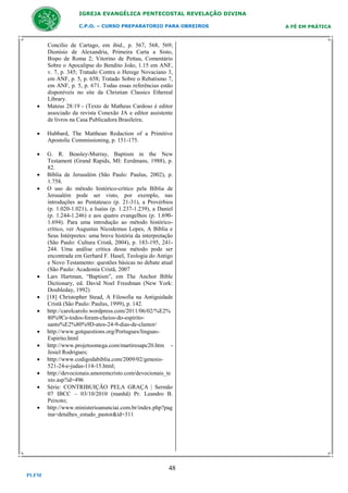 IGREJA EVANGÉLICA PENTECOSTAL REVELAÇÃO DIVINA
C.P.O. – CURSO PREPARATORIO PARA OBREIROS



Concílio de Cartago, em ibid., p. 567, 568, 569;
Dionísio de Alexandria, Primeira Carta a Sisto,
Bispo de Roma 2; Vitorino de Pettau, Comentário
Sobre o Apocalipse do Bendito João, 1.15 em ANF,
v. 7, p. 345; Tratado Contra o Herege Novaciano 3,
em ANF, p. 5, p. 658; Tratado Sobre o Rebatismo 7,
em ANF, p. 5, p. 671. Todas essas referências estão
disponíveis no site da Christian Classics Ethereal
Library.
Mateus 28:19 - (Texto de Matheus Cardoso é editor
associado da revista Conexão JA e editor assistente
de livros na Casa Publicadora Brasileira;



Hubbard, The Matthean Redaction of a Primitive
Apostolic Commissioning, p. 151-175.



G. R. Beasley-Murray, Baptism in the New
Testament (Grand Rapids, MI: Eerdmans, 1988), p.
82.
Bíblia de Jerusalém (São Paulo: Paulus, 2002), p.
1.758.
O uso do método histórico-crítico pela Bíblia de
Jerusalém pode ser visto, por exemplo, nas
introduções ao Pentateuco (p. 21-31), a Provérbios
(p. 1.020-1.021), a Isaías (p. 1.237-1.239), a Daniel
(p. 1.244-1.246) e aos quatro evangelhos (p. 1.6901.694). Para uma introdução ao método históricocrítico, ver Augustus Nicodemus Lopes, A Bíblia e
Seus Intérpretes: uma breve história da interpretação
(São Paulo: Cultura Cristã, 2004), p. 183-195, 241244. Uma análise crítica desse método pode ser
encontrada em Gerhard F. Hasel, Teologia do Antigo
e Novo Testamento: questões básicas no debate atual
(São Paulo: Academia Cristã, 2007
Lars Hartman, “Baptism”, em The Anchor Bible
Dictionary, ed. David Noel Freedman (New York:
Doubleday, 1992)
[18] Christopher Stead, A Filosofia na Antiguidade
Cristã (São Paulo: Paulus, 1999), p. 142.
http://carolcarolo.wordpress.com/2011/06/02/%E2%
80%9Ce-todos-foram-cheios-do-espiritosanto%E2%80%9D-atos-24-9-dias-de-clamor/
http://www.gotquestions.org/Portugues/linguasEspirito.html
http://www.projetoomega.com/martiresapc20.htm Jesiel Rodrigues;
http://www.codigodabiblia.com/2009/02/genesis521-24-e-judas-114-15.html;
http://devocionais.amoremcristo.com/devocionais_te
xto.asp?id=496
Série: CONTRIBUIÇÃO PELA GRAÇA | Sermão
07 IBCC – 03/10/2010 (manhã) Pr. Leandro B.
Peixoto;
http://www.ministerioanunciai.com.br/index.php?pag
ina=detalhes_estudo_pastor&id=311














48
PLFM

A FÉ EM PRÁTICA

 