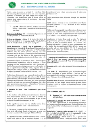 IGREJA EVANGÉLICA PENTECOSTAL REVELAÇÃO DIVINA
C.P.O. – CURSO PREPARATORIO PARA OBREIROS

Assim, a soma do assunto no versículo 35 é esta: Jesus Cristo
está amando poderosamente seu povo com amor onipotente,
momento a momento, que nem sempre nos resgata da
calamidade, mas preserva-nos para a alegria eterna na
presença dele, mesmo através do sofrimento e da morte.
(Pastor John Piper)

3. Atos 1:9 - Ditas estas palavras, foi Jesus elevado às
alturas, à vista deles, e uma nuvem o encobriu dos
seus olhos.
Referências de Rodapé - Cf. a cena da transfiguração em Mt
17.1-8 e paralelos; cf. também Êx 24.12-18.
Referências Cruzadas - Ditas. 2; Sl 68.18; Mc 16.19; Lc
24.50,51; Jo 6.62; Ef 4.8-12 uma nuvem. Êx 19.9; Êx 34.5; Is
19.1; Dn 7.13; Lc 21.27; Ap 1.7; Ap 11.12; Ap 14.4
Notas Explicativas - Quais são o significado e a
importância da ascensão de Jesus Cristo? Depois de Jesus
ressuscitar dos mortos, Ele "se apresentou vivo" (Atos 1:3) às
mulheres perto do túmulo (Mateus 28:9-10), aos Seus
discípulos (Lucas 24:36-43) e a mais de 500 outras pessoas (1
Coríntios 15:6). Nos dias depois da Sua ressurreição, Jesus
ensinou os Seus discípulos sobre o reino de Deus (Atos 1:3).
Quarenta dias depois da ressurreição, Jesus e Seus discípulos
foram ao Monte das Oliveiras, perto de Jerusalém. Lá, Jesus
prometeu aos Seus seguidores que em breve receberiam o
Espírito Santo e os instruiu a permanecerem em Jerusalém até
que o Espírito tivesse chegado. Então, enquanto Jesus os
abençoava, Ele começou a subir ao céu. O relato da ascensão
de Jesus é encontrado em Lucas 24:50-51 e Atos 1:9-11.
As Escrituras deixam claro que a ascensão de Jesus foi um
retorno literal e corpóreo ao céu. Ele subiu do chão de forma
gradual e visível, observado por muitos espectadores atentos.
Enquanto os discípulos se esforçavam para terem um último
vislumbre de Jesus, uma nuvem o encobriu da sua vista e dois
anjos apareceram e prometeram a volta de Cristo "da mesma
forma como o viram subir" (Atos 1:11).
A Ascensão de Jesus Cristo é significativa por várias
razões:
1) Ela sinalizou o fim do Seu ministério terreno. Deus Pai
tinha amorosamente enviado o seu Filho ao mundo em
Belém, e agora o Filho estava retornando ao pai. O Seu
período de limitação humana estava no fim.
2) Ela significava sucesso em Seu trabalho terreno. Jesus
realizou tudo o que tinha vindo à terra para realizar.
3) Ela marcou o retorno da Sua glória celestial. A glória de
Jesus havia sido velada durante o Seu tempo na terra, com
uma breve exceção na Transfiguração (Mateus 17:1-9).
4) Ela simbolizava a Sua exaltação pelo Pai (Efésios 1:20-23).
Aquele com quem o Pai se compraz (Mateus 17:5) foi

5

A FÉ EM PRÁTICA

recebido com honra e dado um nome acima de todo nome
(Filipenses 2:9).
5) Ela permitiu que Jesus preparasse um lugar para nós (João
14:2).
6) Ela indicava o início do Seu novo trabalho como Sumo
Sacerdote (Hebreus 4:14-16) e Mediador da Nova Aliança
(Hebreus 9:15).
7) Ela estabeleceu o padrão para o Seu retorno. Quando Jesus
retornar para estabelecer o Reino, Ele voltará assim como foi,
ou seja, de forma literal, corpórea e visível nas nuvens (Atos
1:11, Daniel 7:13-14, Mateus 24:30, Apocalipse 1:7).
Atualmente, o Senhor Jesus está no céu. As Escrituras
frequentemente retratam-no estando à direita do Pai, uma
posição de honra e autoridade (Salmo 110:1; Efésios 1:20,
Hebreus 8:1). Cristo é o cabeça da Igreja (Colossenses 1:18),
o doador dos dons espirituais (Efésios 4:7-8) e aquele que
preenche tudo em todos (Efésios 4:9-10). A ascensão de
Cristo foi o evento que transitou Jesus do Seu ministério
terreno ao Seu ministério celestial.

Cremos na pecaminosidade do homem, que destituído da
gloria de Deus, e que somente o arrependimento e a fé na
obra expiatória e redentora de Jesus Cristo é que o podem
restaurar a Deus:
Romanos 3:23 - pois todos pecaram e carecem da glória de
Deus.
Atos 3:19 - 20 - Arrependei-vos, pois, e convertei-vos para
serem cancelados os vossos pecados, a fim de que, da
presença do Senhor, venham tempos de refrigério, e que envie
ele o Cristo, que já vos foi designado, Jesus.
Romanos 5:12 - O pecado entrou no mundo por meio de um
só homem, e o seu pecado trouxe consigo a morte. Como
resultado, a morte se espalhou por toda a raça humana porque
todos pecaram.

NOTAS EXPLICATIVAS:
1. Romanos 3:23 - pois todos pecaram e carecem da
glória de Deus.
Referências de Rodapé - Da glória de Deus: Cf. Êx 40.3435; 1Rs 8.11. Pode referir-se ao relacionamento original do
ser humano com Deus, a cuja imagem gloriosa foi criado (Gn
1.26-27; 1Co 11.7). Tal relacionamento se perdeu por causa
do pecado.
Referências Cruzadas - todos pecaram. 9,19; 1.28-32; 2.116; 11.32; Ec 7.20; Gl 3.22; 1Jo 1.8-10 carecem. Hb 4.1 da.
5.2; 1Ts 2.12; 2Ts 2.14; 1Pe 4.13; 1Pe 5.1,10
Notas Explicativas - Desde Adão e Eva, o pecado tem
corrompido nosso mundo e manchado nossas vidas. Deus

PLFM

 