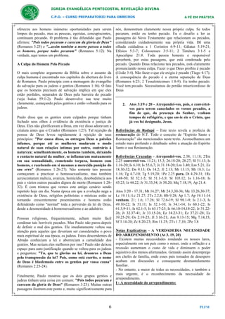 IGREJA EVANGÉLICA PENTECOSTAL REVELAÇÃO DIVINA
C.P.O. – CURSO PREPARATORIO PARA OBREIROS

ofereceu aos homens inúmeras oportunidades para serem
limpos do pecado, mas as pessoas, egoístas, concupiscentes,
continuam pecando. O problema é tão difundido que Paulo
afirmou: "Pois todos pecaram e carecem da gloria de Deus"
(Romanos 3:23) e "...assim também a morte passou a todos
os homens, porque todos pecaram" (Romanos 5:12). Na
verdade, aqui temos um problema.
A Culpa do Homem Pelo Pecado
O mais completo argumento da Bíblia sobre o assunto da
culpa humana é encontrado nos capítulos da abertura do livro
de Romanos. Paulo principia com a mensagem do evangelho
da salvação para os judeus e gentios (Romanos 1:16). O fato
que os homens precisam de salvação implica em que eles
estão perdidos, separados de Deus pela barreira do pecado
(veja Isaías 59:1-2). Paulo desenvolve sua tese muito
claramente, começando pelos gentios e então voltando para os
judeus.
Paulo disse que os gentios eram culpados porque tinham
fechado seus olhos à evidência da existência e justiça de
Deus. Eles não glorificavam a Deus, em vez disso adoravam a
criatura antes que o Criador (Romanos 1:25). Tal rejeição da
pessoa de Deus levou rapidamente à rejeição de seus
princípios: "Por causa disso, os entregou Deus a paixões
infames, porque até as mulheres mudaram o modo
natural de suas relações íntimas por outro, contrário à
natureza; semelhantemente, os homens também, deixando
o contacto natural da mulher, se inflamaram mutuamente
em sua sensualidade, cometendo torpeza, homens com
homens, e recebendo em si mesmos a merecida punição do
seu erro" (Romanos 1:26-27). Não somente tais pessoas
começaram a practicar o homossexualismo, mas também
acrescentaram malícia, avareza, homicídio, desobediência aos
pais e vários outros pecados dignos de morte (Romanos 1:2832). É com tristeza que vemos este antigo cenário sendo
repetido hoje em dia. Numa época em que a evolução nega a
existência de Deus, religiões politeístas e místicas estão se
tornando crescentemente proeminentes e homens estão
defendendo como "normal" toda a perversão da lei de Deus,
desde a desonestidade à homossexualismo e ao adultério.
Pessoas religiosas, frequentemente, acham muito fácil
condenar tais horríveis pecados. Mas Paulo não parou depois
de definir o mal dos gentios. Ele imediatamente voltou sua
atenção para aqueles que deveriam ser considerados o povo
mais espiritual de sua época, os judeus. Estes descendentes de
Abraão conheciam a lei e aborreciam a carnalidade dos
gentios. Mas seriam eles melhores por isso? Paulo não deixou
espaço para auto-justificação quando se voltou para os judeus
e perguntou: "Tu, que te glorias na lei, desonras a Deus
pela transgressão da lei? Pois, como está escrito, o nome
de Deus é blasfemado entre os gentios por vossa causa"
(Romanos 2:23-24).
Finalmente, Paulo mostrou que os dois grupos gentios e
judeus tinham uma coisa em comum: "Pois todos pecaram e
carecem da gloria de Deus" (Romanos 3:23). Muitas outras
passagens ilustram este ponto e, muito significativamente para

6

A FÉ EM PRÁTICA

nós, demonstram claramente nossa própria culpa. Se todos
pecaram, então eu tenho pecado. Eu o desafio a ler as
passagens do Novo Testamento que relacionam os pecados,
considerando cuidadosamente sua própria vida. Dê uma
olhada cuidadosa a 1 Coríntios 6:9-11; Gálatas 5:19-21;
Efésios 5:3-7; Colossenses 3:5-11; 2 Timóteo 3:1-5 e
Apocalipse 21:8. Toda pessoa honesta e responsável
perceberá, por estas passagens, que está condenada pelo
pecado. Quando Deus relaciona tais pecados, está claramente
pronunciando nossa culpa. Fazer o que Deus proibiu é pecado
(1João 3:4). Não fazer o que ele exigiu é pecado (Tiago 4:17).
A consequência do pecado é a eterna separação de Deus
(Romanos 6:23; 2 Tessalonicenses 1:8-9). Eu tenho pecado.
Você tem pecado. Necessitamos do perdão misericordioso de
Deus

2. Atos 3:19 e 20 - Arrependei-vos, pois, e converteivos para serem cancelados os vossos pecados, a
fim de que, da presença do Senhor, venham
tempos de refrigério, e que envie ele o Cristo, que
já vos foi designado, Jesus.
Referências de Rodapé – Este texto revela a profecia de
restauração do N.T. Todo o conceito de “Espírito Santo e
Restauração” são mencionados neste texto. Aconselhamos um
estudo mais profundo e detalhado sobre a atuação do Espírito
Santo e sua Restauração.
Referências Cruzadas - Arrependei-vos. 2.38; 11.18; 2Tm
2.25 convertei-vos. 11.21; 15.3; 26.18-20; 28.27; Sl 51.13; Is
1.16-20; Is 6.10; Is 55.6,7; Jr 31.18-20; Lm 3.40; Lm 5.21; Ez
18.30-32; Dn 9.13; Os 14.2; Jl 2.13; Mt 13.15; Mt 18.3; Lc
1.16; Tg 4.7-10; Tg 5.19,20; 1Pe 2.25 para. Dt 4.29-31; 1Rs
8.48-50; Sl 32.1-5; Sl 51.1-3,9; Sl 103.12; Is 1.16-18; Is
43.25; Is 44.22; Jr 31.33,34; Jr 50.20; Mq 7.18,19; Ap 21.4.
Atos 3:20 - 17.31; Mt 16.27; Mt 24.3,30-36; Mc 13.26,30-37;
Lc 19.11; Lc 21.27; 2Ts 2.2,8; Hb 9.28; Ap 1.7; Ap 19.11-16
venham. 21; 1.6; 17.26; Sl 72.6-19; Sl 98.1-9; Is 2.1-3; Is
49.10-22; Is 51.11; Is 52.1-10; Is 54.1-14; Is 60.1-22; Is
61.3,9-11; Is 62.1-5; Is 65.17-25; Is 66.10-14,18-22; Jr 31.2226; Jr 32.37-41; Jr 33.15-26; Ez 34.23-31; Ez 37.21-28; Ez
39.25-29; Os 2.19-23; Jl 3.16-21; Am 9.13-15; Mq 7.14,15;
Sf 3.14-20; Zc 8.20-23; Rm 11.25; 2Ts 1.7,10; 2Pe 3.8
Notas Explicativas - A VERDADEIRA NECESSIDADE
DO ARREPENDIMENTO (At 3. 19, 20)
- Existem muitas necessidades rondando os nossos lares,
especialmente em um país como o nosso, onde a inflação e a
recessão aumentam o custo de vida e diminuem o poder
aquisitivo dos menos afortunados. Gerando assim desemprego
aos chefes de família, onde esses pais tomados de desespero
acabam em discussões e consequente desmantelamento
familiar.
- No entanto, a maior de todas as necessidades, e também a
mais urgente, é o reconhecimento da necessidade do
arrependimento.
I - A necessidade do arrependimento:

PLFM

 