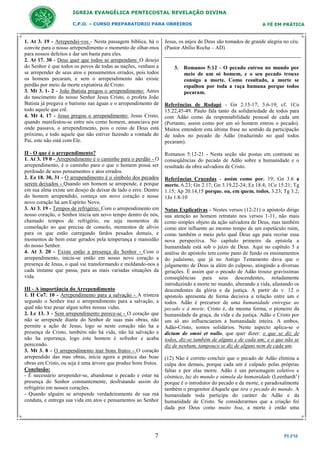 IGREJA EVANGÉLICA PENTECOSTAL REVELAÇÃO DIVINA
C.P.O. – CURSO PREPARATORIO PARA OBREIROS

A FÉ EM PRÁTICA

1. At 3. 19 - Arrependei-vos - Nesta passagem bíblica, há o
convite para o nosso arrependimento o momento de olhar-mos
para nossos defeitos e dar um basta para eles.
2. At 17. 30 - Deus quer que todos se arrependam: O desejo
do Senhor é que todos os povos de todas as nações, venham a
se arrepender de seus atos e pensamentos errados, pois todos
os homens pecaram, e sem o arrependimento não existe
perdão por meio da morte expiatória de Cristo.
3. Mt 3. 1- 2 - João Batista pregou o arrependimento: Antes
do nascimento do nosso Senhor Jesus Cristo, o profeta João
Batista já pregava o batismo nas águas e o arrependimento de
todo aquele que crê.
4. Mt 4. 17 - Jesus pregou o arrependimento: Jesus Cristo,
quando manifestou-se entre nós como homem, anunciava por
onde passava, o arrependimento, pois o reino de Deus está
próximo, e todo aquele que não estiver fazendo a vontade do
Pai, este não está com Ele.

Jesus, os anjos de Deus são tomados de grande alegria no céu.
(Pastor Abílio Rocha – AD)

II - O que é o arrependimento?
1. At 3. 19 0 - Arrependimento é o caminho para o perdão - O
arrependimento, é o caminho para o que o homem possa ser
perdoado de seus pensamentos e atos errados.
2. Ez 18. 30, 31 - O arrependimento é o símbolo dos pecados
serem deixados - Quando um homem se arrepende, é porque
em sua alma existe um desejo de deixar de lado o erro. Dentro
do homem arrependido, começa um novo coração e nesse
novo coração há um Espírito Novo.
3. At 3. 19 - Tempos de refrigério: Com o arrependimento em
nosso coração, o Senhor inicia um novo tempo dentro de nós,
chamado tempos de refrigério, ou seja momentos de
consolação ao que precisa de consolo, momentos de alívio
para os que estão carregando fardos pesados demais, e
momentos de bem estar gerados pela temperança e mansidão
do nosso Senhor.
4. At 3. 20 - Existe então a presença do Senhor - Com o
arrependimento, inicia-se então em nosso novo coração a
presença de Jesus, o qual vai transformando e moldando-nos a
cada instante que passa, para as mais variadas situações da
vida.

Romanos 5:12-21 - Nesta seção são postas em contraste as
conseqüências do pecado de Adão sobre a humanidade e o
resultado da obra salvadora de Cristo.

III - A importância do Arrependimento
1. II Co7. 10 - Arrependimento para a salvação - A tristeza
segundo o Senhor traz o arrependimento para a salvação, a
qual não traz pesar algun sobre nossas vidas.
2. Lc 13. 3 - Sem arrependimento perece-se - O coração que
não se arrepende diante do Senhor de suas más obras, não
permite a ação de Jesus, logo se neste coração não ha a
presença de Cristo, também não há vida, não há salvação e
não ha esperança, logo este homem é sofredor e acaba
perecendo.
3. Mt 3. 8 - O arrependimento traz bons frutos - O coração
arrependido das mas obras, inicia agora a prática das boas
obras em Cristo, ou seja é uma árvore que produz bons frutos.
Conclusão:
- É necessário arrepender-se, abandonar o pecado e estar na
presença do Senhor constantemente, desfrutando assim do
refrigério em nossos corações.
- Quando alguém se arrepende verdadeiramente de sua má
conduta, e entrega sua vida em atos e pensamentos ao Senhor

7

3. Romanos 5:12 - O pecado entrou no mundo por
meio de um só homem, e o seu pecado trouxe
consigo a morte. Como resultado, a morte se
espalhou por toda a raça humana porque todos
pecaram.
Referências de Rodapé - Gn 2.15-17; 3.6-19; cf. 1Co
15.22,45-49. Paulo fala tanto da solidariedade de todos para
com Adão como da responsabilidade pessoal de cada um
(Portanto, assim como por um só homem entrou o pecado).
Muitos entendem esta última frase no sentido da participação
de todos no pecado de Adão (traduzindo no qual todos
pecaram).

Referências Cruzadas - assim como por. 19; Gn 3.6 a
morte. 6.23; Gn 2.17; Gn 3.19,22-24; Ez 18.4; 1Co 15.21; Tg
1.15; Ap 20.14,15 porque. ou, em quem. todos. 3.23; Tg 3.2;
1Jo 1.8-10
Notas Explicativas - Nestes versos (12-21) o apóstolo dirige
sua atenção ao homem retratato nos versos 1-11, não mais
como simples objeto da ação salvadora de Deus, mas também
como ator influente ao mesmo tempo de um espetáculo ruim,
como também o meio pelo qual Deus age para recriar essa
nova perspectiva. No capítulo primeiro da epístola a
humanidade está sob o juízo de Deus. Aqui no capítulo 5 a
análise do apóstolo tem como pano de fundo os ensinamentos
do judaísmo, que já no Antigo Testamento dava que o
julgamento de Deus ia além do culposo, atingindo a diversas
gerações. É assim que o pecado de Adão trouxe gravíssimas
conseqüências para seus descendentes, notadamente
introduzindo a morte no mundo, alterando a vida, afastando os
descendentes da glória e da justiça. A partir do v. 12 o
apóstolo apresenta de forma decisiva a relação entre um e
todos. Adão é precursor de uma humanidade entregue ao
pecado e à morte. Cristo é, da mesma forma, o pioneiro da
humanidade da graça, da vida e da justiça. Adão e Cristo por
um só ato influenciaram a humanidade inteira. A ambos,
Adão-Cristo, somos solidários. Neste aspecto aplica-se o
dictum de omni et nullo, que quer dizer: o que se diz de
todos, diz-se também de alguns e de cada um; e o que não se
diz de nenhum, tampouco se diz de alguns nem de cada um.
(12) Não é correto concluir que o pecado de Adão elimina a
culpa dos demais, porque cada um é culpado pelas próprias
faltas e por elas morre. Adão é um personagem coletivo e
cósmico, luz do mundo e súmula da humanidade (Leenhardt1)
porque é o introdutor do pecado e da morte, e paradoxalmente
também o progenitor dAquele que tira o pecado do mundo. A
humanidade toda participa do caráter de Adão e da
humanidade de Cristo. Se considerarmos que a criação foi
dada por Deus como muito boa, a morte é então uma

PLFM

 